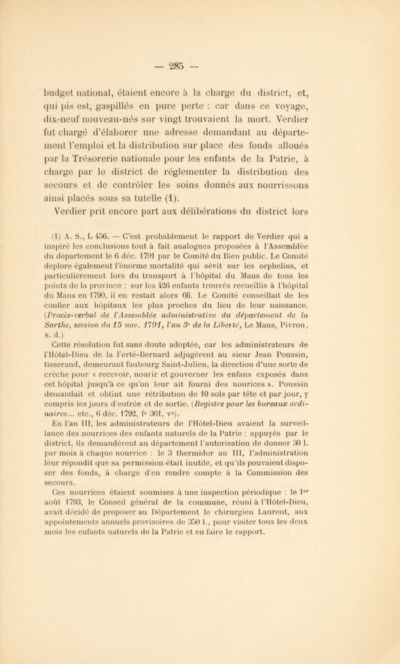 budget national, étaient encore à la charge du district, et, qui pis est, gaspillés en pure perte : car dans ce voyage, dix-neuf nouveau-nés sur vingt trouvaient la mort. Verdier fut chargé d’élaborer une adresse demandant au départe- ment l’emploi et la distribution sur place des fonds alloués par la Trésorerie nationale pour les enfants de la Patrie, à charge par le district de réglementer la distribution des secours et de contrôler les soins donnés aux nourrissons ainsi placés sous sa tutelle (1). Verdier prit encore part aux délibérations du district lors (1) A. S., L 456. — C’est probablement le rapport de Verdier qui a inspiré les conclusions tout à fait analogues proposées à l’Assemblée du département le 6 déc. 1791 par le Comité du Bien public. Le Comité déplore également l’énorme mortalité qui sévit sur les orphelins, et particulièrement lors du transport à l’hôpital du Mans de tous les points de la province : sur les 426 enfants trouvés recueillis à l’hôpital du Mans en 1790, il en restait alors 66. Le Comité conseillait de les confier aux hôpitaux les plus proches du lieu de leur naissance. (.Procès-verbal de l'Assemblée administrative du département de la Sarthe, session du i5 nov. H91, Van 3e de la Liberté, Le Mans, Pivron, s. d.) Cette résolution fut sans doute adoptée, car les administrateurs de l’Hôtel-Dieu de la Ferté-Bernard adjugèrent au sieur Jean Poussin, tisserand, demeurant faubourg Saint-Julien, la direction d’une sorte de crèche pour « recevoir, nourir et gouverner les enfans exposés dans cet hôpital jusqu’à ce qu’on leur ait fourni des nourices ». Poussin demandait et obtint une rétribution de 10 sols par tête et par jour, y compris les jours d’entrée et de sortie. (Registre pour les bureaux ordi- naires... etc., 6 déc. 1792, f° 361, v°). En l’an III, les administrateurs de l’Hôtel-Dieu avaient la surveil- lance des nourrices des enfants naturels de la Patrie : appuyés par le district, ils demandèrent au département l’autorisation de donner 30 1. par mois à chaque nourrice : le 3 thermidor an III, l’administration leur répondit que sa permission était inutile, et qu’ils pouvaient dispo- ser des fonds, à charge d’en rendre compte à la Commission des secours. Ces nourrices étaient soumises à une inspection périodique : le 1er août 1793, le Conseil général de la commune, réuni à l’Hôtel-Dieu, avait décidé de proposer au Département le chirurgien Laurent, aux appointements annuels provisoires de 350 L, pour visiter tous les deux mois les enfants naturels de la Patrie et en faire le rapport.