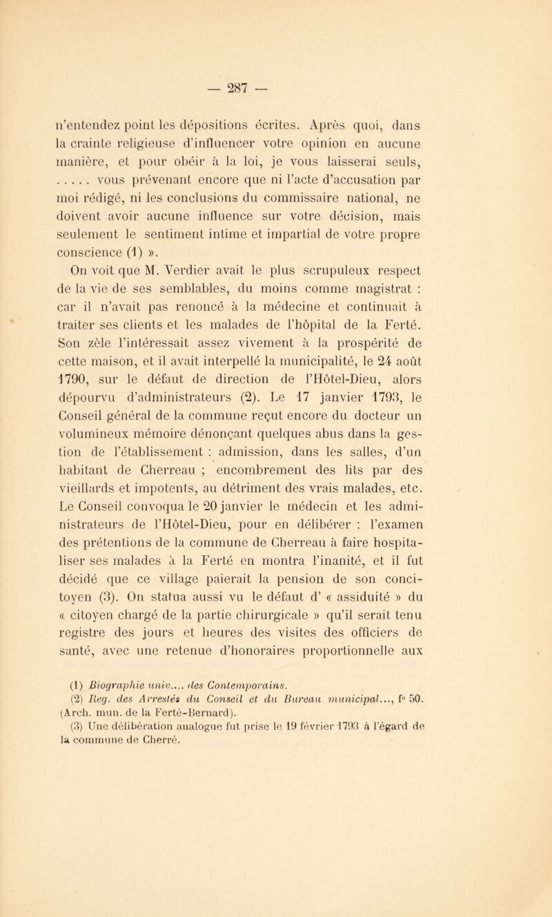 n’entendez point les dépositions écrites. Après quoi, dans la crainte religieuse d’influencer votre opinion en aucune manière, et pour obéir à la loi, je vous laisserai seuls, vous prévenant encore que ni l’acte d’accusation par moi rédigé, ni les conclusions du commissaire national, ne doivent avoir aucune influence sur votre décision, mais seulement le sentiment intime et impartial de votre propre conscience (1) ». On voit que M. Verdier avait le plus scrupuleux respect de la vie de ses semblables, du moins comme magistrat : car il n’avait pas renoncé à la médecine et continuait à traiter ses clients et les malades de l’hôpital de la Ferté. Son zèle l’intéressait assez vivement à la prospérité de cette maison, et il avait interpellé la municipalité, le 24 août 1790, sur le défaut de direction de l’Hôtel-Dieu, alors dépourvu d’administrateurs (2). Le 17 janvier 1793, le Conseil général de la commune reçut encore du docteur un volumineux mémoire dénonçant quelques abus dans la ges- tion de l’établissement : admission, dans les salles, d’un habitant de Cherreau ; encombrement des lits par des vieillards et impotents, au détriment des vrais malades, etc. Le Conseil convoqua le 20 janvier le médecin et les admi- nistrateurs de l’Hôtel-Dieu, pour en délibérer : l’examen des prétentions de la commune de Cherreau à faire hospita- liser ses malades à la Ferté en montra l’inanité, et il fut décidé que ce village paierait la pension de son conci- toyen (3). On statua aussi vu le défaut d’« assiduité » du « citoyen chargé de la partie chirurgicale » qu’il serait tenu registre des jours et heures des visites des officiers de santé, avec une retenue d’honoraires proportionnelle aux (1) Biographie univ.... des Contemporains. (2) Reg. des Arrestés du Conseil et du Bureau municipal..., f° 50. (Arch. mun. de la Ferté-Bernard). (3) Une délibération analogue fat prise le 19 février 1793 à l’égard de la commune de Cherré.