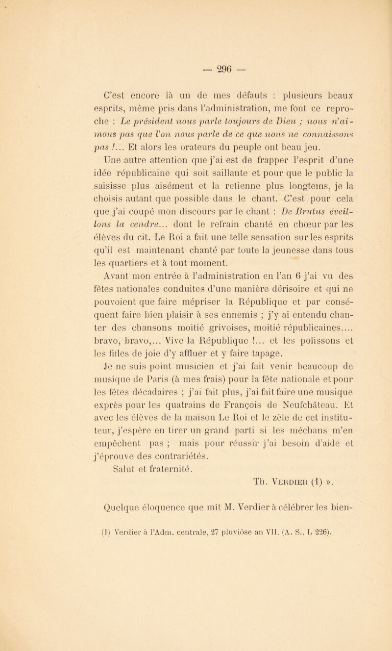 C’est encore là un de mes défauts : plusieurs beaux esprits, même pris dans l’administration, me font ce repro- che : Le président nous parle toujours de Dieu ; nous n’ai- mons pas que Von nous parle de ce que nous ne connaissons pas !... Et alors les orateurs du peuple ont beau jeu. Une autre attention que j’ai est de frapper l’esprit d’une idée républicaine qui soit saillante et pour que le public la saisisse plus aisément et la retienne plus longtems, je la choisis autant que possible dans le chant. C’est pour cela que j’ai coupé mon discours par le chant : De Brutus éveil- lons la cendre... dont le refrain chanté en chœur par les élèves du cit. Le Roi a fait une telle sensation sur les esprits qu’il est maintenant chanté par toute la jeunesse dans tous les quartiers et à tout moment. Avant mon entrée à l’administration en l’an 6 j’ai vu des fêtes nationales conduites d’une manière dérisoire et qui ne pouvoient que faire mépriser la République et par consé- quent faire bien plaisir à ses ennemis ; j’y ai entendu chan- ter des chansons moitié grivoises, moitié républicaines.... bravo, bravo,... Vive la République !... et les polissons et les filles de joie d’y affluer et y faire tapage. Je ne suis point musicien et j’ai fait venir beaucoup de musique de Paris (à mes frais) pour la fête nationale et pour les fêtes décadaires ; j’ai fait plus, j’ai fait faire une musique exprès pour les quatrains de François de Neufchâteau. Et avec les élèves de la maison Le Roi et le zèle de cet institu- teur, j’espère en tirer un grand parti si les médians m’en empêchent pas ; mais pour réussir j’ai besoin d’aide et j’éprouve des contrariétés. Salut et fraternité. Th. Verdier (1) ». Quelque éloquence que mît M. Verdier à célébrer les bien- (1) Verdier à l’Adm. centrale, 27 pluviôse an VIL (A. S., L 226).