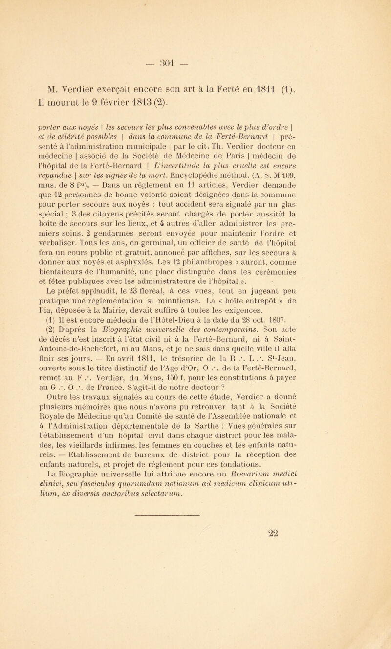 M. Verdier exerçait encore son art à la Ferlé en 1811 (1). Il mourut le 9 février 1813 (2). porter aux noyés | les secours les plus convenables avec le plus d’ordre | et de célérité possibles | dans la commune de la Ferté-Bernarcl | pré- senté à l’administration municipale | par le cit. Th. Verdier docteur en médecine | associé de la Société de Médecine de Paris | médecin de l’hôpital de la Ferté-Bernard | L’incertitude la plus cruelle est encore répandue | sur les signes de la mort. Encyclopédie méthod. (À. S. M 109, mns. de 8 fos). — Dans un règlement en 11 articles, Verdier demande que 12 personnes de bonne volonté soient désignées dans la commune pour porter secours aux noyés : tout accident sera signalé par un glas spécial ; 3 des citoyens précités seront chargés de porter aussitôt la boîte de secours sur les lieux, et 4 autres d’aller administrer les pre- miers soins. 2 gendarmes seront envoyés pour maintenir l’ordre et verbaliser. Tous les ans, en germinal, un ofticier de santé de l’hôpital fera un cours public et gratuit, annoncé par affiches, sur les secours à donner aux noyés et asphyxiés. Les 12 philanthropes « auront, comme bienfaiteurs de l’humanité, une place distinguée dans les cérémonies et fêtes publiques avec les administrateurs de l’hôpital ». Le préfet applaudit, le 23 floréal, à ces vues, tout en jugeant peu pratique une règlementation si minutieuse. La « boîte entrepôt » de Pia, déposée à la Mairie, devait suffire à toutes les exigences. (1) Il est encore médecin de l’Hôtel-Dieu à la date du 28 oct. 1807. (2) D’après la Biographie universelle des contemporains. Son acte de décès n’est inscrit à l’état civil ni à la Ferté-Bernard, ni à Saint- Antoine-de-Bochefort, ni au Mans, et je ne sais dans quelle ville il alla finir ses jours. — En avril 1811, le trésorier de la R .\ L .•. S‘-Jean, ouverte sous le titre distinctif de l’Age d’Or, O .\ de la Ferté-Bernard, remet au F .*. Verdier, du Mans, 150 L pour les constitutions à payer au G .•. O .•. de France. S’agit-il de notre docteur ? Outre les travaux signalés au cours de cette étude, Verdier a donné plusieurs mémoires que nous n’avons pu retrouver tant à la Société Royale de Médecine qu’au Comité de santé de l’Assemblée nationale et à l’Administration départementale de la Sarthe : Vues générales sur l’établissement d’un hôpital civil dans chaque district pour les mala- des, les vieillards infirmes, les femmes en couches et les enfants natu- rels. — Etablissement de bureaux de district pour la réception des enfants naturels, et projet de règlement pour ces fondations. La Biographie universelle lui attribue encore un Brevarium medici clinici, seu fasciculus quarumdam notionum ad medicum clinicum uti- lium, ex diversis auctoribus selectarum. 99