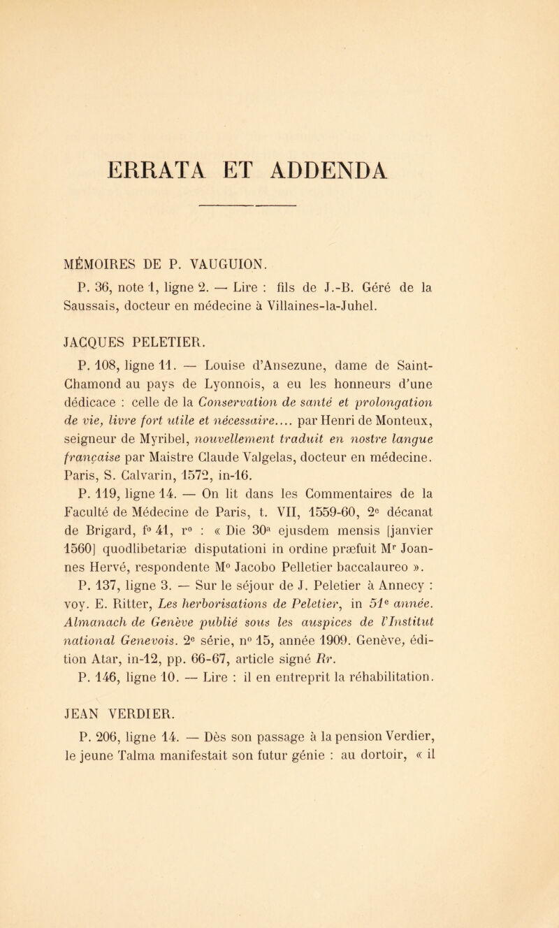 ERRATA ET ADDENDA MÉMOIRES DE P. VAUGUION. P. 36, note 1, ligne 2. — Lire : fils de J.-B. Géré de la Saussais, docteur en médecine à Villaines-la-Juhel. JACQUES PELETIER. P. 108, ligne 11. — Louise d’Ansezune, dame de Saint- Ghamond au pays de Lyonnois, a eu les honneurs d’une dédicace : celle de la Conservation de santé et prolongation de vie, livre fort utile et nécessaire.... par Henri de Monteux, seigneur de Myribel, nouvellement traduit en nostre langue française par Maistre Claude Yalgelas, docteur en médecine. Paris, S. Calvarin, 1572, in-16. P. 119, ligne 14. — On lit dans les Commentaires de la Faculté de Médecine de Paris, t. VII, 1559-60, 2° décanat de Brigard, f° 41, r° : « Die 30a ejusdem mensis [janvier 1560] quodlibetariæ disputationi in ordine præfuit Mr Joan- nes Hervé, respondente M° Jacobo Pelletier baccalaureo ». P. 137, ligne 3. — Sur le séjour de J. Peletier à Annecy : voy. E. Ritter, Les herborisations de Peletier, in 5ie année. Almanach de Genève publié sous les auspices de VInstitut national Genevois. 2e série, n° 15, année 1909. Genève, édi- tion Atar, in-12, pp. 66-67, article signé Rr. P. 146, ligne 10. — Lire : il en entreprit la réhabilitation. JEAN VERDIER. P. 206, ligne 14. — Dès son passage à la pension Verdier, le jeune Talma manifestait son futur génie : au dortoir, « il