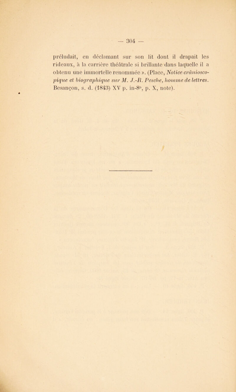 préludait, en déclamant sur son lit dont il drapait les rideaux, à la carrière théâtrale si brillante dans laquelle il a obtenu une immortelle renommée ». (Place, Notice crâniosco- pique et biographique sur M. J.-R. Pesche, homme de lettres. Besançon, s. d. (1843) XV p. in-8°, p. X, note).