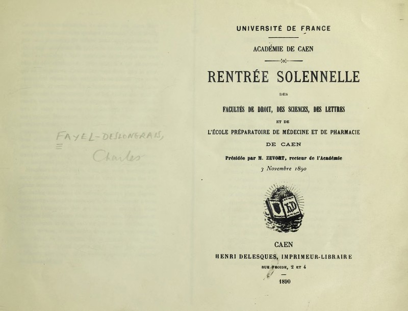 UNIVERSITÉ DE FRANCE ACADÉMIE DE CAEN ;0^ RENTRÉE SOLENNELLE FACULTÉS DË DROIT, DES SCIENCES, DES LEÜRES ET DE L’ËCOLE PRÉPARATOIRE DE MÉDECINE ET DE PHARMACIE DE CAEN Présidée par M. ZETOST, reetear de l’Aeadéaile 7 Novembre i8go CAEN HENRI DELESQUES, IMPRIMEUR-LIBRAIRE RUB f BOIUK, 2 KT 4 1890