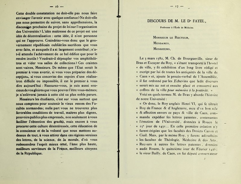 Cette double constatation ne doit-elle pas nous faire envisager l’avenir avec quelque confiance? Ne doit-elle pas nous permettre de suivre, sans appréhensions, la discussigm prochaine du projet de loi sur l’organisation des Universités? L’idée maîtresse de ce projet est une idée de décentralisation : cette idée, il n’est personne qui ne l’approuve. Craindriez-vous donc que le gou- vernement républicain oubliât les sacrifices que vous avez faits, et auxquels il a si largement contribué ; n’a- t-il attendu l’achèvement de ce bel édifice que pour le rendre inutile? Voudrait-il dépeupler vos amphithéâ- tres et vider vos salles de collections ? Ces craintes sont vaines. Messieurs. De même que l’Etat serait le premier à vous avertir, si vous vous prépariez des dé- cepUons, si vous conceviez des espoirs d’une réalisa- tron difficile ou impossible, il est le premier à vous dire aujourd’hui : Rassurez-vous, je suis aussi sou- cieuxdevosgloiresque vous pouvez l’être vous-mêmes; je n’enlèverai jamais à cette cité sa plus noble parure. Messieurs les étudiants, c’est sur vous surtout que nous comptons pour soutenir le vieux renom des Fa- cultés normandes ; nulle part vous ne trouverez plus favorables conditions de travail, maîtres plus dignes, pouvoirs publics plus empressés, non seulement à vous faciliter l'obtention des gradin, mais encore à vous procurer cette culture désintéressée, cette éducation de la conscience et de la volonté que nous mettons au- dessus de tout, à vous attirer dans ces régions sereines des lettres, de la science, de la morale, d’où vous redescendrez l'esprit mieux orné, l'âme plus haute, meilleurs serviteurs de la Fitmce, meilleurs citoyens de la République. DISCOURS DE M. LE D^ FAYEL, Professeur k l'École de Médecine. Monsieur le Recteur, Mesdames, Messieurs, Le 3 mars 1582, M. Ch. de Bourgueville, sieur de Bras et Escuyer du Roy, « s’étant transporté à l'hoslei « de ville, y fit exhibition d’un long livre rédigé et « escript par lui de toutes les antiquités de la ville de « Caen » et, ajoute le procès-verbal de l'Assemblée, « il fut ordonné par les Echevins que ledit discours « serait mis au net et ensuite placé et consser^ é aux « coffres de la ville pour mémoire à la postérité. » Voici en quels termes .M. de Bras y aborde l’histoire de notre Université : « Or donc, le Roy anglais Henri VI, qui fe tiltrait « Roy de France & d’Angleterre, meu d’vn bon zèle « & affection envers ce pays & ville de Caen, com- « manda expédier fes lettres patentes, contenantes « l'érection de l’Vniversité, données à Rouen le « 15' jour de 1431... En celle première création n'v « furent érigées que les facultés des Droicts Canon et « Ciuil. Mais, par le même Roy, y furent adioulltces « les facultez de Théologie, Médecine des Arts. « Recours à autres fes lettres patentes . données « audit Rouen, le quinzième iour de Féuricr 14U': « le sieur Bailly, de Caen, en fut député conservateur