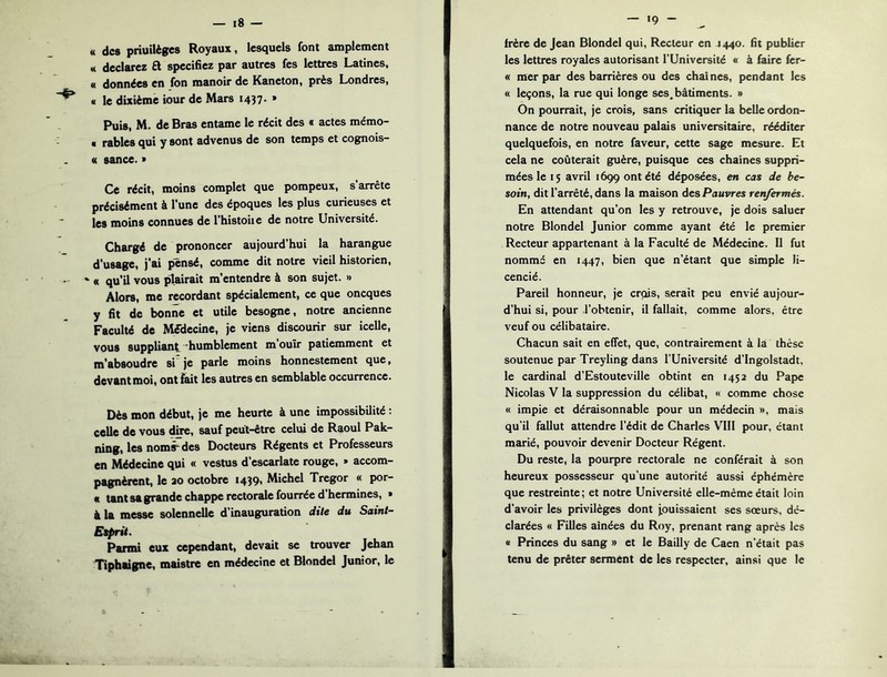 « des priuilèges Royaux, lesquels font amplement M déclarez R spécifiez par autres fes lettres Latines, « données en fon manoir de Kaneton, près Londres, « le dixième iour de Mars 1437. » Puis, M. de Bras entame le récit des « actes mémo- « râbles qui y sont advenus de son temps et cognois- « sance. > Ce récit, moins complet que pompeux, s’arrête précisément à l’une des époques les plus curieuses et les moins connues de l’histoiie de notre Université. Chargé de prononcer aujourd’hui la harangue d’usage, j’ai pensé, comme dit notre vieil historien, ' « qu’il vous plairait m’entendre à son sujet. » Alors, me rccordant spécialement, ce que oneques y fit de bonne et utile besogne, notre ancienne Faculté de Médecine, je viens discourir sur icelle, vous suppliant 'humblement m ouïr patiemment et m’absoudre si je parle moins honnestement que, devant moi, ont fait les autres en semblable occurrence. Dès mon début, je me heurte à une impossibilité : celle de vous dire, sauf peut-être celui de Raoul Pak- ning, les noms-des Docteurs Régents et Professeurs en Médecine qui « vestus d’escarlate rouge, » accom- pagnèrent, le 20 octobre I439i Michel Tregor « por- « tant sa grande chappe rectorale fourrée d’hermines, » à la messe solennelle d’inauguration dite du Saint- Etprü. Parmi eux cependant, devait se trouver Jehan Tiphaigne, maistre en médecine et Blondel Junior, le — 19 - frère de Jean Blondel qui, Recteur en 1440. fit publier les lettres royales autorisant l’Université « à faire fer- « mer par des barrières ou des chai nés, pendant les « leçons, la rue qui longe ses.bâtiments. » On pourrait, je crois, sans critiquer la belle ordon- nance de notre nouveau palais universitaire, rééditer quelquefois, en notre faveur, cette sage mesure. Et cela ne coûterait guère, puisque ces chaînes suppri- mées le 15 avril 1699 ont été déposées, en cas de be- soin, dit l’arrêté, dans la maison des Pauvres renfermés. En attendant qu’on les y retrouve, je dois saluer notre Blondel Junior comme ayant été le premier Recteur appartenant à la Faculté de Médecine. 11 fut nommé en 1447, bien que n’étant que simple li- cencié. Pareil honneur, je erpis, serait peu envié aujour- d’hui si, pour l’obtenir, il fallait, comme alors, être veuf ou célibataire. Chacun sait en effet, que, contrairement à la thèse soutenue par Treyling dans l’Université d’ingolstadt, le cardinal d’Estouteville obtint en 1452 du Pape Nicolas V la suppression du célibat, « comme chose « impie et déraisonnable pour un médecin », mais qu'il fallut attendre l’édit de Charles Vlll pour, étant marié, pouvoir devenir Docteur Régent. Du reste, la pourpre rectorale ne conférait à son heureux possesseur qu’une autorité aussi éphémère que restreinte; et notre Université elle-même était loin d’avoir les privilèges dont jpuissaient ses sœurs, dé- clarées « Filles ainées du Roy, prenant rang après les a Princes du sang » et le Bailly de Caen n’était pas tenu de prêter serment de les respecter, ainsi que le