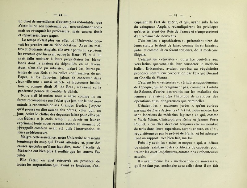 un droit de surveillance d’autant plus redoutable, que c’était lui ou son lieutenant qui, non-seulement nom- mait ou révoquait les professeurs, mais encore fixait et répartissait leurs gages. Le temps n’était plus en effet, où l’Université pou- vait les prendre sur sa riche dotation. Avec les maî- tres et étudiants Anglais, elle avait perdu en 1450 tous les revenus que lui avait octroyés Henri VI, et il lui avait fallu restituer à leurs propriétaires les biens- fonds dont ils avaient été dépouillés en sa faveur. Aussi n’eût-elle pu subsister, malgré les lettres pa- tentes de nos Rois et les bulles confirmatives de nos Papes, si les Échevins, jaloux de conserver dans .leur ville une « aussi saincte et fructueuse institu- tion », comme dirait M. de Bras, n’avaient eu la généreuse pensée de combler le déficit. Notre vieil historien nous a narré comme ils en furent récompensés par l’éclat que jeta sur la cité nor- mande la renommée de ses Grandes Écoles. J’espère qu’il pourra en dire autant des nôtres, celui qui, un jour, écrira le chiffre des dépenses faites pour elles par nos Édiles ; et je crois remplir un devoir en leur en exprimant toute notre reconnaissance au moment où j^rappelle combien avait été utile l’intervention de leurs prédécesseurs. Malgré cette assistance, notre Université se ressentit longtemps du coup qui l’avait atteinte; et, pour des causes spéciales qu’il me faut dire, notre Faculté de Médecine eut bien plus à souffrir que les autres Fa- cultés. Elle s’était en effet retrouvée en présence de toutes les corporations qui, avant sa fondation, s’oc- — 2? cupaient de l’art de guérir, et qui, ayant subi la loi du vainqueur Anglais, revendiquèrent les privilèges qu’elles tenaient des Rois de France et s’empressèrent d’en réelamer de nouveaux. C’étaient les « apothicaires », prétendant tirer de leurs statuts le droit de faire, comme ils en faisaient jadis, et comme ils en feront toujours, de la médecine illégale. C’étaient les « étuvistes », qui grâce peut-être aux vers latins, que venait de leur consacrer le médecin italien Brixannius, avaient sursécu au réquisitoire prononcé contre leur corporation par l’évéque Durand au Concile de Vienne. C’étaient les « ventresses », véritables sages-femmes de l’époque, qui ne craignaient pas, comme la Trotula de Salerne, d’écrire des‘traités sur les maladies des femmes et avaient déjà l’habitude de pratiquer des opérations aussi dangereuses que criminelles. C’étaient les « matrones jurées », qu’un curieux passage du Livre de Joslice et de Plet, nous montre fai- sant fonctions de médecins légistes ; et qui, comme « Marie Miran, Christophlette Reine et Jeanne Porte Poullet, » car elles devaient toujours être au nombre de trois dans leurs expertises, seront encore, en 1671. réquisitionnées par le prévôt ëe Paris, et lui adresse- ront un rapport, très bien fait, ma foi. Puis il y avait les « mires et meges » qui, à défaut de statuts, exhibaient des certificats de capacité, pour traiter les os et les jointures, comme nos « rebouteurs » ^ actuels. _ Il y avait même les « médeciennes ou miresses ». ^ qu’il ne faut pas confondre avec celles dont il est fait