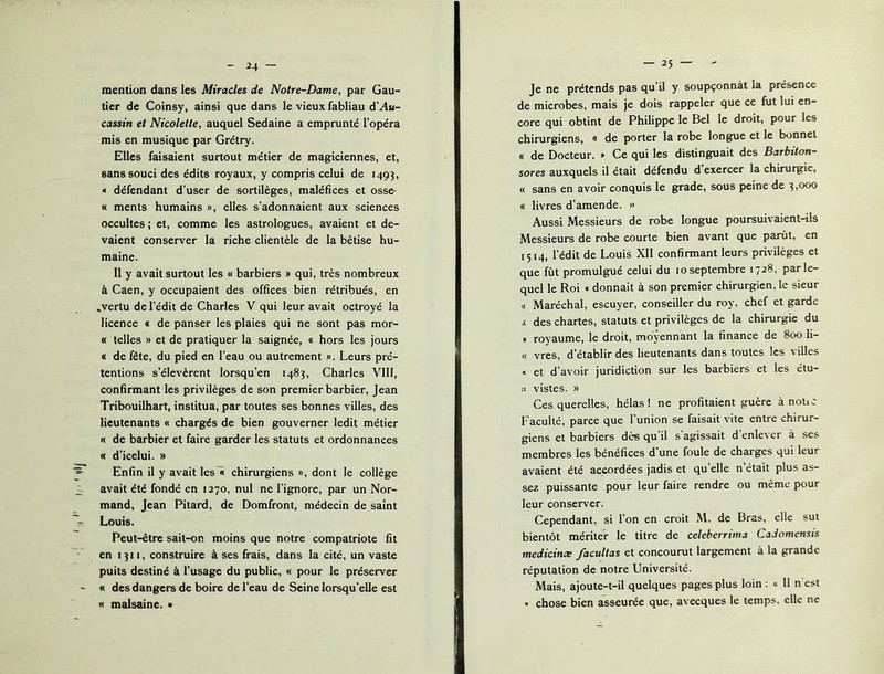 mention dans les Miracles de Notre-Dame, par Gau- tier de Coinsy, ainsi que dans le vieux fabliau A'Au- cassin et Nicolette, auquel Sedaine a emprunté l’opéra mis en musique par Grétry. Elles faisaient surtout métier de magiciennes, et, sans souci des édits royaux, y compris celui de 1493, « défendant d’user de sortilèges, maléfices et osse- « ments humains », elles s’adonnaient aux sciences occultes ; et, comme les astrologues, avaient et de- vaient conserver la riche clientèle de la bêtise hu- maine. 11 y avait surtout les « barbiers » qui, très nombreux à Caen, y occupaient des offices bien rétribués, en .vertu de l’édit de Charles V qui leur avait octroyé la licence « de panser les plaies qui ne sont pas mor- « telles » et de pratiquer la saignée, « hors les jours « de fête, du pied en l’eau ou autrement ». Leurs pré- tentions s’élevèrent lorsqu’en 1483, Charles VIII, confirmant les privilèges de son premier barbier, Jean Tribouilhart, institua, par toutes ses bonnes villes, des lieutenants « chargés de bien gouverner ledit métier « de barbier et faire garder les statuts et ordonnances « d’icelui. » Enfin il y avait Ics^ chirurgiens », dont le collège avait été fondé en 1270, nul ne l’ignore, par un Nor- mand, Jean Pitard, de Domfront, médecin de saint Louis. Peut-être sait-on moins que notre compatriote fit en 1311, construire à ses frais, dans la cité, un vaste puits destiné à l’usage du public, « pour le préserver « des dangers de boire de l’eau de Seine lorsqu’elle est « malsaine. • — 25 — Je ne prétends pas qu’il y soupçonnât la présence de microbes, mais je dois rappeler que ce fut lui en- core qui obtint de Philippe le Bel le droit, pour les chirurgiens, 0 de porter la robe longue et le bonnet « de Docteur. » Ce qui les distinguait des Barbiton- sores auxquels il était défendu d’exercer la chirurgie, « sans en avoir conquis le grade, sous peine de 3»®^ « livres d’amende. » Aussi Messieurs de robe longue poursuivaient-ils Messieurs de robe courte bien avant que parût, en 1514, l’édit de Louis XII confirmant leurs privilèges et que fût promulgué celui du 10 septembre 1728, par le- quel le Roi « donnait à son premier chirurgien, le sieur « Maréchal, escuyer, conseiller du roy, chef et garde i des chartes, statuts et privilèges de la chirurgie du « royaume, le droit, moyennant la finance de 800 li- ce vres, d’établir des lieutenants dans toutes les villes « et d’avoir juridiction sur les barbiers et les étu- ;i vistes. » Ces querelles, hélas! ne profitaient guère à notic Faculté, parce que l’union se faisait vite entre chirur- giens et barbiers dès qu’il s’agissait d’enlever à ses membres les bénéfices d’une foule de charges qui leur avaient été accordées jadis et qu’elle n’était plus as- sez puissante pour leur faire rendre ou même pour leur conserver. Cependant, si l’on en croit M. de Bras, elle sut bientôt mériter le titre de celeberrima CaJomensis medicinae facultas et concourut largement à la grande réputation de notre Université. Mais, ajoute-t-il quelques pages plus loin : « 11 n est  chose bien asseurée que, avecques le temps, elle ne