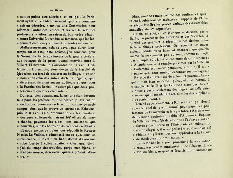« soit ou puisse être altérée », et, eu 1521, le Parle- ment ayant eu « l'advertissement qu’il s’y commen- « çait un désordre, » envoya une Commission pour réformer l’ordre des études et raviver le zèle des professeurs. « Alors, en raison du bon ordre rétabli, « notre Université fut rendue si fameuse, que les lec- « teurs et escoliers y affluaient de toutes nations. » Malheureusement, cela ne devait pas durer long- temps, car en 1564, date néfaste, j’en conviens, pour la Normandie livrée aux fureurs de la guerre civile et aux ravages de la peste, quand intervint entre la Ville et l’Université le Concordat du 22 avril, Guil- laume de Troismonts, alors doyen de la Faculté de Médecine, est forcé de déclarer au bailliage, « en son « nom et en celui des autres docteurs régents, que, « de présent, ils n’ont aucuns auditeurs et que, pour « la Faculté des Droits, il n’existe plus que deux pro- « fesseurs et quelques étudiants. » Du reste, bien auparavant, la pénurie était devenue telle pour les professeurs, que beaucoup avaient dû chercher des ressources en faisant un commerce quel- conque, ainsi que le prouve un arrêté des Échevins, pris le 8 avril 1540, ordonnant que « les maistres, B docteurs et licenciés, faisant léf offices de mar- « chands, payeront les aides, tant anciennes que « nouvelles, sur les boires qu’ils vendent en détail. » Et nous savons ce qu’un jour r^ondit le- Recteur Nicolas Le Vallois, « admonesté sur ce que, «ous sa B récurrence, il n’était en habit décent d'avoir une « robe fourrée à collet rabattu.-ir C’est que, dit-il, « j’ai, du temps des troubles, perdu mes J»ens, et « n’ai pas moyen, d’en avoir, quant à présent, d’au- B ire. * — 27 Mais, pour se rendre compte des souffrances qu a- vaient à subir tous les maistres et suppôts de 1 Uni- versité, il faut lire les procès-verbaux des Assemblées annuelles du i*' septembre. C’était, en effet, en ce jour que se décidait par e Bailly, en présence des Échevins et des Notables, la quotité des gages et la répartition des deniers attn- bués à chaque professeur. Or, souvent les gages étaient réduits, ou se faisaient attendre; quelquefois même ils ne venaient pas du tout, comme en .598, par exemple, où U fallut se contenter de cette réponse . « Attendu que « la requête présentée par la \ lUc au « Parlement est encore pendante, arrête qui n> a « pas moyen, cette année, d’ordonner aucuns gages. « En 1596 il en avait été de même, et pourtant la re- quête était bien modeste, puisqu’elle se bornait a « supplier le Bailli et les Échevins d’attnbuer la cin- « quième partie seulement des gages, ou telle autre « somme qu’il leur plaira fixer, dont les dits suppliants U se contenteront. » Touché de ce dénûment, le Roi avait, en 1581, onne 1,000 écus sol de revenu annuel pour gager les pro- fesseurs de l’Université et le 24 octobre 1583, dans une délibération capitulaire, l’abbé d’Ardennes, Baptiste de Villemor, avait fait décider que « l’abbaye étant en- « clavée et incorporée en l’Université et jouissant de « ses privilèges », il serait prélevé « 15 écus d or so « réduits à 45 livres tournois, applicable à la Faculté « de théologie et de droit canon. » La même année, « pour procéder à la reformation. « restablissement et augmentation de l’Univcrsite. sc- « Ion les biens, moyens et facultés, qui d’anciennete