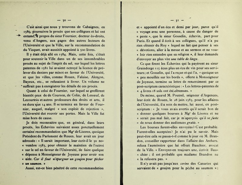 C’est ainsi que nous y trouvons de Cahaignes, en 1589, ^ursuivre le procès que ses collègues et lui ont entaméT% propos du sieur Fournier, docteur ès-droits, venu d’Angers, aux gages des autres lecteurs de l’Université et que la Ville, sur la recommandation de du Vicquet, avait aussitôt appointé à 500 livres. Il y était déjà allé en 1584. Mais, cette fois, c’était pour soutenir la Ville dans un de ses innombrables procès au sujet de l’impôt du sel, sur lequel les lettres patentes de 1581 lui avaient octroyé la licence de pré- lever dix deniers par minot en faveur de l’Université, et que les villes, comme Rouen, Falaise, Alençon, Bayeux, etc., se refusaient à livrer. Un volume ne ‘ suffirait pas à enregistrer les détails de ces procès. Quant à celui de Fournier, sur lequel se greffèrent bientôt ceux de de Courson, de Colin, de Lenœuf, de Lecourfôis et autres professeurs des droits et arts, il nedura t)ue 14 ans. Il se termina en faveur de Four- nier, auquel, malgré « son exploit de rejection », l’Université dut rouvrir ses portes. Mais la Ville fut mise hors de cause. Je dois reconnaître que, en général, dans leurs procès, les Échevins suivaient assez ponctuellement certaine' recommandation que Mg' dÆisores, quoique Président du Parlement de Rouen, leur avait un jour adressée : « 11 serait important, leur écrit-il le 30 no- « vembre 1583, pour obtenir le maintien de l’octroi «I sur le sel en faveur de rUniversité,~de faire quelque « dépense à Monseigneur de Joyeuse pour avoir son « aide. Car il faut n’épargner un goujon pour pêcher A un saumon. » Aussi, est-ce bien pénétré de cette recommandation et « appointé d’un écu et demi par jour, parce qu’il « voyage avec une personne, à cause du danger de « peste », que le sieur Gosselin, échevin, part pour Paris. Et quand il écrit à ses collègues, qu’il n’a pu rien obtenir du Roy « lequel ne fait que penser à ses ft dévotions, aller à la messe et au sermon et ne vou- € loir rien entendre que sa religion », il leur demande d’envoyer au plus vite une table de linge. Ce que firent les Échevins qui la payèrent au sieur Graindorge 115 écus plus un écu de vin pour ses sen i- teurs; et Gosselin, qui l’a reçue et qui l'a, « quoique un « peu mouillée sur les bords », offerte à Monseigneur de Joyeuse, termine sa lettre de remerciment par ce post-scriptum caractéristique : « Les lettres-patentes de « 4 livres 18 sols ont été.obtenues. » De même, quand M. Poutrel, seigneur d’Argences, leur écrit de Rouen, le 28 juin 1583, pour les affaires de l’Université, il a soin de mettre, lui aussi, en post- scriptum : « Je vous a\ ais avertis qu'il serait bon de « donner quelques bourses à Mg'' de Lisores et ne « serait pas mal fait, car je m’aperçois qu’il se fuslc « de nous donner des audiences gratis. » Les bourses furent-elles envoyées? C’est probable. Furent-elles acceptées? Je n’ai pu le savoir. .Mais peut-être cela se passa-t-il comme le jour où .M. Bran- don, conseiller rapporteur dans l’affaire des .\rehers. refusa l’aumônière que lui offrait Bauchier, avocat de la Ville. « Envoyez-en toujours une, écrivit Dau- « chier ; il est probable que madame Brandon ne « la refusera pas. » Il n’y avait pas jusqu’aux cerins des Canaries qui ser\'^aient de « goujon pour la pèche au saumon » :