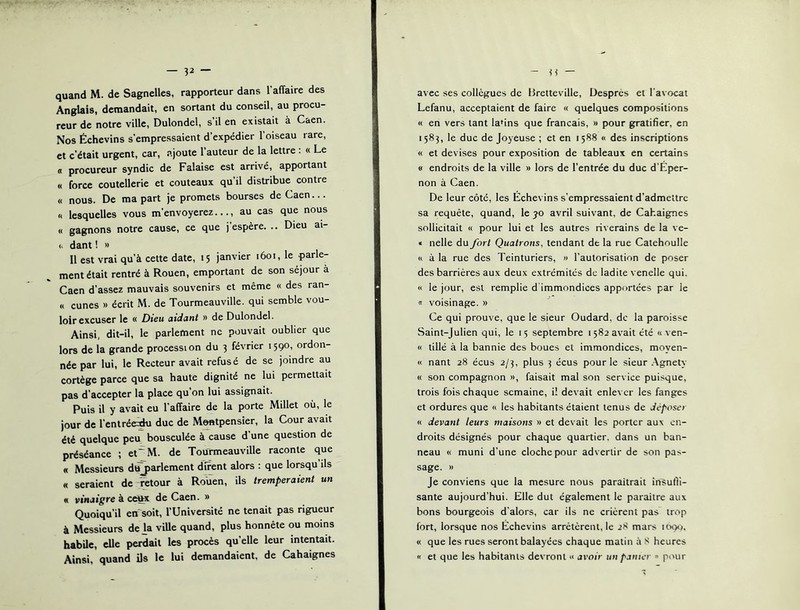 Anglais, demandait, en sortant du conseil, au procu- reur de notre ville, Dulondel, s il en existait à Caen. Nos Échevins s’empressaient d’expédier l’oiseau rare, et c’était urgent, car, ajoute l’auteur de la lettre : « Le « procureur syndic de Falaise est arrivé, apportant « force coutellerie et couteaux qu’il distribue contre « nous. De ma part je promets bourses de Caen... « lesquelles vous m’envoyerez..., au cas que nous « gagnons notre cause, ce que j’espère. .. Dieu ai- (. dant ! » Il est vrai qu’à cette date, 15 janvier 1601, le parle- ment était rentré à Rouen, emportant de son séjour à Caen d’assez mauvais souvenirs et même « des ran- « cunes » écrit M. de Tourmeauville. qui semble vou- loir excuser le « Dieu aidant » de Dulondel. Ainsi, dit-il, le parlement ne pouvait oublier que lors de la grande procession du 3 février 1590, ordon- née par lui, le Recteur avait refusé de se joindre au cortège parce que sa haute dignité ne lui permettait pas d’accepter la place qu’on lui assignait. Puis il y avait eu l’affaire de la porte Millet où, le jour de l’entrée^ duc de Montpensier, la Cour avait été quelque peu bousculée à cause d’une question de préséance ; et'M. de Tourmeauville raconte que « Messieurs d^arlement dirent alors : que lorsqu’ils « seraient de retour à Rouen, ils tremperaient un « vinaigre à ceto de Caen. » Quoiqu’il en‘soit, l’Université ne tenait pas rigueur à Messieurs de h viUe quand, plus honnête ou moins habile, elle perdait les procès qu’elle leur intentait. Ainsi, quand ils le lui demandaient, de Cahaignes Lefanu, acceptaient de faire « quelques compositions « en vers tant lapins que français, » pour gratifier, en 1583, le duc de Joyeuse ; et en 1588 « des inscriptions « et devises pour exposition de tableaux en certains « endroits de la ville » lors de l’entrée du duc d’Eper- non à Caen. De leur côté, les Échevins s’empressaient d’admettre sa requête, quand, le yo avril suivant, de Cahaignes sollicitait « pour lui et les autres riverains de la ve- « nelle du fort Quatrons, tendant de la rue Catehoulle « à la rue des Teinturiers, » l’autorisation de poser des barrières aux deux e.xtrémités de ladite venelle qui. « le jour, est remplie d immondices apportées par le « voisinage. » Ce qui prouve, que le sieur Oudard, de la paroisse Saint-Julien qui, le 15 septembre 1582 avait été « ven- « tillé à la bannie des boues et immondices, moyen- « nant 28 écus 2/3, plus 3 écus pour le sieur Agnety « son compagnon », faisait mal son service puisque, trois fois chaque semaine, i! devait enlever les fanges et ordures que « les habitants étaient tenus de déposer « devant leurs maisons » et devait les porter aux en- droits désignés pour chaque quartier, dans un ban- neau « muni d’une cloche pour advertir de son pas- sage. » Je conviens que la mesure nous paraîtrait insufii- sante aujourd’hui. Elle dut également le paraître aux bons bourgeois d’alors, car ils ne crièrent pas trop fort, lorsque nos Échevins arrêtèrent, le 28 mars itH)o. « que les rues seront balayées chaque matin à S heures « et que les habitants devront << avoir un panier » pour