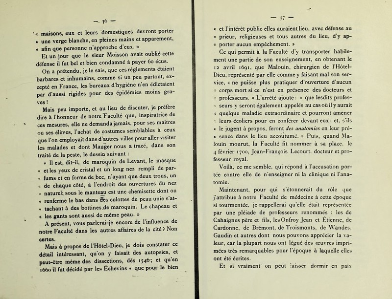 maisons, eux et leurs domestiques devront porter € une verge blanche, en pleines mains et apparement, • afin que personne n’approche d’eux. » Et un jour que le sieur Moisson avait oublié cette défense il fut bel et bien condamné à payer 6o écus. On a prétendu, je le sais, que ces règlements étaient barbares et inhumains, comme si un peu partout, ex- cepté en France, les bureaux d hygiène n en édictaient par d’aussi rigides pour des épidémies moins gra- ves ! Mais peu importe, et au lieu de discuter, je préfère dire à l’honneur de notre Taculté que, inspiratrice de ces mesures, elle ne demanda jamais, pour ses maîtres ou ses élèves, l’achat de costumes semblables à ceux que l’on employait dans d’autres villes pour aller visiter les malades et dont Mauger nous a tracé, dans son traité de la peste, le dessin suivant : 11 est, dit-il, de maroquin de Levant, le masque « et les yeux de cristal et un long nez rempli de par- ti fums et en forme de,bec, n ayant que deux trous, un « de chaque côté, à l’endroit des ouvertures du nez Il naturel; sous le mante^ est une chemisette dont on « renferme le bas dans efes culottes de peau unie s’at- « tachant à des bottinesjde maroquin. Le chapeau et « les gants sont aussi de même peau. » A présent, vous parlerai-je encore de 1 influence de notre Faculté dans les autres affaires de la cité ? Non certes. Mais à propos de l’Hôtel-Dieu, je dois constater ce détail intéressant, qu’on y faisait des autopsies, et peut-être même des dissections, dès 1540^, et quen i66o il fut décidé par les Échevins « que pour le bien « et l’intérêt public elles auraient lieu, avec défense au « prieur, religieuses et tous autres du lieu, d’y ap- « porter aucun empêchement. » Ce qui permit à la Faculté d’y transporter habile- ment une partie de son enseignement, en obtenant le 12 avril 1691, que Malouin, chirurgien de l’Hôtel- Dieu, représenté par elle comme y faisant mal son ser- vice, « ne puisse plus pratiquer d’ouverture d’aucun « corps mort si ce n’est en présence des docteurs et (( professeurs. » L’arrêté ajoute : « que lesdits profes- '• seurs y seront également appelés au cas où il y aurait t quelque maladie extraordinaire et pourront amener . leurs écoliers pour en conférer devant eux : et. s’ils « le jugent à propos, feront des anatomies en leur pre- € scnce dans le lieu accoutume. » Puis, quand .Ma- louin mourut, la Faculté fit nommer à sa place, le 4 février 1700, Jean-François Lecourt. docteur et pro- fesseur royal. Voilà, ce me semble, qui répond à l’accusation por- tée contre elle de n’enseigner ni la clinique ni l’ana- tomie. Maintenant, pour qui s'étonnerait du rôle que j’attribue à notre Faculté de médecine à cette époque si tourmentée, je rappellerai qu’elle était représentée par une pléiade de professeurs renommés : les de Cahaignes père et fils, lesOnfroy Jean et Etienne, de Cardonne, de Brémont, de Troismonts, de VVandes. Gaudin et autres dont nous pouvons apprécier la va- leur, car la plupart nous ont légué des œuvres impri- mées très remarquables pour l’époque à laquelle elles ont été écrites. Et si vraiment on peut laisser dormir en paix