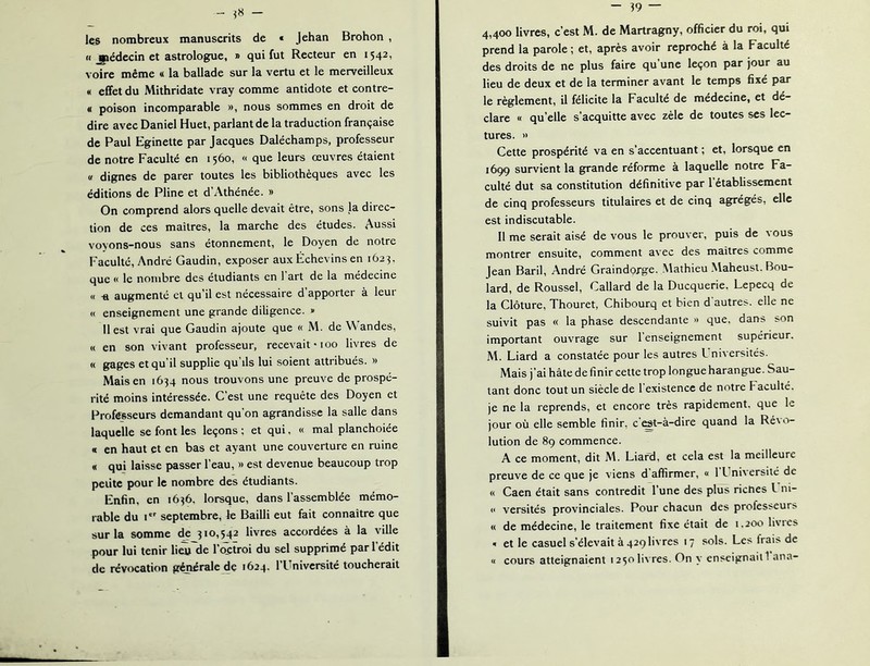 les nombreux manuscrits de « Jehan Brohon , « jttédecin et astrologue, » qui fut Recteur en 1542, voire même « la ballade sur la vertu et le merveilleux « effet du Mithridate vray comme antidote et contre- a poison incomparable », nous sommes en droit de dire avec Daniel Huet, parlant de la traduction française de Paul Eginette par Jacques Daléchamps, professeur de notre Faculté en 1560, « que leurs œuvres étaient <s dignes de parer toutes les bibliothèques avec les éditions de Pline et d’Athénée. » On comprend alors quelle devait être, sons la direc- tion de ces maîtres, la marche des études. Aussi voyons-nous sans étonnement, le Doyen de notre Faculté, André Gaudin, exposer aux Échevins en 1623. que « le nombre des étudiants en 1 art de la médecine « -a augmenté cl qu’il est nécessaire d apporter à leui « enseignement une grande diligence. » Il est vrai que Gaudin ajoute que « M. de andes, « en son vivant professeur, recevait *100 livres de « gages et qu’il supplie qu’ils lui soient attribués. » Mais en 1634 nous trouvons une preuve de prospé- rité moins intéressée. C’est une requête des Doyen et Professeurs demandant qu’on agrandisse la salle dans laquelle se font les leçons ; et qui, « mal planchoiée « en haut et en bas et ayant une couverture en ruine « qui laisse passer l’eau, » est devenue beaucoup trop petite pour le nombre des étudiants. Enfin, en 16^6, lorsque, dans l’assemblée mémo- rable du I septembre, le Bailli eut fait connaître que sur la somme de 310,542 livres accordées à la ville pour lui tenir lieu de l’octroi du sel supprimé pari édit de révocation générale de 1624. l’Université toucherait 4,400 livres, c’est M. de Martragny, officier du roi, qui prend la parole ; et, après avoir reproché à la F acuité des droits de ne plus faire qu’une leçon par jour au lieu de deux et de la terminer avant le temps fixé par le règlement, il félicite la Faculté de médecine, et dé- clare « qu’elle s’acquitte avec zèle de toutes scs lec- tures. » Cette prospérité va en s’accentuant ; et, lorsque en 1699 survient la grande réforme à laquelle notre Fa- culté dut sa constitution définitive par 1 établissement de cinq professeurs titulaires et de cinq agrégés, elle est indiscutable. Il me serait aisé de vous le prouver, puis de vous montrer ensuite, comment avec des maîtres comme Jean Baril, André Graindorge. Mathieu .Maheust. Bou- lard, de Roussel, Callard de la Ducquerie. Lepecq de la Clôture, Thouret, Chibourq et bien d'autres, elle ne suivit pas « la phase descendante » que, dans son important ouvrage sur l’enseignement supérieur. M. Liard a constatée pour les autres L niversités. Mais j’ai hâte de finir cette trop longue harangue. Sau- tant donc tout un siècle de l'existence de notre Faculté, je ne la reprends, et encore très rapidement, que le jour où elle semble finir, c ^t-à-dire quand la Ré\o- lution de 89 commence. A ce moment, dit M. Liafd, et cela est la meilleure preuve de ce que je viens d affirmer, « 1 L ni\ersité de « Caen était sans contredit l’une des plus riches L ni- « versités provinciales. Pour chacun des professeurs « de médecine, le traitement fixe était de 1.200 livics 1 et le casuel s’élevait à 429 livres 17 sols. Les frais de « cours atteignaient 1250 livres. On y cnscignaiti ana-