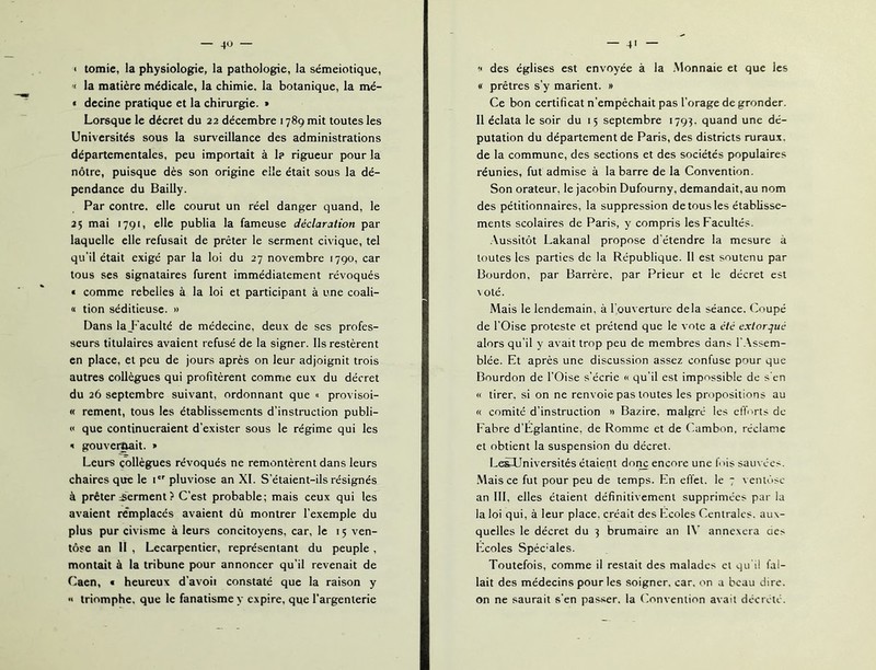 < tomie, la physiologie, la pathologie, la séméiotique, '< la matière médicale, la chimie, la botanique, la mé- « decine pratique et la chirurgie. » Lorsque le décret du 22 décembre 1789 mit toutes les Universités sous la surveillance des administrations départementales, peu importait à 1? rigueur pour la nôtre, puisque dès son origine elle était sous la dé- pendance du Bailly. Par contre, elle courut un réel danger quand, le 25 mai 1791, elle publia la fameuse déclaration par laquelle elle refusait de prêter le serment civique, tel qu’il était exigé par la loi du 27 novembre 1790, car tous ses signataires furent immédiatement révoqués « comme rebelles à la loi et participant à une coali- « tion séditieuse. » Dans la_Faculté de médecine, deux de ses profes- seurs titulaires avaient refusé de la signer. Ils restèrent en place, et peu de jours après on leur adjoignit trois autres collègues qui profitèrent comme eux du décret du 26 septembre suivant, ordonnant que « provisoi- « rement, tous les établissements d’instruction publi- « que continueraient d’exister sous le régime qui les ' gouvei^it. » Leurs collègues révoqués ne remontèrent dans leurs chaires que le 1 pluviôse an XI. S’étaient-ils résignés à prêter serment ? C’est probable; mais ceux qui les avaient remplacés avaient dû montrer l’exemple du plus pur civisme à leurs concitoyens, car, le 15 ven- tôse an II , Lecarpentier, représentant du peuple , montait à la tribune pour annoncer qu’il revenait de Caen, • heureux d’avoii constaté que la raison y « triomphe, que le fanatisme y expire, que l'argenterie — 4' des églises est envoyée à la .Monnaie et que les « prêtres s’y marient. » Ce bon certificat n’empêchait pas l’orage de gronder. Il éclata le soir du 15 septembre 1794. quand une dé- putation du département de Paris, des districts ruraux, de la commune, des sections et des sociétés populaires réunies, fut admise à la barre de la Convention. Son orateur, le jacobin Dufourny, demandait, au nom des pétitionnaires, la suppression de tous les établisse- ments scolaires de Paris, y compris les Facultés. .Aussitôt Lakanal propose d étendre la mesure à toutes les parties de la République. 11 est soutenu par Bourdon, par Barrcre, par Prieur et le décret est \ Oté. Mais le lendemain, à l'ouverture delà séance. Coupé de l’Oise proteste et prétend que le vote a etc extorque alors qu’il y avait trop peu de membres dans 1’.Assem- blée. Et après une discussion assez confuse pour que Bourdon de l’Oise s’écrie « qu’il est impossible de s'en « tirer, si on ne renvoie pas toutes les propositions au « comité d’instruction » Bazire, malgré les elïorts de Fabre d’Églantine, de Romme et de (’ambon, réclame et obtient la suspension du décret. L^Universités étaient donc encore une fois sauvées. Mais ce fut pour peu de temps. En elïet. le 7 ventôse an lll, elles étaient définitivement supprimées par la la loi qui, à leur place, créait des Ecoles Centrales, aux- quelles le décret du 3 brumaire an l\’ annexera des Ecoles Spéciales. Toutefois, comme il restait des malades cl qu'il fal- lait des médecins pour les soigner, car. on a beau dire, on ne saurait s’en passer, la Convention avait décrété.