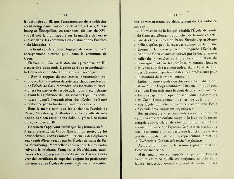 le 14 frimaire an III, que l'enseignement de la médecine serait donné dans trois écoles de santé, à Paris, Stras- bourg et Montpellier, en attendant, dit l’article XVI, « qu’il soit fait un rapport sur la manière de l’orga- << niser dans les communes où existaient des Facultés « de Médecine. » En lisant ce décret, il est logique de croire que cet enseignement n’existe plus dans la commune de Caen. Eh bien si ! Car, à la date du 15 ventôse an III, c’est-à-dire deux mois à peine après sa promulgation, la Convention en édictait un autre ainsi conçu : « Sur le rapport de son comité d’instruction pu- i< blique, la Convention décrète que chaque prolesseur « de YEcole de Caen reprendra ses fonctions et ensei- « gnera les parties de l’art de guérir dont il était charge « avant le 17 pluviôse de l’an second et qu’il les conti- « nuera jusqu’à l’organisation des Écoles de Santé « ordonnée par la loi du 14 frimaire dernier. » Sous le même nom que les anciennes Facultés de Paris, Strasbourg et Montpellier, la Faculté de mé- decine de Caen restait donc debout, grâce à ce décret du I ; ventôse an III. Ce sera en s’appuyant sur lui que, le 4 frimaire an Vil, il sera présenté au Corps législatif un projet de loi pour délivrer, t sans examen ultérieur, » des diplômes aux « seuls élèves » reçus par les Écoles de santé de Pa- ris, Strasbourg, Montpellier et Caen ; que le 5 messidor suivant, le ministre, François le Neufehâteau, auto- risera « les professeurs en médecine de Caen » à déli- vrer des certificats de capacité, comme les professeurs des trois autres Écoles de santé, et écrira le 10 ventôse au.x administrateurs du département du Calvados ce qui suit : « L’émission de la loi qui rétablit l’École de santé >' de Caen est tellement rapprochée de la mise en acti- « vité des trois Écoles de Paris, Strasbourg et Mont- « pellier, qu’on peut la regarder comme de la même a époque... En conséquence, je regarde l’Ecole de '( Santé de Caen comme conservée par le décret parti- « culier du 15 ventôse an 111, et la continuation de I l’enseignement par les professeurs comme légale et a je vous autorise à comprendre, dans l'état détaillé « des dépenses départementales, ces professeurs pour II le montant de leurs traitements. » Enfin, lorsque viendra en discussion la loi du 11 llo- réal an X, sur l’organisation de l’instruction publique, le citoyen Bcnezech aura le droit de dire ; « qu aucune  loi n’a suspendu, jusqu'à présent, dans la commune < de Caen, l'enseignement de l’art de guérir, et que  son École doit être considérée comme une Ecole •I Spéciale provisoirement organisée. » Ses professeurs y portaient-ils encore, comme en I j}9 « la robe d’escarlate rouge » le jour où ils lurent compris dans le décret de 1808 qui réorganisait l Em- versité de France ? Je l'ignor^Ce que je sais, c'est que sous le costume plus modeste que leur donnera le de- cret de 1812, ils resteront les_ représentants directs de- là Celebcnima CaJomensis mcJicinx’facullas. .Vujourd'hui, nous ne le sommes plus que d une- Ecole de médecine. Mais, quand on se rappelle ce que cette l 'colc a toujours été et ce qu’elle est toujours, soit dit sans fausse modestie; quand \ienncnl de sortir de scs
