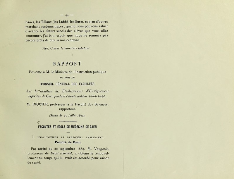 bancs, les Tillaux, les Labbé, lesDuret, et bien d’autres rnarcham surjeurs traces ; quand nous pouvons saluer d’avance les futurs succès des élèves que vous allez couronner, j’ai bon espoir que nous ne sommes pas encore prêts de dire à nos échevins : Ave, Cxsar te morüiiri salutant. RAPPORT Présenté à M. le Ministre de l’Instruction publique AU NOM DU CONSEIL GÉNÉRAL DES FACULTÉS Sur la~situation des Établissemnts dEnseignement supérieur de Caen pendant l’année scolaire iS8^-i8po. M. RIQtNER, professeur à la Faculté des Sciences, rapporteur. (Séance du 2/ juillet 18^0). FACULTÉS ET ÉCOLE DE MÉDECINE DE CAEN 1. ENSEIONEME.NT ET l'ERSONNEL ENSEIGNANT. Faculté de Droit. Par arrêté du 20 septembre 1889, M. V'^augeois. professeur de Droit criminel, a obtenu le renouvel- lement du congé qui lui avait été accordé pour raison de santé.