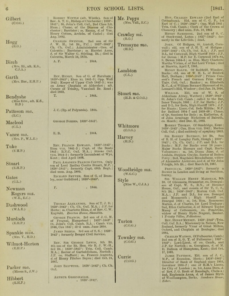 Gilbert (C.o.ci.) Hogg (K.O.) Birch (Mrs. Mi., aft. K.S., O.J.A.) Robert Wintt.k (aft. Wintle). Son of Rev. A. T. (i., Bishop of Chichester: 1838“- 1811“; St. John’s Coll. Oxf., 2nd Class Lit. Hum.; Ohanc. of the Diocese of Chi- chester; Barrister; in. Emma, d. of Ven. Henry Cotton, Arolidn. of Cashel; died Aug. 1892. Oiiaiu.es Swinton. 2nd son of Sir •T. W. H„ 1st Bt., P.C. ; 1837-'-1813“; Oh. Oh. Oxf. ; Administrator - Gen. of Calcutta : Barrister ; in. Harriet Anne, <1. of Sir Walter G. Stirling, Bt.; died in Calcutta, March l(i, 1870. A. F. . 1844. Garth (Mrs. Hor., E.H.P.) Bendyshe (Miss Edw., aft. K.S., H.D ) Patteson ma. (E.C.) Macleod (C.L.) Rev. Henry. Son of G. of Farnham ; 1839“-1843“; Eton XI. 1841-3; Opp. Wall 1842 : Keeper of Upper Club 1842-3 : was an Army Chaplain at Aldershot ; aft. Curate of Trinity, Vauxliall Br. Road; died 1859. T. . 1844. J. C. (Bp. of Polynesia). 18-14. George Forbes. 1839“-1841“. Vance via. (Mrs. P., W.L.E.I Tuke (E H.P.) Stuart (E.H.P.) Gates (C.L.) Newman Rogers via. (W.E., E.C.) Dashwood (W.L.E.) Murdoch (E.H.P.) Spankie min. (Mrs. Y., H.D.) E. B. . 1844. Rev. Francis Edward. 1838“-1843“ ; Eton VIII. 1841-3 ; Capt. of the Boats 1843 ; B.N.C. Oxf. M.A. ; Strobe Oxf. viii. 1844-5 ; formerly Incumbent of Wye, Kent; died April 1898. Paul Amadeus Francis Coutts. Only sou of Lord Dudley Coutts Stuart, M.P. ; 1838-—1841-; formerly Capt. G8th Regt.; died unm. Aug. 1889. Richard Smythe. Son of G. of Brain- ley, near Guildford; 1838“-18433. F. . 1844. Thomas Alexander. Son of T. J. D.; 1838”—1843“: Ch. Cli. Oxf. M.A. ; J.P. for Herts ; in. Charlotte Eliza, </. of Rev. C. W. Knyvett. Evertun House, Shanklin. George Francis. 3rd sou of J. G. M. of Frognal, Hampstead : 1837“-1843“ ; St. John’s Coll. Carnb. B.A. : Camb. vm. 1846, Cox 1847 ; dud unm. June 1850. James Suiels. 3rd son of S. S.: 1838“- 1842“; formerly Bengal Civil Service. Wilmot-Horton (E.H.P. l Parker via. (Misses S., J.W.) Hibbert (E.H.P.) Rev. Sir George Lewis, 5th Bt. 4th soil of tile lit. lion. Sir R. J. W.-H., 3rd Bt.: 1838“-1841“; Trim Coll. Camb. M.A.; Rector of Garboldisliam, Norfolk; J.P. co. Stafford; m. Frances Augusta, d. of Henry Pitches Boyce ; died Oct. 21, 1887. John Skipwith. 1838'-1842'’; Ch. Ch. Oxf. Arthur Greeniiat.iiii. . 1838“-1842“. Mr. Pepys (Mrs. Vail., E.C.) Crawley mi. (R.0.1 Tremayne via. (H.D.) Lamb ton (C.L.) Stuart ma. (H.D. & C.O.G.) Whitmore (C.O.G.) Harvey (H.D.) Woodbridge ma. (W.G.C.) Style (Miss W., O.J.A.) Turton (C.O.G.) Townley ma. (C.O.G.) Currie (0.0.0.) Hon. Charles Edward (2nd Earl of Cottenham). Eld. son of 0. C. P.. 1-t Earl of C.; 1838“-1842“ ; Opp. Wall 1841 ; Trim Coll. Camb.; Clerk of the Crown ol' Chancery ; died unm. Feb. 18, 1863 Henry Samurook. 2nd son of S. C. i of Stockwood, Luton ; 1837’—1842”; for- merly in the Life Gds. ; dead. John. Of Heligan, St. Austell, Corn- wall ; old. son of J. H. T. of Heligan : 1838“-1842'; Ch. Ch. Oxf. B.A. ; J.P. and D.L. for Cornwall, High Sheriff 1859 ; J.P. for Devon : M.P. for E. Cornwall 1874-81, S. Devon 1884-5 ; m. non. Mary Charlotte Martha Vivian, il. of 2nd Lord Vivian ; died at Biarritz, April 7, 1901. Henry Ralph. Of Redfield, Winslow, Bucks ; eld. son of W. H. L. of Biddick Hall, Durham; 183h2-18l3“ ; Prince Con- sort's French and German Prize 1842 ; Univ. Coll. Oxf.; Banker ; m. Elizabeth M. C., d. of William Bernard Harcourt of St. j Leonard's Hill, Windsor ; died Jan. 24,1896. William. Eld. son of W. S. of A ldenham Abbey, Watford ; 1638“-1843“; St. John's Coll. Camb.; called to the Bar, Inner Temple, 1851 : J.P. for Herts ; J.P. and D L. for Beds, High Sheriff 1875 ; J.P. for Hunts; Lieut.-Col. Beds Militia; M.P. for Bedford 1854-7 and 1859-68 ; Chinn, of Qr. Sessions for Beds ; m. Katherine, d. of John Armitage Nicholson of Balratli, co. Meath ; died Dec. 21,1893. Robert Thomas. Of Sundridge, Kent; * 1839’-18431 ; Cox. Eton VIII. 1842 ; Merton Coll. Oxf. ; died suddenly of apoplexy 1863. Sin Robert Bateson, 1st Bt. Son , of R. H. of Langlev Park, Slough ; 1838“- jl 1841“; Ch. Ch. Oxf.; J P. and D.L. for j Bucks : M.P. for Bucks over 18 years ; >3 Major Bucks Hussars aud Capt. Bucks 1 Volunteers ; m. 1st, Diana Jane, d. of , Archdn. Stephen Creyke, Rector of Bolton fc Percy; 2nd, Magdalen Breadalbane. widow 4 of Alexander Anderson, and d. of Sir John Pringle, 5th Bt.; died March 23, 1887. Frederick. 18383-1842“: formerly a • Brewer in London and living at Surbiton, Surrey. Sir William Henry Marsh am, 9th Bt. Of Gleumore, Stranorlar, co. Donegal; j son of Capt. W. S., R.N., of Bicester House, Oxf., aud cousin of Sir T. 0. S., 9 8th Bt.; 1838“-1842‘; Merton Coll. Oxf. \ M.A.; J.P. ami D.L. for cos. Donegal and Monmouth ; High Sheriff co. j Donegal 1856 ; in. 1st, Hon. Rosamond Marion, d. of Charles, 1st Lord Tredegar; : 2nd, Ellen Catharine, d. of Edward Taylor Massy of Cottesmore, co. Pembroke, j widow of Henry Hyde Nugent, Banker. 1 Trinity Villas, Folkestone. Rev. Henry Meysey. 1838'-1842“ ;Trin. Coll. Oxf. B.A.; Missionary in Nelson, New Zealand, formerly Vicar of Great Milton, Oxford, aud Chaplain at Boulogne; died ; 1884. Charles Watson. OfFulbourne, Camb.; ) 2nd sou of R. G. T. of Fulbourne ; 1837“- 1842“; Lord-Lieut. of co. Camb., and J.P. for Norfolk ; in. Georgiann, d. of it. D. Dalison of Hamptons, Kent; died Oct. '.j IT, 1893. James Pattison. Eld. son of J. C„ 1 M.P., of Essendou, Herts; 1838“-1841“; j Director of Bank of England since 1855, ; Governor 1885-7 ; one of H.M.’s Lieuts. lur City of London ; in. 1st, Anna Dora, </. i of Rev. J. G. Brett of Ranelagh, Chelsi a : | 2nd, Euphemia Anna, d. of James Blyth of Woolhiiuipton, Berks, Eandutcn House, j I Esher.