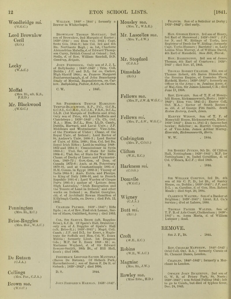 Woodbridge mi. (W.G.C.) Lord Brownlow Cecil (R.O.) Lecky (W.A.C.) Moffat (Mrs. Hi., aft. K.S., F.E.D.) Mr. Blackwood . (W.G.C.) Pennington (Mrs. Hi., E.O.) Brise-Ruggles (Mrs. Hor., W.A.C.) De Rutzen (C.J.A.) Codings (Mrs. Par., C.J.A.) Brown via. (W.G.C.) William. 1840' - 1844' ; formerly a Brewer in Whitechapel. Brownlow Thomas Montagu. 2nd son of Brownlow, 2nd Marquis of Exeter ; 1839--1844' ; cox Eton vm. 1843 ; Oapt. Soots Gds. 1844-9; late Col. 3rd and 4th Bn. Nortliants Regt. ; m. 1st, Charlotte Alexandrina Mabella, d. of Edward Thomp- son Curry, British Consul at Ostend ; 2nd, Stella, d. of Rev. William Randall, B.D. Coiedray, Reigate. John Frederick. Only son of J. J. L. of Ballykealey ; 1840“-1843' ; Trill. Coll. Dublin ; J.P. and D.L. for eo. Oarlow, TTigli Sheriff 1864 ; m. Frances Margaret Featherstonhaugli, <?. of John Beauchamp Brady of Myslial, Bagenalstown, co. Car- low. Ballykealey, Tullow, R.S.O.,co. Carlow. C. W. . 1847. Sir Frederick Temple Hamiltox- Tkmple-Blackwood, K.P., F.C., G.C.B., G. C.S.I., G.C.M.G., G.C.I.E., F.R.S., D.C.L., LL.D. (1st Marquis of Dufferin and Ava). Only son of Price, 4th Lord Dufferin and Clandeboye ; 1839:'-1843' ; Ch. Cli. Oxf. M.A. ; Hon. D.C.L., Hon. LL.D. Camb., Dublin, Harvard, and Laval Univ.; J.P. Middlesex and Westminster: Vice-Adm. of the Province of Ulster: Chanc. of the Royal Univ. of Ireland ; Lord Rector of St.Andrew’s Univ. 1890-3 : Lord Rector of Univ. of Edin. 1899 ; Hon. Col. 3rd Bn. Royal Irish Rifles ; Lord-in-waiting 1848- 1852 and 1854-8; Commissioner in Syria 1860-1; Und. Sec. of State for India 1864-6 : Und. Sec. of State for War 1866 ; Chanc. of Duchy of Lancs, and Paymaster- Gen. 1869-72 ; Gov.-Gen. of Dom. of Canada 1872-8 ; Amb. at St. Petersburg 1879-81, and at Constantinople 1881-4; H. M. Comm, in Egypt 1882-3 ; Viceroy of India 1884-8 ; Amb. Extra, and Plenipo. to King of Italy 1888-91, and to French Republic 1891-6 ; Lord Warden of Cinque Ports 1891-5 ; author of ‘ Letters from High Latitudes,’ ‘ Irish Emigration and the Tenure of Land in Ireland,’ and other works on Ireland ; in. Hariot Georgina, eld. <1. of Archibald Rowan Hamilton of Killyleagh Castle, co. Down ; died Feb. 12, 1902.. Charles Plumeh. 1839' - 184P1; Rifle Bgde.; m. d. of Rev. Fred Tick Lomax, Rec- tor of Shere, Guildford, Surrey ; died 1853. Col. Sir Samuel Brisk (aft. Ruggles- Brise), K.C.B. Of Spain’s Hall, Braintree; only son of J. Buggies of Spain’s Hall (aft. Brise-R.); 1839’-1841:’; Magd. Coll. Camb. ; J.P. and D.L. for Essex, a Magis- trate for Suffolk and Hon. Col. W. Essex Militia; formerly Lieut. 1st Dragoon Gds.; M.P. for E. Essex 1868 - 83; m. Marianne Weyland, d. of Sir Edward Bowyer-Smijth, 10th Bt., of Hill Hall, Essex ; died 1899. Frederick Leopold Sapikr Maxtiplis (Baron De Rutzen). Of Slebech Park,- Haverfordwest ; son of Baron F. De R. of Slebech ; 1839'-1842“; died 1890. Mousley via. (Mrs. Y., W.L.E.) Mr. Lascelles via. (Mrs. Y., J.W.) Mr, Stopford (C.J.A.) | Francis. Son of a Solicitor at Derby; 1839‘-18421; died early. Hon. George Edwin. 3rd son of Henry, 3rd Earl of Harewood ; 1839”—1841; J.P; for N. and W. Ridings of Yorks, late Registrar of Deeds for W. Riding ; formerly Capt. Yorks Hussars ; Barrister; m. Lady Louisa Nina Murray, d. of William David, 4th Earl of Mansfield. Sion Hill, Thunk. Hon. Barrington. 3rd son of James Thomas, 4tli Earl of Courtowu ; 1839“- 1843' ; died Nov. 27, 1845. T Hmml'ilp Thomas Robert Charles. Eld. son of Thomas Robert, 4th Baron Dimsdale of the Russian Empire, of Essenden Place, Hatfield, Herts ; 1839“-1842“; formerly an Officer in the Army ; in. Jemima Anne, il. of Maj.-Gen. Sir James Lirnond, C.B.; died June 17, 1858. Fellows via. (Mrs. P., J.W. & W.G.C.) Fellows mi. (Mrs. P., J.W.. W.G.C.) Rev. Edward. Son of T. F. of Money- liill House, Rickmansworth, Herts ; 183tv- 1842“; Eton VIII. 1841-2; Exeter Coll. Oxf. M.A.; Rector of South Reston ; m. eld. d. of George Pitt Smith. South Reston Rectory, Louth, Lines. Harvey Winsox. Son of T. F. of Moneyhill House, Rickmansworth, Herts ; 1839:;-1842“ ; Eton XI. 1841-2 ; famous fast bowler ; Solicitor : m. Harriet C'ouplaud, d. of Vice-Adm. James Arthur Murray. Riverside, Rickmansworth, JJerts. Codrington (Mrs. P., C.O.G.) W. W. . 1844. Clifton (W.E., E.C.) Sir Robert Juckes, 9th Bt. Of Clifton Hall, Nottingham : 1830'—1841 ’ ; M.P. for Nottingham ; in. Isabel Geraldine, <1. of Col. O’Meara, K.C.F.; died 1869. ITarkness mi. (C.O.G.) 1814. Domvile (W.G.C.) Wigney (C.J.A.) Sir William Compton, 3rd Bt. 4th son of Sir C. P. D., 1st Bt., of Santry House, co. Dublin ; 1839“-18413: J.P. and D.L. ; m. Caroline, d. of Gen. Hon. Robert Meade ; died Sept. 20, 1884. Clarence Walter.- Son of a Banker at Brighton; 1839'-1S41“; Lieut. E.I. Co.’s Service ; died at Lahore, 1850. Butt mi. (R.U.) Thomas Packer Walter. Son of T. P. B. of Aide Court, Cheltenham : 1838“ - 1841“: in. Anna Maria, d. of William Lutener ; dead. REMOVE. Croft (W.E., E.C.) Sir J. F., Bt. . 1844. i Robins (W.E., W.A.C.) Rev. Charles Matthew. 1840'—1843' : Oriel Coll. Oxl'. B.A.: formerly Curate ot St. Clement Danes, Loudon. Magniac (Mrs. Ri., J.W.) Charles. 1840‘-18433; formerly a Mer- chant in London. D. S. 1844. 1 John Frederick Harman. 1838 -1842“. I Rowley vm. (Miss Edw., H.D.) Owsley John Bickerton. 2nd son of G. W. R. of Priory Park, St. Neots: 1839”—184:>:' ; won School Pulling 1843 : left to go to Camb., but died of typhus fever, Dec. 24, 1843.