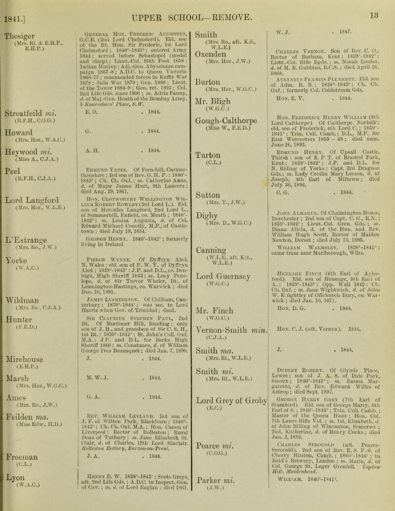 1841.] 18 Thesiger (Mrs. Ri. & E.H.r., e.h.p.i Streatfeild mi. (R.F.H., C.O.G.) Howard (Mrs. Hor., W.A.C.) Heywood mi. (Miss A., C.J.A.) Peel (R.F.H., C.J.A.) Lord Langford (Mrs. Hor., W.L.E.) L’Estrange (Mrs. Ro., J.W.) Yorke (W.A.C.) Wildman (Mrs. Ro, C.J.A.) Hunter (F.E.D.) Mirehouse (E.H.P.) Marsh (Mrs. Hor., W.G.C.) Ames (Mi's. Ro., J.W.) Feilden ma. (Miss Edw., H.D.) Freeman (C.L.) Lyon (W.A.C.) General Hon. Frederic Augustus, O.C.B. (2nd Lord Chelmsford). Eld. sou of the Kt. Hon. sir Frederio, 1st Lord Chelmsford; 1840“-1848“; entered Army 1844 ; served before Sebastopol (medal and clasp); Lieut.-Col. 05tli Foot 1858 ; Indian Mutiny; Adj.-Gen. Abyssinian cam- paign 1867-8*; A.D.C. to Queen Victoria 1868-77 ; commanded forces in Kaffir War 1878; Zulu War 1879; (ini. 1888; Lieut, of the Tower 1884-9 ; Gen. ret. 1899 ; Col. 2nd Life Gds. since 1900 ; in. Adria Fanny, <1. of Maj.-Gen. Heath of the Bombay Army. 5 Knaresboro' Place, S. W. E. 0. . 1844. G. . 1844. A. H. . 1844. Edmund Yates. Of Fern-hill, Carmar- thenshire ; 3rd sou of Rev. G. II. P.; 1840'- I 1843-'; Oh. Ch. Oxf.; in. Catherine Anne, d. of Major James Hurt, 9th Lancers; j died Aug. 29, 1861. Hox. Clotworthy Wellington Wil- liam Robert Rowley (3rd Lord L.). Eld. son of Hercules Langford, 2nd Lord L., of Sumnierhill, Enfield, co. Meath ; 1840'- 1842-; in. Louisa Augusta, d. of Col. Edward Michael Couolly, M.P., of Castle- town ; died July 19, 1854. George Henry. 1840'-1842; formerly living in Ireland Pierce Wynne. Of Dyffryu Aled, N. Wales ; eld. son of P. W. Y. of Dyffryn Aled ; 1839 '—1843“; J.P. and D.L., co. Den-' high, High Sheriff 1853; in. Lucy Pene- lope, d. of Sir Trevor Wheler, Bt., of Leamington-Hastings, co. Warwick ; died Dec. 10, 1891. James Lushington. Of Cliilliam, Can- terbury; 1839“-184t'; was sec. to Lord Harris when Gov. of Trinidad; dead. Sir Claudius Stephen Paul, 2nd Bt. Of Mortimer Hill, Reading; only son of J. H„ and grandson of Sir C. S. H., 1st Bt.: 18393—1842 ; St. John's Coll. Oxf. M.A.: J.P. and D.L. for Berks. High Sheriff 18GU : m. Constance, </. of William George Ives Bosanquet; died Jan. 7, 1890. J. . 1844. M. W. J. . 1844. G. A. . 1844. Rev. William Leyland. 3 ! .1. F. of Wittou Park, Blackburn ; 1840'-'- 1843; Ch. Ch. Oxf. M.A.; Hon. Canon of Liverpool: Rector of Rolleston : Rural Dean of Tutbury ; m. Jane Elizabeth St. Clair, d. of Charles, 12th Lord Sinclair. Rolleston Rectory, Burlon-on-Trent, J. A. . 1844. Henry D. W. 1839-1—18131 : Scots Greys, aft. 2nd Life Gds.: A.D.C. to Inspect.-Gen. of Cav.; m. it. of Lord Raglan : died 1861. Smith (Mrs. Ro., aft. K.S., W.L.E.) Oxenden (Mrs. Hor., J.W.) Burton (Mrs. Hor., W.G.C.) Mr. Bligh (W.G.C.) Gough-Calthorpe (Miss W., F.E.D.) Turton (C.L.) Sutton (Mrs. Y., J.W.) Digby (Mrs. D„ W.G.C.) Canning (W.L.E., aft. K.S., W.L.E.) W. J. - 1«47. Charles Vernon. Son of Rev. C. 0., Rector of Barham, Kent; 1839’-1842; Lietit.-Col. Rifle Bgdc.; in. Norali Louisa, </. of M. R. Gubbins, B.C.S. ; died April 26, 1868. Augustus Francis Plunkett. Eld. sou of Alim. R. B.; 1839‘- 1843 : Oh. Ob. j Oxf.; formerly Col. Coldstream Gds. Hon. E. V. . 1844. Hon. Frederick Henry William (5th \ Lord Calthorpe). Of Caltliorpe, Norfolk; eld. son of Frederick, 4th Lord C. : 1839- 1841“ ; Trill. Coll. Camb.; D.L., M.P. for j East Worcesters 1859 - 68 ; died mini, j June 26, 1893. Edmund Henry. Of Upsall Castle, Tliirsk ; son of E. P. T. of Brastcd Park, Kent; 1839-1842“; J.P. and D.L. for NT. Riding of Yorks; Capt. 3rd Dragoon Gds.; m. Lady Cecilia Mary Leeson, d. of Joseph, 4th Earl of Miltowu; died July 30, 1896. 0. G. . 1844. John Almarus. Of Chalmington House, Dorchester ; 2nd son of Capt. C. G., 11.X.; 1830'—18421; Lieut.-Col. Gren. Gds.; in. Diana Alicia, d. of the Hon. and Rev. William Hugh Scott, Rector of Maiden Newton, Dorset; died July 13, 1885. William Walmsley. 1838'-'—1841; came from near Marlborough, Wilts. Lord Guernsey (W.G.C.) Mr. Finch (W.G.C.) Vernon-Smith min. (C.J.A.) Hkneage Finch (Gth Earl of Aylcs- ford). Eld. son of Heueage, 5th Bail of A. ; 1839a-1843=; Opp. Wall 1842 ; Ch. Cli. Oxf. ; m. Jane Wiglitwick, d. of John W. Knightley of Offchiirch Bury, co. War- wick ; died Jam 10, 1871. Hon. D. G. . 1844. Hox. C’. J. (aft. Vernon). 1814. Smith ma. (Mrs. Ri., W.L.E.) . 184L Smith mi. (Mrs. Iii., W.L.E.) Lord Grey of Groby (E.C.) Pearce mi. (C.O.G.) Parker mi. (J.W.) Dudley Robert. Of Glynde Place, Lewes; son of J. A. S. of Dale Park, Sussex; 1840a-1841a; m. Emma Mar- garette, d. of Rev. Edward WUles of Astrop; died Sept. 1897. George Harry Grey (7th Earl of Stamford). Eld. sou of George Harrv, Gth Earl of S. : 1840a-1843a; Trim Coll. Cafilb. ; Master of the Quoru Hunt ; Hon. Col. 7th Lancs Rifle Vol. ; in. 1st, Elizabeth, it. of John Billing of Wiucanton, Somerset ; 2nd, Katherine, it. of Henry Cocks ; died Jan. 2,1883. Charles Sekocolij (aft. Pearce- Serocold). 2nd son of Rev. E. S. l’.-S. of Cherry Hinton, Camb. ; 1840-1844' ; in Reid's Brewery, London ; in. Marie, d. of Col. George St. Leger Gienfell. Taploto Hitt, Maidenhead. WILL'AM. 184(p-1841'\