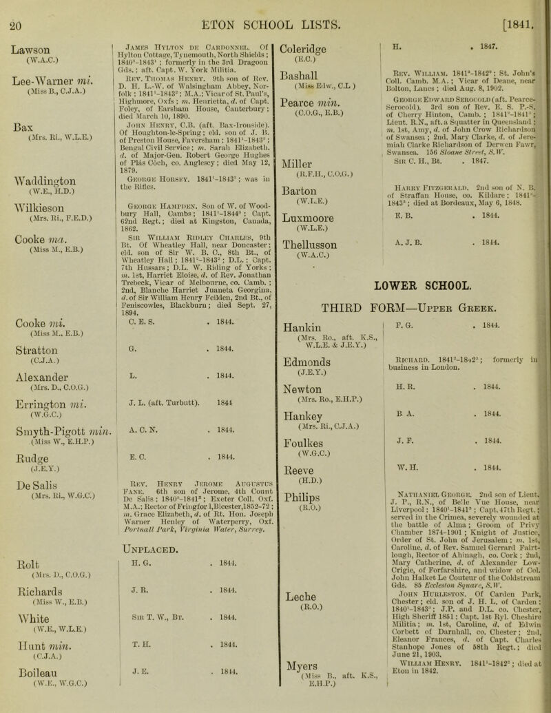 Lawson (W.A.C.) Lee-Warner mi. (Miss B., C.J.A.) Bax (Mrs. Ri., W.L.E.) Waddington (W.E., H.D.) Wilkieson (.Mrs. Ri., F.E.D.) Cooke ma. (Miss M., E.B.) Cooke mi. (Miss M„ E.B.) Stratton (C.J.A.) Alexander Errington mi. (W.G.C.) Smytk-Pigott min. (Miss W., E.H.P.) Eudge (J.E.Y.) De Sails (Mrs. Ri., W.G.C.) Bolt (Mrs. B., C.O.G.) Rickards (Miss W., E.B.) White (W.E., W.L.E.) Hunt min. (C.J.A.) Boileau (W.E., W.G.C.) James Hylton dh Cardoxnkl. Of Hylton Cottage, Tynemouth,North Shields ; 18403-1843’ : formerly in the 3rd Dragoon (Ids.: aft. Capt. W. York Militia. Rev. Thomas Henry. 9th son of liev. D. H. L.-W. of Walsingham Abbey, Nor- folk ; 1841 '-1S43-: M.A.; Vicar of St. raid's, Highmore, Oxfs ; m. Henrietta, d. of Capt. Foley, of Earsham House, Canterbury; died March 10,1890. John Henry, C.B. (aft. Bax-Ironside). Of Hougliton-le-Spriug; eld. son of J. B. of Preston House, Faversham : 1841‘-1843:l; Bengal Civil Service : m. Sarah Elizabeth, d. of Major-Gen. Robert George Hughes of Pliis Obeli, co. Anglesey; died May 12, 1879. George Horsey. 1841’—1843:*; was in the Rifles. George Hampden. Son of W. of Wood- bury Hall, Cambs; 184P-18443 ; Capt. 62ml Regt.; died at Kingston, Canada, 1862. Sin William Ridley Charles, 9th Bt. Of Wheatley Hall, near Doncaster; eld. son of Sir W. B. 0., 8tli Bt., of Wheatley Hall; 1841'-—1843- ; D.L. ; Capt. 7th Hussars; D.L. W. Riding of Yorks: in. 1st, Harriet Eloise, d. of Rev. Jonathan Trebeck, Vicar of Melbourne, co. Camb. ; 2nd, Blanche Harriet Juaneta Georgina, d. of Sir William Henry Feilden, 2nd Bt., of Feniscowles, Blackburn; died Sept. 27, 1894. Coleridge (E.C.) Bashall (Miss Ed\v., C.L ) Pearce min. (C.O.G., E.B.) Miller (R.F.H., C.O.G.) Barton (W.L.E.) Luxmoore (W.L.E.) Tkellusson (W.A.C.) H. . 1847. Rev. William. 184P-18422; St. John’s Coll. Camb. M.A.; Vicar of Deane, near Bolton, Lancs ; died Aug. 8, 1902. George Edward Seroi old (aft. Pearce- Serocold). 3rd son of Rev. E. S. P.-S,' of Cherry Hinton, Camb.; 1841“-1841’1 Lieut. R.N., aft. a Squatter in Queensland ; m. 1st, Amy, d. of John Crow Richardson of Swansea ; 2nd, Mary Clarke, d. of Jere- miah Clarke Richardson of Derwen Fawr, Swansea. 156 Sloane Street, S. IF. Sir C. H., Bt. . 1847. Harry Fitzgerald. 2nd son of N. B. of Straffan House, co. Kildare; 1841-- 1843-’; died at Bordeaux, May 6, 1848. E. B. . 1844. A. J. B. . 1844. LOWER SCHOOL. THIRD FORM—Upper Greek. C. E. S. 1844. Hankin G. 1844. (Mrs. Ro„ aft. K.S., W.L.E. & J.E.Y.) Edmonds L. 1844. (J.E.Y.) Newton J. L. (aft. Turbutt). 1844 (Mrs. Ro., E.H.P.) A. C. N. 1844. Hankey (Mrs. Ri., C.J.A.) Foulkes E. 0. . 1844. (W.G.C.) Reeve Rev. Henry Jerome Augustus (H.D.) Fane. 6th son of Jerome, 4th Count ... De Salis ; 1S40‘-1841S : Exeter Coll. Oxf. Philips M.A.; Rector of Fringfor 1,Bicester,1852-72 ; (R.O.) m. Grace Elizabeth, d. of Rt. Hon. Joseph Warner Henley of Waterperry, Oxf. Portnall Park, Virginia Water, Surrey. Unplaced. H. G. . 1844. J. R. . 1844. Sir T. W„ Bt. . 1844. T. H. . 1844. J. E. . 1844. Lecke (R.0.) Myers (Miss B„ aft. K.S., E.H.P.) F. G. . 1844. Richard. 1841=-18s23; formerly in business in London. Nathaniel George. 2nd son of Lient.l J. P., R.N., of Belle Vue House, near! Liverpool; 1840'-1841s ; Capt. 47th Regt.; served in the Crimea, severely wounded at the battle of Alma; Groom of Privy* Chamber 1874-1901 ; Knight of Justice,! Order of St. John of Jerusalem: m. 1st,! Caroline, d. of Rev. Samuel Gerrard Fairt-1 lough, Rector of Ahinagh, co. Cork ; 2ud, i Mary Catherine, d. of Alexander Low- ; Crigie, of Forfarshire, and widow of Col. I John Halket Lc Coutenr of the Coldstream Gds. 85 Eccleston Square, 5. II. John Hurlf.ston. Of Carden Park, j Chester; eld. son of J. H. L. of Carden : 1 1840'-1843;1; J.P. and D.L. co. Chester,! ! High Sheriff 1851: Capt. 1st Ryl. Cheshire ! Militia; in. 1st, Caroline, d. of Edwin] Corbett of Dnrnliall, co. Chester; 2nd, j Eleanor Frances, rf. of Capt. Charles j Stanhope Jones of 58th Regt.; died' June 21, 1903. William Henry. 1841'-18i2-; died at1 Eton in 1842. . —■——