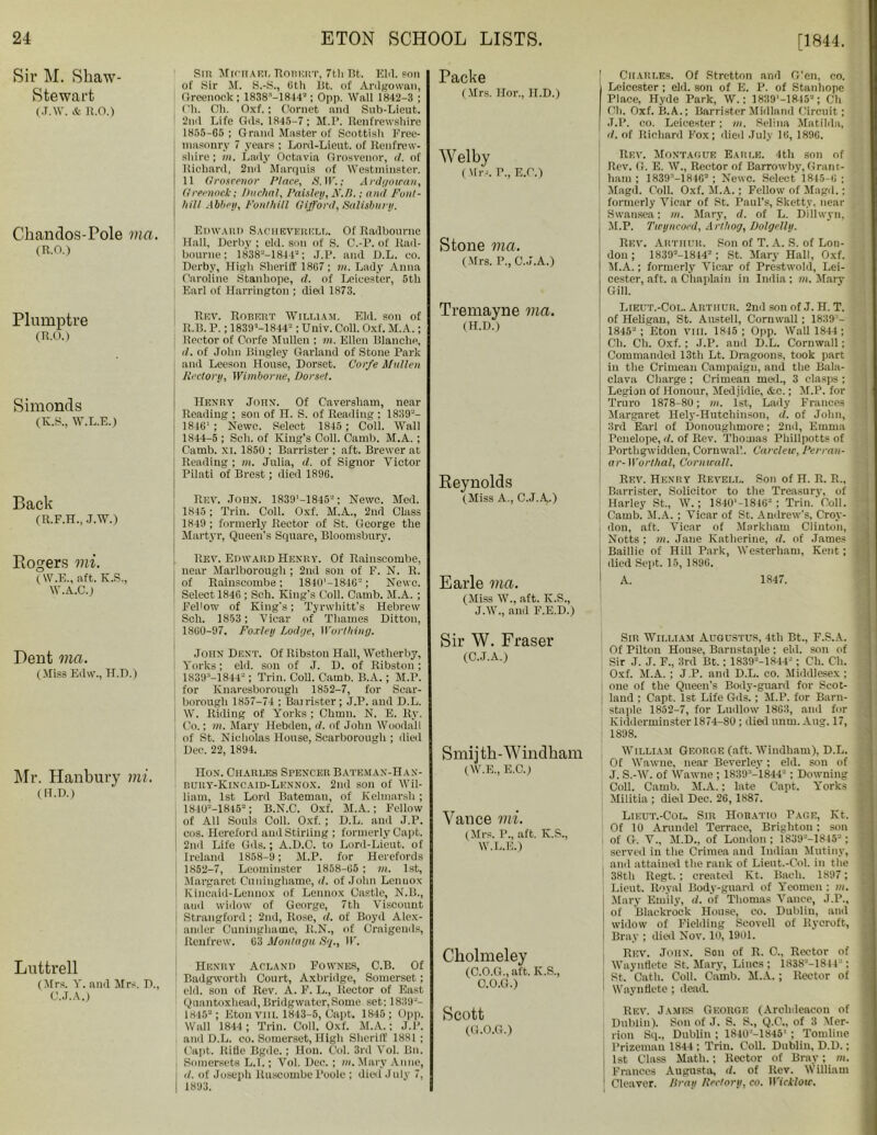 Sir M. Shaw- Stewart (j.w. & n.o.) Sin Michael Ronert, 7th Bt. Eld. son of sir M. S.-S., 8th lit. of Ardgowan, Greenock ; 1838'-1814“; Opp. Wall 1842-3 ; Oh. Ch. Oxf.; Oornet and Sub-Lieut. 2nd Life Gds. 1845-7; M.P. Renfrewshire 1855-65 ; Grand Master of Scottish Free- masonry 7 years ; Lord-Lieut. of Renfrew- shire ; m. Lady Octavia Grosvenor, d. of Richard, 2nd Marquis of Westminster. 11 Grosvenor Place, 5.IF.; Ardgowan, Greenock; Duchal, Paisley, N.B.; and Font- hill Abbey, Fonlhill Gifford, Salisbury. Packe (Mrs. Hor., 1I.D.) Welby (Mrs. V., E.C.) Ckandos-Pole via. (R.O.) Plumptre (R.O.) Simonds (K.S., W.L.E.) Back (R.F.H., J.W.) Rogers mi. (W.E., aft. K.S., W.A.C.) Pent via. (Miss Edw., H.D.) Mr. Hanbury mi. (H.D.) Luttrell (Mrs. Y. and Mrs. D., C.J.A.) Edward Saciieverell. Of Radbourne Hall, Derby ; eld. sou of S. C.-P. of Rad- bourne : 1838'“-1844“; J.P. and D.L. co. Derby, High Sheriff 18G7; m. Lady Anna Caroline Stanhope, d. of Leicester, 5th : Earl of Harrington ; dial 1873. Rev. Robert William. Eld. son of R.B. P.; 1839M844-; Univ. Coll. Oxf. M.A.; Rector of Corfe Mullen ; m. Ellen Blanche, d. of John Bingley Garland of Stone Park and Leeson House, Dorset. Corfe Mullen Rectory, Wimborne, Dorset. Henry John. Of Caversham, near Reading ; son of H. S. of Reading ; 1839'“- 1846* ; Newc. Select 1845 ; Coll. Wall 1844-5 ; Sell, of King’s Coll. Camb. M.A. ; Carnb. xi. 1850 ; Barrister ; aft. Brewer at Reading ; m. Julia, d. of Signor Victor Pilati of Brest; died 1896. Rev. John. 1839'-1845'“; Newc. Med. 1845; Trin. Coll. Oxf. M.A., 2nd Class 1849 ; formerly Rector of St. George the Martyr, Queen’s Square, Bloomsbury. Rev. Edward Henry. Of Rainscombe, near Marlborough ; 2nd sou of F. N. R. of Rainscombe; 1840'-184G“; Newc. Select 1846 ; Sch. King's Coll. Camb. M.A. ; Fellow of King's; Tyrwhitt’s Hebrew Sch. 1853 ; Vicar of Thames Ditton, 1860-97. Fo.rtey Lodge, Worthing. John Dent. Of Ribston Hall, Wetlierby, Yorks; eld. son of J. D. of Ribston; 1839M8442: Trin. Coll. Camb. B.A.; M.P. for Knaresborough 1852-7, for Scar- borough 1857-74 ; Barrister; J.P. and D.L. W. Riding of Yorks; Chum. N. E. Ry. Co.: in. Mary Hebden, d. of John Woodall of St. Nicholas House, Scarborough ; died Dec. 22, 1894. Hon. Charles Spencer Bateman-Hax- dury-Kincaid-Lennox. 2nd son of Wil- liam, 1st Lord Bateman, of Kelmarsh; 184U“-1815“; B.N.C. Oxf. M.A.; Fellow of All Souls Coll. Oxf. ; D.L. and J.P. cos. Hereford and Stirling ; formerly Capt. I 2nd Life Gds.; A.D.C. to Lord-Lieut. of Ireland 1858-9; M.P. for Herefords 1852-7, Leominster 1858-65 ; in. 1st, Margaret Cuninghame, it. of John Lennox Kincaid-Lennox of Lennox Castle, N.B., aud widow of George, 7th Viscount Strangford; 2nd, Rose, d. of Boyd Alex- ander Cuninghame, R.N., of Oraigends, Renfrew. 63 Montagu Sq., IF. Henry Aclanii Fownes, C.B. Of Badgworth Court, Axbriilge, Somerset; eld. son of Rev. A. F. L., Rector of East Quantoxhead, Bridgwater,Some set: 1839“- 1845“; Eton VIII. 1843-5, Capt. 1845; Opp. Wall 1844; Trin. Coll. Oxf. M.A.: J.P. anil D.L. co. Somerset, High Sheriff 1881 ; Capt. Rifle Bgde. ; Hon. Col. 3rd Vol. Bn. , Somersets L.I.; Vol. Dec. ; m. Mary Anne, I d. of Joseph Ruscombe Poole ; died July 7, 1893. Stone via. (Mrs. P., C.J.A.) Tremayne via. (H.D.) Reynolds (Miss A., C.J.A.) Earle via. (Miss W., aft. K.S., J.W., and F.E.D.) Sir W. Fraser (C.J.A.) Smij tk-Windkam (W.E., E.C.) Vance mi. (Mrs. P., aft. K.S., W.L.E.) Cholmeley (C.O.G., aft. K.S., O.O.G.) Scott (G.O.G.) I Charles. Of Stretton and G’en, co. Leicester ; eld. son of E. P. of Stanhope Place, Hyde Park, W.; 1839'—1845a; Ch Ch. Oxf. B.A.; Barrister Midland Circuit; J.P. co. Leicester; in. Selina Matilda, | d. of Richard Fox; died July 16, 189G. Rev. Montague Earle. 4tli son of ! Rev. G. E. W., Rector of Barrowby, Grant- i ham; 1839“-1846“ ; Newc. Select 1815-6; I Magd. Coll. Oxf. M.A. ; Fellow of Magd.; formerly Vicar of St. Paul’s, Skett.v. near Swansea; m. Mary, d. of L. Dillwyn, M.P. Twyncoed, Arthog, Dolgelly. Rev. Arthur. Son of T. A. S. of Lon- don ; 1839“-1844“; St. Mary Hall, Oxf. M.A.; formerly Vicar of Prestwold, Lei- cester, aft. a Chaplain in India; in. Mary Gill. Lieut.-Col. Arthur. 2nd son of J. H. T. of Heligan, St. Austell, Cornwall; 1839 - 1845“; Eton VIII. 1845; Opp. Wall 1844 ; Ch. Ch. Oxf.: J.P. aud D.L. Cornwall; Commanded 13th Lt. Dragoons, took part in the Crimean Campaign, and the Bala- clava Charge ; Crimean med., 3 clasps ; | Legion of Honour, Medjidie, &c.; M.P. for Truro 1878-80; m. 1st, Lady Frances Margaret Hely-Hutchinson, d. of John, 3rd Earl of Donoughmore; 2nd, Emma Penelope, rl. of Rev. Thomas Phillpotts of Porthgwidden, Cornwall. Cardeu>, Perran- i ar- Worthal, Cornwall. Rev. Henry Reyell. Son of H. R. R., Barrister, Solicitor to the Treasury, of Harley St., W.; 1840’-1846“ ; Trin. Coll. Camb. M.A. ; Vicar of St. Andrew's, Croy- don, aft. Vicar of Markham Clinton, Notts : in. Jane Katherine, d. of James Baillie of Hill Park, Westerham, Kent ; died Sept. 15, 1896. A. 1847. Sir William Augustus, 4th Bt., F.S.A. Of Pilton House, Barnstaple ; eld. son of Sir J. J. F., 3rd Bt.; 1839“-1844“; Ch. Ch. t Oxf. M.A. ; J.P. and D.L. co. Middlesex; jj one of the Queen’s Body-guard for Scot- land ; Capt. 1st Life Gds.; M.P. for Barn- * staple 1852-7, for Ludlow 1863, and for Kidderminster 1874-80; died nnm. Aug. 17, 1898. William George (aft. Windham), D.L. Of Wawne, near Beverley ; eld. sou of J. S.-W. of Wawne ; 1839 -1844“ ; Downing l Coll. Camb. M.A.; late Capt. Yorks | Militia ; died Dec. 26, 1887. Lieut.-Col. Sir Horatio Page, Kt. f Of 10 Arundel Terrace, Brighton: son I of G. V., M.D., of London ; 1839'“-1845“; | served in the Crimea and Indian Mutiny, and attained the rank of Lieut.-Col. in the j 38th Regt. ; created Kt. Baeli. 1897; j Lieut. Royal Body-guard of Yeomen; in. j Mary Emily, d. of Thomas Vance, J.P., j of Blackrock House, co. Dublin, and widow of Fielding Seovell of llycroft, ; Bray ; died Nov. 10, 1901. Rev. John. Son of R. 0., Rector of ' Waynflete St. Mary, Lines ; 1838'“-18I4';; St. Cath. Coll. Camb. M.A.; Rector of Waynflete ; dead. Rev. James George (Archdeacon of Dublin). Son of J. S. S., Q.C., of 3 Mer- lion Sq., Dublin ; 1840“-1845‘ ; Tomline Prizeman 1844 ; Trin. Coll. Dublin, D.D.; 1st Class Math.; Rector of Bray; m. Frances Augusta, d. of Rev. William Cleaver. Bray Rectory, co. Wicklow.