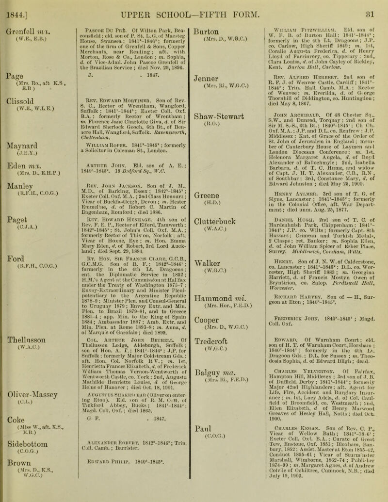 Grenfell m i. (W.E., K.li.) Page (Sirs. Uo., aft K.S , E.B ) Clissolil (W.E., ff.L.E.) Maynard (J.E.Y.) Fascok Du Pafe. Of Wilton Park, Bea- consfielil: eld. son of P. St. L. G. of Maesteg House, Swansea : 1841*-1H4B'1; formerly one of the Arm of Grenfetl & Sons, Copper Merchants, near Reading; aft. with Morton, Rose & Co., London ; m. Sophia, d. of Vioe-Adml. John Pascoe Grenfell of the Brazilian Service ; died Nov. 29, 189G. J. . 1847. Burton (Mrs. D., W.G.C.) Jenner (Mrs. Ri„ W.G.C.) Ritv. Edward MonTiMEn. Son of Rev. S. 0., Rector of Wrentham, Wangford, Suffolk ; 1841’-1844-'; Exeter Coll. Oxf. B.A. : formerly Rector of Wrentham : m. Florence Jane Charlotte Giva, d. of Sir Edward Sherlock Gooch, Gtli Bt., of Bell- acre Hall, WangfonK Suffolk. Ravensworth, Cheltenham. William Roper. 184l“-1845’; formerly a Solicitor in Coleman St., London. Shaw-Stewart (R.O.) Eden m%. (Mrs. D„ E.H.P.) Manley (R.F.H., C.O.G.) Paget (G.J.A.) Ford (lt.F.FL, C.O.G.) Tbellusson (W.A.C.) Oliver-Massey (C.L.) Coke (Miss IV., aft. K.S., E.B.) Sidebottom (C.O.G.) Arttiur John. Eld. son of A. E.; 181U:‘-1845\ 19 Bedford Sq., W.C. Rev. John Jackson. Son of J. M., M.D., of Barking, Essex; 18 4 21—1845 ^; Exeter Coll. Oxf. M.A.; 2nd Class Honours ; Vicar of Buckfastleigh, Devon ; m. Hester Emmelhie, d. of Robert C. Martin of Dagenham, Romford ; died 1880. Rev. Eoward IIkneige. 4th son of Rev. F. E. r., Rector of Elford, Tamworth; 1842M845'; St. John’s Coll. Oxf. M.A.; formerly Rector of This'on, Norfolk: aft. Vicar of lloxne. Eye ; m. Hon. Emma Mary Eden, d. of Robert, 3rd Lord Auck- land ; died Sept. 29, 1884. Rt. Hon. Sir Francis Clare, G.C.B., G. C.M.G. Son of R. F.: 18123-1846' ; formerly in the 4th Lt. Dragoons; ent. the Diplomatic Service in 1852; H. M.’s Agent at the Commission at Halifax under the Treaty of Washington 1875-7 ; Envoy-Extraordinary and Minister Pleni- potentiary to the Argentine Republic 1878-9 ; Minister Plen. and Consul-General to Uruguay 1879 ; Envoy Extr. and Min. Plen. to Brazil 1879-81, and to Greece 1881-4 ; app. Min. to the King of Spain 1884 ; Ambassador 1887 ; Arab. Extr. and Min. Plen. at Rome 1893-8: m. Anna, d. of Marquis of Garofalo ; died 1899. Col. Arthur John Bethell. Of Tbellusson Lodge, Aldeburgh, Suffolk ; son of Hon. A. T.; 1841--1844-; J.P. for Suffolk ; formerly Major Cold-dream Gils.; aft. Hon. Col. Norfolk R V.; m. 1st, Henrietta Frances Elizabeth, d. of Frederick William Thomas Vernon-Wentworth of Wentworth Castle, co. York : 2nd, Augusta Maihilde Henriette Louise, d of George Heine of Hanover ; died Oct. 18, 1901. Augustus Siiakesi ear (Oliveron enter ing Eton). Eld. ion of K. M. O-M. of Tickforil Abbey, Bucks; 1841'-1844J; Magd. Coll. Oxf.; died 1865. G F. . 1847. Alexander Robert. 18I2M84G2; Trin. Coll. Camb.; Barrister. Greene (H.D.) Clutterbuck (W.A.C.) Walker (W.G.C.) Hammond mi. (Mrs. Hor., F.E.D.) Cooper (Mrs. D., W.G.C.) Tredcroft (W.G.C.) Balguy via. (Mrs. Ri., F.E.D.) Paul (C.O.G.) Brown (Mrs. D., K.S., W.G.C.) Edward Pmi.ir. 18lO’-lSis*. William Fitzwii.liam. Eld. son of W. V. li. of Burton Hall: 1841‘-184la; formerly in the 4th Lt. Dragoons ; J.P. eo. Carlow, High Sheriff 1819; in. 1st, Coralie Augusta Frederica, d. of Henry Lloyd of Farrinrory, co. Tipperary : 2nd, Clara Louisa, rf.of John Cayley of Bickley, Kent. Burton Hull, Carlow. Rev. Alfred Herrert. 2nd son of R. F. J. of Wenvoe Castle, Cardiff ; 1841“- 18I4:|; Trin. Hall Camb. M.A.; Rector of Wenvoe; m. Everilda, d. of G. orge Thornhill of Didilington, co. Huntingdon ; died May 8, 1867. John Archibald. Of 48 Chester Srj„ S. W.. and Dunrod, Torquay : 2nd son of Sir M. S.-S., 6th Bt.; 18403-1845': Cli Oh. Oxf. M.A.; J.P. and D.L. eo. Renfrew : J.P. Middlesex; Knt. of Grace of the Order of St. John of Jerusalem in England ; mem- ber of Canterbury House of Laymen and London Diocesan Conference: in. 1st. Helenora Margaret Angela, d. of Boyd Alexander of Ballochmyle ; 2nd, Isabella Barbara, d. of T. C. Hume, and widow of Capt. J. II. T. Alexander, C.B., R.N , of Soutlibar ; 3rd, Constance Mary, d. of Edward Johnston ; died May 25, 1909. Henry Aylmer. 3rd son of T. G. of Slyne, Lancaster ; 1841'-1845“; formerly in the Colonial Office, aft. War Depart- ment; died unm. Aug. 25, 1877. Daniel Hugh. 2nd son of T. C. of Hardeuhuish Park, Chippenham: 1841“- 1844; J.P. co. Wilts ; formerly Capt. 8th Hussars; Crimean and Turkish Medals, 2 Clasps ; ret. Banker; m. Sophia Ellen, d. of John William Spicer of Esher Place, Surrey. Middlewick, Corsham, Wilts. Henry. Son of J. N. W. of Calderstone, co. Lancaster ; 1841 ‘—1845“; D.L. co. Wor- cester, High Sheriff 1883 ; m. Georgina Harriett, d. of Francis Mostyn Owen of Bryntirion, co. Salop. Perdistcell Hull, Worcester. Richard Harvey. Son of — H., Sur- geon at Eton ; 1840“-1845“. Frederick John. lSdO’-lSlS' ; Magd. Coll. Oxf. Edward. Of Warnham Court; eld. son of H. T. of Warnham Court, Horsham ; 1840“-1844“ ; formerly in the 4th Lt. Dragoon Gils.; D.L. for Sussex ; m. Theo- dosia Sophia, d. of Edward Bligb ; dead. Charles Yelverton. Of Fa’rfax, Hampton Hill, Middlesex ; 3rd son of J. B. of Duffield. Derby ; 1841'-1844“; formeily j Major 42nd Highlanders: aft. Agent for Life, Fire, Accident and Burglary Insur- ance; in. 1st, Lucy Ailela, d. of Col. Caul- field of Broomfield, co. Westmeath ; 2nd, j Ellen Elizabeth, d of Henry Marwood Greaves of Hesley Hall, Notts; died Get. 1900. Charles Kkgan. Son of Rev. C. P., Vicar of Wellow Bath; 184118 • G1 : Exeter Coll. Oxf. B.A. ; Curate of Great Tew, Enstoiie, Oxf. 1851; Bloxham, Ban- bury, 1852 : Assist. Masterat Eton 1855-62, Conduct 1855-61 ; Vicar of Sturm’nster Marshall, Wimborne, 1862-74 ; Publi.-her 1874-99 ; in. Margaret Agnes, d.of Andrew Colvile of Ochiltree, Cumnock, N.B.; died July 19, 1902.