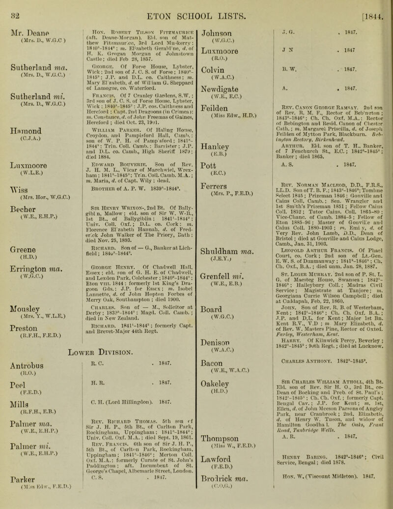 Mr. Deano (Mi's. D., W.G.C ) Sutherland via. (Mrs. D., W.G.C.) Sutherland mi. (Mrs. D., W.G.C.) Hainond (C..I.A.) HON. RORETIT Tit,SON' FlTZMAURICE (lift.. Deane-Morgati). Eld. son of Mat- thew Fit/.maur'.ce, 3rd Lord Mu-kerry: 1H iCF-l814*: m. Elizabeth Gernld'ne, d. of H. K. Grogan Morgan of Johnstown Castle: died Feb 28, 1857. George. Of Forse House, Lybster, Wick: 2nd son of .T. C. S. of Forse ; 18403- 1845“; J.r. ami D.L. co. Caithness; m. ! Mary Ei'zabeth, d. of William G. Sheppard of Lamogne, co. Waterford. Francis. Of 7 Cranley Gardens, S.W. ; 3rd son of .1. C. S. of Forse House, Lybster, Wick : 1K40'-18452: .T.P. eos. Caithness and Hereford : Capt- 2nd Dragoons (in Crimea): m. Constance, d. of Join' Freeuias of Gaines, Hereford ; died Oct. 23, 1901. William Parker. Of Haling House, Croydon, and Pampisford Hall, Cainh.: ] son of W. P. H. of Pamp'sfonl; 1S413- 1844’: Trill. Coll. Canib.: Barrister; J.P. and D.L. co. Camb., High Sheriff 1871); died 1884. Johnson (W.G.C.) Luxmoore (R.O.) Colvin ( W.A.C.) Newdigate (W.E., E.C.) Feilden (Miss Edw., H.D.) Hankey (E.B.) .7. G. . 1817. J N . 1847 B. W. . 1847. A. . 1847. Rev. Canon George Ramsay. 2nd son of Rev. R. M. F., Rector of Bebmerton ; 18432-184G2; Ch. Ch. Oxf. M.A.: Rector of Bebington and Resid. Canon of Chester Gath.; m. Margaret Priscilla, d. of Joseph Feilden of Myttou Park, Blackburn. Beb- i nut on Rectory, Birkenhead. Arthur. Eld. son of T. H.. Banker, of 7 Fencburch St., E.C.; 18423-18452 ; Banker; died 1865. Luxmoore (W.L.E.) Wiss (Mrs. Hor., W.G.C.) Becher (W.E., E.H.P.) Greene (H.D.) Errington via. (W.G.C.) Mousley (Mrs. Y., W.L.E.) Preston (R.F.H., F.E.D.) Edward Bouverie. Son of Rev. J. H. M. L., Vicar of Marchwiel, Wrex- ham: 184U-18453: Trin. Coll. Camb. M.A.; m. Maria, d. of Capt. Wily ; dead. Brother of A. P. W. 1839M8443. Sir Henry Wrixon-, 2nd Bt. Of Bally- gibl n, Mallow; eld. son of Sir W. W-B., 1st Bt., of Ballygiblin; 1841'-18J42; Univ. Coll. Oxf.; D.L. co. Cork: m. Florence El'zabeth Hannah, d. of Fred- erick John Walker of The Priory, Bath : died Nov. 25, 1893. Richard. Son of — G., Banker at Lich- field ; 1841/-1844-. George Henry. Of Chadwell Hall, Essex ; eld. son of G. H. E. of Chadwell, and Lexden Park, Colchester ; 18402-18443: Eton tiii. 1844 : formerly 1st King’s Dra- goon Gds.: J.P. for Essex; m. Isobel Lannette, d. of John Hopton Forbes of Merry Oak, Southampton ; died 19U0. Charles. Son of — M., Solicitor at Derby; 1839a-1844; Magd. Coll. Camb.; died in New Zealand. Richard. 1841M8442; formerly Capt. and Brevet-Major 44th Regt. Lower Division. Antrobus (R.O.) Peel (F.E.D.) Mills (R.F.H., E.B.) Palmer via. (W.E., E.H.P.) raimer mi. (W.E., E.H.P.) Parker (Miss Ivlw., F.E.D.) R. C. 1847. H. R. 1847. C. H. (Lord Hillingdon). 1847. Rev. Richard Thomas. 5th son cf Sir J. H. P., 5th Bt., of Carlton Park, Rockingham, Uppingham: 1811^-1 S44-; Univ. Coll. Oxf. M.A. : died Sept- 19, 18G1. Rev. Francis. 6th son of Sir J. H. F., 5th Bt., of Carlton Park, Rockingham, Uppingham; 184V-18462; Merton Coll. Oxf. M.A.; formerly Curate of St.John’s Paddington: aft. Incumbent of St. George's Chapel, Albemarle Street, London. C. S. . 1817. Pott (E.C.) Ferrers (Mrs. P., F.E.D.) Shuldham via. (J.E.Y.; Grenfell mi. (W.E., E.B.) Board (W.G.C.) Denison (W.A.C.) Bacon ( W.E., W.A.C.) Oakeley (H.D.) Thompson (Miss W., F.E.D.) Lawford (F.E.D.) Brodrick ma. (O.O.G.) A. S. . 1847. Rev. Norman Macleod, D.D., F.R.S., LL.D. Son ofT. B. F.; 18432-18462; Tomline Select 1845 ; Prizeman 18-16 : Gonville and Cains Coll. Camb.; Sen. Wrangler and 1st Smith's Prizeman 1851; Fellow Cains Coll. 1852 ; Tutor Caius. Coll. 1865-80 ; Vice-Chanc. of Camb. 1884-5 ; Fellow of Eton 1885-96 ; Master of Gonvilie and Caius Coll. 1880-1903 ; in. Eini y, d. of Very Rev. John Lamb, D.D., Dean of Bristol ; died at Gonville and Caius Lodge, Camb., Jau. 31, 1903. Leopold Arthur Francis. Of Phael Court, co. Cork; 2nd son of Lt.-Gen. E. W. S. of Duumanway ; 184la-18463 ; Ch. Ch. Oxf., B.A. ; died unm. Jan. 28, 1887. St. Leger Murray. 2nd son of P. St. L. G. of Maesteg House, Swansea; 1842'- 184G3; Haileybury Coll.; Madras Civil Service; Magistrate at Tanjore; in. Georgiana Currie Wilson Campbell; died at Cuddapah, Feb. 22, 1860. John. Son of Rev. R. B. of Westerham, Kent; 1842'-18463 ; Ch. Ch. Oxf. B.A. ; •T.P. and D.L. for Kent; Major 1st Bn. Kent R.V., V.D ; m Mary Elizabeth, d. ; of Rev. W. Masters Pine, Rector of Oxted. Parley, Westerham, Kent. Harry. Of Kilnwick Percy, Beverley ; 1842:’-18453 ; 9oth Regt.; died at Lucknow. Charles Anthony. 18423-l845a. Sir Charles William Athoi.l, 4th Bt. Eld. son of Rev. Sir H. 0, 3rd Bt., co- Dean of Booking and Preb. of St. Paul's ; 1842'-18453 ; Ch. Ch. Oxf.; formerly Capt. Bengal C’av. ; J.P. for Kent; m. 1st, Ellen, d. of John Mceson Parsons of Angley Park, near Craubrook; 2nd. Elizabeth, d. of Henry W. Tuson, and widow of Hamilton Goodha 1. The Oaks, Frant Road, Tunbridge H'eWs. A. R. . 1847. Henry Baring. 18422-18463 ; Civil Service, Bengal; died 1878. Hon. W. (Viscount Midleton). 1847.