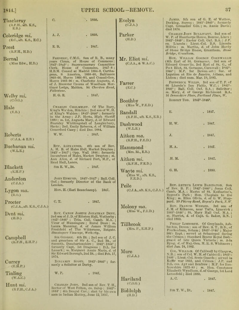 1844.] Thackeray (It.F.H., aft. K.S., KB.) Coleridge mi. (E.C., aft. K.S., E.C.) Presfc (U.F.H., H.D.) Bernal (Miss Edw.} H.D.) Welby mi. (C.O.G.) Hale (KB.) Roberts (C.J.A. & E.B.) Buchanan mi. (W.L.E.) Blackett (.E.H.P.) Anderdon (C.J.A.) Lygon ma. (11.0.) Procter (C.J.A.., aft. K.S., C.J.A Dent mi. (H.n.) Campbell (K.FJEL, E.H.P.) Currey (E.H.P.) Tinling (W.A.O.) Hunt mi. (R.F.H., C.J.A.) UPPER SCHOOL-REMOVE. 87 0. . 1850. A. J. . 1850. E. B. . 1847. Frederic, C.M.O. Son of R. B., many years Olmni. of House of Commons: 18*3'-18»5J ; Supernumerary Committee Clerk. House of Commons. 1847-8 ; 1I.B.M. Consul at Madrid 1854-8. Cartlia- gena, S America, 1858-60, Baltimore 1860-66. Havre 1866-83, and Consul-Gen. Havre 1883-96 : in. Charlotte Augusta, d. of .1. Brewster Co'.ens of Woodhain Mor- timer Lodge, Maldon. 91 Cheriton Hoad, Folkestone. H. G. E. . 1817. Chaki.es Ciioi.mrt.ky. Of The Bury, King’s Wnhlon, Hitchin ; 2nd son of W. H. of King’s Walden: 1813J—1846-* : formerly in the Army; J.P. Herts, High Sheriff 188u ; m. 1st, Augusta Mary, <1. of Edward Fearnley Whittingstall of Langle.vbury, Herts : 2nd. Emily Rebecca, d. of William Comerford Casey ; died Dec. 1884. W. W. . 1847. Rev. Alexander. 4th son of Rev. A. H. B. of Hales Hall, Market Drayton ; 1843'- 18171; Opp. Wall 1846: formerly Incumbent of Hales, Market Drayton; m. Ann Alice, it. of Richard Fort, M.P., of Read Hall, Lancs. Sir E. W., Bt. . 1817. John Edmund. 1843'-18471: Rail. Coll. Oxf. ; formerly Director of the Bank of London. Hox. H. (Earl Beauchamp). 1847. | C. T. . 1847. •) | Rev. Canon Joseph Jonathan Dent. 2nd son of J. D. of Ribston Hall, Wetherby; 1 S43‘-1846:' ; Trin. Coll. Camb. M.A. ; Vicar of Hunsingore ; Rural Dean ; m. Laura Manning, d. of James William Freslifield of The Wilderness, Reigate. Hunsingore Vicarage, Wetherby. Silt George. 4th Bt. ; 2nd son of J. C. and grandson of Sir A. C., 2nd Bt., of Succoth, Dumbartonshire ; 1842:'-1844J ; formerly Capt. 1st Dragoons : D.L. for Lanark ; in. Margaret Annie Maria, d. of Sir Edward Borough, 2nd Bt. ; died Feb. 17, 1874. Benjamin Scott. 1843'-1840= ; for- merly a Solicitor at Derby. W. P. . 1847. Charles John. 2nd son of Rev. T. If., Rector of West Felton, co. Salop ; 1842- 1844' : 4th Bengal Cav.: shot by his own men in Indian Mutiny, June 12, 1857. Evelyn (C.J.A.) Parker (H.D.) Mr. Eliot mi. (C.J.A., &, W.A.C.) Farrer (E.C.) Boothby (Miss W., F.E.D.) Randall (R.F.II., aft. K.S..E.B.) Dashwood (W.L.E.) Aitken ma. (R.F.H., F.E.D.) Hammond (Mrs. Ri., E.B.) Aitken mi. (R.F.H., F.E.D.) Wavte mi. (Miss W„ aft. K.S., F.E.D.) Peile (C.J.A., aft. K.S., C.J.A.) Molony via. (Miss W., F.E.D.) Tillbrook (Mrs. P., E.H.P.) Mure (C.J.A.) Haviland (C.O.G.) James. 5th son of O. E. of Wotton, Dorking, Surrey: 1841M845a; formeily Capt. Grenadier Gds.; m. Annie Davis; died 1874. Charles John Bijllivant. 2nd son of W. P. of Hanthorpe House, Bourne, Lines ; 1842:'-1816-: Exeter Coll. Oxf. B.A.: J.P. co. Lincoln ; Lieut.-Col. R.S. Lincoln Militia ; m. Martha, it. of John Hardy of Stone Bridge House, Grantham. Stone Bridge, Grantham. Hon. William Goiidon Cornwallis (4th Earl of St. Germanst. 3rd son of Edward Granville, 3rd Earl of St. G., of Poit Eliot, St. Germans, Cornwall; 1842- 1846'J ; M.P. for Devon, ort: Sec. of Legation at Rio de Janeiro. Athens, and Lisbon ; died mini. Mar. 19,1881. Frederick Wili.ir. 3rd son of T. F. of 66 Lincoln's Inn Fields, W.C. : 1842- 1846“ ; Ball. Coil. Oxf. B.A.; Solicitor; m. Mary, d. of George Richmond R.A. 16 Devonshire Place, Portland Place, IF. Riddulph (H.D.) Robert Tod. 1843a-1846s. E. . 1817. H. W. . 1847. J. . 1847. H. A. . 1847. H. M. . 1847. G. H. . 1850. Rev. Arthur Lewis Bariniiton. Son of Rev. B. P.; 1842MS4S-; Jesus Coll. Camb. M.A. ; Mastei of St. Katharine's, Regent's Park; Hon. Chaplain to the King; m. Ellen Olivia, d. of G. W. Shep- pard. 39 Fitzroy Bond, Regent's Park, X. IF, Rev. Francis Wheler. 3rd son of J. M. of Kiltanon, near Tulla, Limerick ; 1843--18461 ; St. Mary Hall Oxf. M.A. ; in. Harriet, d. of Capt. G. Baker, R.N. ; died 1860. Philip Limrorcii. Of Greylands, Ash- button, Devon : son of Rev. s' T„ B.I).. of Freckcnham, Soham ; 1843-I846' ; Major 50th Regt.; served at Sebastopol during the Crimea ; Standard Bearer Royal Body- guard of late Queen Victoria: m. Ada Byng. it. of Mnj.-Gen. M. R. S. Whitmore ; died Jan. 24, 1902. Col. William. Of Caldwell by Glasgow, N.B. ; son of Col. W. M. of Caldwell; 1843'- 1846' ; Lieut.-Col. Scots Guards ; served in Kaffir war 1852, and Crimen: J.P. and D.L. cos. Ayr and Renfrew ; M.P. for Ren- frewshire 1873-80 ; in. Hon. Constance Elizabeth Wyndhnm, d. of George, 1st Luid Lcconfield; died 1880. A. C. Sir T. W., Bt. 1847. 1847.