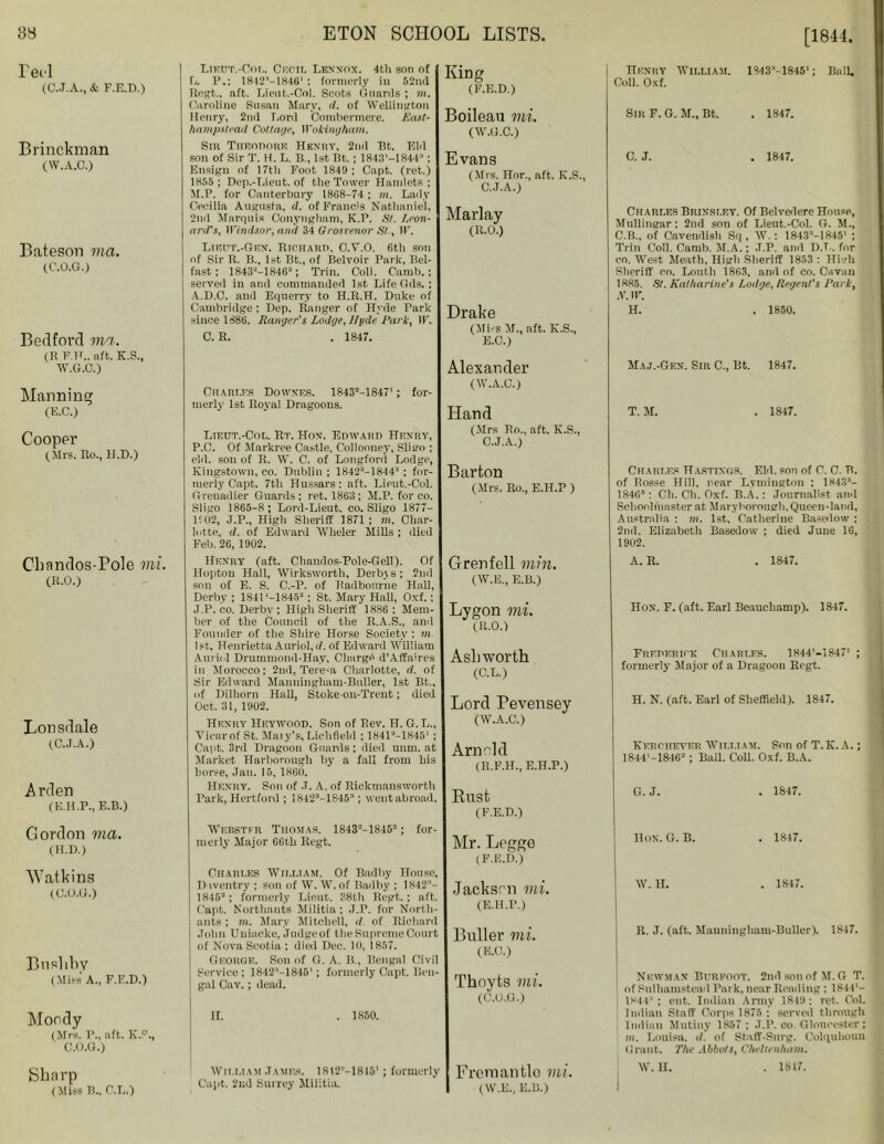 Te el (C.J.A., & F.E.D.) Brinckman (W.A.C.) Bateson via. (C.O.G.) Bedford via. (R F.H.. aft. K.S., W.G.O.) Manning (E.C.) Cooper (Mi's. Ro., H.D.) Cbandos-Pole mi. (B.O.) Lonsdale (C.J.A.) Arden (E.H.P., E.B.) Gordon via. (H.D.) Watkins (C.O.G.) Bnslibv (Mies' A., F.E.D.) Moody (Mrs. F., aft. K.0., C.O.G.) Sharp (Miss B., C.L.) Lieut.-Col. Cum, Lennox. 4th son of L. P.; 1812^—1846' : formerly in 52nd ltegt.. nft. Lieut.-Col. Scots Guards ; m. Caroline Susan Mary, d. of Wellington Henry, 2nd Lord Combermcre. Past- hampstead Collage, Wokingham. Sin Theodore Henry, 2ml Bt. Eld son of Sir T. H. L. B., 1st Bt.; 1843'-1844; Ensign of 17tli Foot 1849 ; Capt. (ret.) 1855; Dep.-Lieut. of the Tower Hamlets; M. P. for Canterbury 18(18-74; m. Lady Cecilia Augusta, d. of Francis Nathaniel, 2nd Marquis Conyngham, K.P. SI. Leon- ard's, Windsor, and 34 Qrosrenor St, IF. Lieut.-GeN. Richard. C.V.O. 6th son of Sir R. B., 1st Bt., of Belvoir Park, Bel- fast; 18432-18462; Trill. Coll. Camb.; served in and commanded 1st Life Gds. ; A.D.C. and Equerry to H.R.H. Duke of Cambridge; Dep. Ranger of Hyde Park since 1886. Ranger's Lodge, Hyde Park, IF. C. R. . 1847. Chart.es Downes. 18432-1847'; for- merly 1st Royal Dragoons. Lieut.-Cor,. Rt. Hon. Edward Henry, P.C. Of Markree Castle, Collonney, Sligo ; eld. son of R. W. C. of Longford Lodge, Kingstown, co. Dublin ; 18422-184 4 ; for- merly Capt. 7th Hussars: aft. Lieut.-Col. Grenadier Guards; ret. 1863; M.P. for co. Sligo 1865-8 ; Lonl-Lieut. co. Sligo 1877- 1102, J.P., High Sheriff 1871; m. Char- lotte, d. of Edward Wheler Mills ; died Feb. 26, 1902. Henry (aft. Chandos-Pole-Gell). Of Hopton Hall, Wirksworth, Derby s; 2nd son of E. S. C.-P. of Radbourne Hall, Derby ; 184C-18452 ; St. Mary Hall, Oxf.: J.P. co. Derby ; High Sheriff 1886 ; Mem- ber of the Council of the R.A.S., and Founder of the Shire Horse Society ; m. 1st, Henrietta Auriol,d. of Edward William Auriol Drummond-Hay, Charge d’Affaires in Morocco; 2nd, Tere-a Charlotte, d. of Sir Edward Manningliam-Buller, 1st Bt., of Dilhorn Hall, Stoke-on-Trent; died Oct. 31, 1902. Henry Heywood. Son of Rev. H. G. I,., Vicar of St. Maiy’s, Lichfield ; 184F-18451 ; Capt. 3rd Dragoon Guards; died unm. at Market Harborough by a fall from his borse, Jan. 15, 1860. Henry. Son of .T. A. of Rickmansworth Park, Hertford ; 18422-1845; went abroad. ■Webster Thomas. 18432-18452 ; for- merly Major 66th Regt. Chari.es William. Of Badliy House, 1) wentry ; son of W. W. of Badby : 1842- 18452: formerly Lieut. 38th Bcgt.; aft. Capt. Northants Militia: J.P. for North- ants ; m. Mary Mitchell, d of Richard John Uuiacke, Judge of the Supreme Court of Nova Seotia ; died Dec. 10, 1857. George. Son of G. A. B., Bengal Civil Service: 1842’—1845' ; formerly Capt. Ben- gal Cav.; dead. U. . 1850. King (F.E.D.) Boileau mi. (W.G.C.) Evans (Mrs. Hor., aft. IC.S., C.J.A.) Marlay (R.O.) Drake (Miss M., aft. K.S., E.O.) Alexander (W.A.C.) Hand (Mrs Rn., aft. K.S., C.J.A.) Barton (Mrs. Ro., E.H.P ) Grenfell min. (W.E., E.B.) Lygon mi. (R.O.) Ashworth (C.L.) Lord Pevensey (W.A.C.) Arnold (B.F.H., E.H.P.) Rust (F.E.D.) Mr. Legge (F.E.D.) Jackson mi. (E.H.P.) Puller mi. (E.O.) Thoyts mi. (C.O.G.) William James. 1812V-1815' Capt. 2nd Surrey Militia. formerly Fremantlo mi. (W.E., E.B.) Henry William. Coll. Oxf. Sir F. G. M„ Bt. C. J. 1843M845'; Ball. . 1847. . 1847. Charles Brinsley. Of Belvedere House, Mullingar; 2nd son of Lieut.-Col. G. M., C.B., of Cavendish Sq , W.: 1843-18451 ; Trill Coll. Camb. M.A.; .T.P. and D.T.. for co. West Meath, High Sheriff 1853 : High Sheriff co. Louth 1863, ami of co. Cavan 1885. SI. Katharine's Lodge, Regent's Park, N. II'. H. . 1850. Maj.-Gen. Sir C., Bt. 1847. T. M. . 1847. Charles Hastings. Eld. son of C. C. B. of Bosse Hill, near Lymington : 1843- 1846 : Ch. Ch. Oxf. B.A.: Journalist and Schoolmaster at Maryborough. Queen-land, Australia ; m. 1st. Catherine Basedow ; 2nd. Elizabeth Basedow ; died June 16, 1902. A.B. . 1847. Hon. F. (aft. Earl Beauchamp). 1847. Frederick Charles. 1844'-1847' ; formerly Major of a Dragoon Begt. H. N. (aft. Earl of Sheffield). 1847. Kkrchever William. Son of T.K. A.; 1844'-18462 ; Ball. Coll. Oxf. B.A. G. J. . 1847. HON. G. B. . 1847. W. H. . 1847. R. J. (aft. Mauuingham-Buller). 1847. Newman Burpoot. 2nd son of M. G T. of Pnlhamstead Park, near Reading: 1844'- 1844 ; cut. Indian Army 1849 ; ret. Col. Indian Staff Corps 1875 : served through Indian Mutiny 1857 ; J.P. oo. Gloucester; mi. Louisa, d. of Staff-Snrg. Colquliouu Grant. The Abbots, Cheltenham. W.U. . 1817.