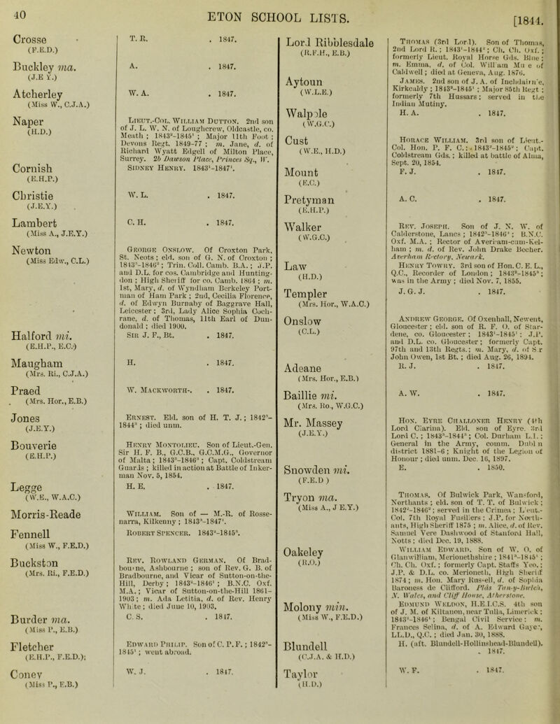 [1844. Crosse (F.E.D.) Buckley via. (J.E Y.) Atcherley (Miss w., C.J.A.) Naper (H.D.) Cornish (E.H.P.) Christie (J.E.Y.) Lambert (Miss A., J.E.Y.) Newton (Miss Edw., C.L.) Halford mi. (E.H.P., E.C.*) Maugham (Mrs. Ri., C.J.A.) Praed (Mrs. Hor., E.B.) Jones (J.E.Y.) Bouverie (E.H.P.) Legge (W.E., W.A.C.) Morris-Reade Fennell (Miss W., F.E.D.) Buckston (Mrs. Ri., F.E.D.) Burder via. (Miss P., E.B.) Fletcher (E.H.P., F.E.D.): Coney (Miss P., E.B.) T. R. A. W. A. . 1847. . 1847. . 1847. Lord Ribblesdale (R.F.H., E.B.) Aytoun (W.L.E.) Lieut.-Cor,. William Dutton. 2nd son of .1. L. VV. N. of Loughcrew, Oldcastle, co. Meath; 1843M845' ; Major 11th Foot ; Devons Regt. 1849-77 ; m. Jane, d. of Rieliard Wyatt Edgell of Milton Place, Surrey. 2b Dawson Place, Princes Sq., IT. Sidney Henry. 184iS'-l847'. W. L. . 1847. C. H. . 1847. Georoe Onslow, Of Crnxton Park, St. Neots ; eld. son of G. N. of Oroxton ; 1813 -1849''; Trill. Coll. Camb. B.A.; ,f.P. and D.L. for cos. Cambridge and Hunting- don ; High Shei iIf for co. Camb. 1894 ; m. 1st, Mary, d. of Wyndham Berkeley Port- man of Ham Park ; 2nd, Cecilia Florence, d. of Edwyn Burnaby of Baggrave Hall, Leicester ; 3rd, Lady Alice Sophia Coch- rane, d. of Thomas, 11th Earl of Duu- donald ; died 1900. Sin J. F., Bt. . 1847. Walpile (W.G.C.) Cust ( W.E., H.D.) Mount (E.C.) Pretyman (E.H.P.) Walker (W.G.C.) Law (H.D.) Templer (Mrs. Hor., W.A.C.) Onslow (C.L.) H. . 1847. W. Mackworth-. . 1847. Ernest. Eld. son of H. T. J.; 1842''- 1844-' ; died uum. Henry Montolieu. Son of Lieut.-Gen. Sir H. F. B., G.C.B., G.O.M.G., Governor of Malta; 1843-1846; Capt. Coldstream Guards ; killed in action at Battle of Inker- man Nov. 5, 1854. H. E. . 1847. William. Son of — M.-R. of Rosse- narra, Kilkenny ; 1843M847'. Robert Spencer. 1843M845A Adeane (Mrs. Hor., E.B.) Baillie mi. (Mrs. Ro., W.G.C.) Mr. Massey (J.E.Y.) Snowden vii. (F.E.D ) Tryon via. ( Miss A., J E.Y.) Rev. Rowland German. Of Brad- bourne, Ashbourne ; son of Rev. G. B. of Bradbourne, and Vicar of Sutton-on-the- Hill, Derby; 1843--184B' ; B.N.C. Oxf. M.A.; Vicar of Sutton-on-the-Hill 1801 — 19U3; m. Ada Letitia, d. of Rev. Henry White; died June 1U, 1903. C. S. . 1817. Oakeley (R.O.) Molony min. (Miss W., F.E.D.) Edward Philip. 1815'; went abroad. Son of C. P. F. 1842- Blundell (C.J.A. & H.D.) w. J. 1817. Taylor (H.D.) Thomas (3rd Lor i). Son of Thomas, 2nd Lord II.; 1843'-1844'; Gh. Oh. Oxf.; formerly Lieut. Royal Horse Gds. Blue; m. Emma, d. of Col. Wili am Mu e of Caldwell; died at Geneva, Aug. 1879. JAMES. 2nd son of J. A. of Iuclidaime, Kirkcaldy ; 1843—1845* ; Major 85th Regt ; formerly 7th Hussars: served in the Indian Mutiny. H. A. . 1847. Horace William. 3rd son of Lient.- Col. Hon. P. F. C.: - 1843'-1845' ; Capt. Coldstream Gils.; killed at battle of Alma, Sept. 20, 1854. F. J. . 1847. A. C. . 1847. Rev. Joseph. Son of J. N. W. of Caldcrstone, Lancs ; 1842'1-1849‘; B.N.C. Oxf. M.A. ; Rector of Averi’am-cmn-Kel- ham ; m. tl. of Rev. John Drake Beeher. Averham Rrctory, Newark. Henry Tow it y. 3rd son of Hon.C. E. L., Q.C., Recorder of London ; 18432-1845’; was in the Army ; died Nov. 7, 1855. J. G. J. . 1847. Andrew George. Of Oxenhall, Newent, Gloucester ; eld. son of R. F. 0. of Star- dene, co. Gloucester ; 1843‘—18451 : J.P. anil D.L. co. Gloucester; formerly Capt. 97th and 13th ltegts.; m. Mary, d. of S r John Owen, 1st Bt. ; died Aug. 29, 1891. R. J. . 1847. A. W. . 1847. Hon. Eyre Challoner Henry (4th Lord Ciarina). Eld. sou of Evre. 3rd Lord C. ; 1843-1844:'; Col. Durham L.I.; General in the Army, comm. Dubl n district 1881-9 ; Knight of the Legion of Honour ; died tmm. Dec. 19, 1897. E. . 1850. Thomas. Of Bnlwiek Park. Wail-ford, Northauts ; eld. son of T. T. of Bulwick ; 1842--18492; served in the Crimea ; LYut.- Col. 7th Royal Fusiliers: J.P. for North- ants, High Sheriff 1875 ; in. Alice, d. of Rev. Samuel Vere Dashwood of Stanford Hall, Notts ; died Dec. 19, 1888. William Edward. Son of W. O. of Glanwilliam, Merionethshire ; 1S4C-1S15' ; Cli. Oh. Oxf.; formerly Capt. Staffs Y'eo.; J.P. & D.L. co. Merioneth, High Sheriff 1874; m. Hon. Mary Rus-ell, (/. of Sophia Baroness de Clifford. Phis Tun-y-Hwlch, X. Boles, and Cliff House, Alherslone. Edmund Weldon, H.E.I.C.S. 4th son of J. M. of Kiltanon, near Tnlla, Limerick; 184SP-1846'; Bengal Civil Service: m. Frances Selina, d. of A. Edward Gayer, LL.D., Q.C. ; died Jan. 30, 1888. H. (aft. BlundeU-HoUinshcad-Blundell). . 18t7. W. F. 1847.