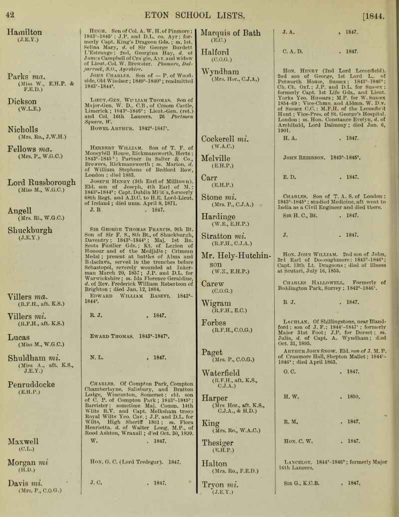 Hamilton (J.E.Y.) Parks ma. (.Miss w., e.h.p. & F.E.D.) I Huoii. Son of Col. A. W. H.of Pin more : ]84S,-1848‘ ; .T.P. nnd D.L. co. Ayr: for- merly Capt. King's Dragoon Gils. ; m. 1st, Selina Mary, </. of Sir George Burilett L’Estrange; 2ml, Georgina Hay, d. of Jamrs Campbell of Cra gie, Ayr. anil widow of Lieut.-Col. W. Brewster. 1‘inmore, l)nl- jarrock, S.O., Ayrshire. John Charles. Son of — P. of Wood- side, Old Windsor; 1840“-]BIO3; readmitted 1843'-1844“. Marquis of Bath (E.C.) Halford (C.O.G.) Wyndham (Mrs. Ilor., C.J.A.) Dickson (W.L.E.) Nicholls (Mrs. Bo., J.W.H.) Fellows via. (Mrs. P„ W.G.C.) Lord Russborough (Miss M., W.G.C.) Angell (Mrs. Ri., W.G.C.) Shuekburgh (J.E.Y.) Villers ma. (B.F.H., aft. K.S.) Villers mi. (B.F.H., aft. K.S.) Lucas (Miss M., W .G.C.) Shuldham mi. (Miss A., aft. K.S., J.E.Y.) Penruddocke (E.H.P.) Maxwell (C.L.) T.teut.-Gf.N, Wii ham Thomas. Son of Major-Gen. W. D.. C.B, of Croom Castle, Limerick: 1 K43“—184G:l; Lieut.-Gen. (ret.) and Col. lGtli Lancers. 2G Port man Square, IF. Howel Arthur. 1842M8471. Herbert William. Son of T. F. of Moneyliill House, Rickmanswortli, Herts ; 1843“-18453: Partner in Salter & Co., Brewers, Rickmanswortli ; m. Marion, d. of William Stephens of Bedford How, London ; died 1883. Joseph Henry (5tli Earl of Milltown). Eld. son of Joseph, 4th Earl of M.; 1843“-1844“; Capt. Dublin Mbit'a,formerly 68th Regt. and A.D.C. to H.E. Lord-Lieut. of Ireland ; died unm. April 8, 1871. J. B . 1847. Sir George Thomas Francis. 9th Bt. Son of Sir F. S., 8th Bt., of Shuekburgh, Daveutry; 1843“-1844“ ; Maj. 1st Bn. Scots Fusilier Gds.; Kt. of Legion of Honour and of the Medjidie ; Crimean Medal ; present at battles of Alma and Balaclava, served in the trenches before Sebastopol, severely wounded at Inker- man March 20, 1857 ; J.P. and D.L. for Warwickshire; m. Ida Florence Geraldine, d. of Rev. Frederick William Robertson of Brighton ; died Jan. 12, 1884. Edward William Basevi. 1843“- 1844“. R. J. . 1847. Eward Thomas. 1843“-1847'. Cockerell mi. (W.A.C.) Melville (E.H.P.) Carr (E.H.P.) Stone mi. (Mrs. P., C.J.A.) Hardinge (W.E., E.H.P.) Stratton mi. (R.F.H., C.J.A.) Mr. Hely-Hutchin- son (W.E., E.H.P.) Carew (C.O.G.) Wigram (R.F.H., E.C.) Forbes (R.F.H., C.O.G.) N. L. . 1847. Paget (Mrs. F., C.O.G.) Charles. Of Compton Park, Compton Chamberlayne, Salisbury, and Bratton Lodge, Wincanton, Somerset: eld. son of C. P. of Compton Park; 1843“-1815“; Barrister: sometime Maj. Comm. 14th Wilts R.V. and Capt. Melksham troop Royal Wilts Yeo. Cav.; J.P. and D.L. for Wilts, High Sheriff 1861 ; m. Flora Henrietta, d. of Walter Long, M.P., of Rood Ashton, Wraxall ; iFed Oct. 30, 1839. W. . 1847. Waterfield (R.F.H., aft. K.S., C.J.A.) Harper (Mrs Hor., aft. K.S., C.J.A., & H.D.) King (Mrs. Ro., W.A.C.) Thesiger (E.H.P.) J. A. 1847. C. A. D. . 1847. Hon. Henry (2nd Lord Lceonfielil). 2nd son of George, 1st Lord L.. of Petwortli House, Sussex: 1843“-1846“; Ch. Ch. Oxf.; J.P. and D.L. for Sus-ex : formerly Capt, 1st Life Gils., and Lieut. Yorks Yeo. Hussars; M.P. for W.Sussex 1854-69 : Vice-Chmn. and Alilmn. W. Dlv. of Sussex C.C.: M.F.H. of the Leeonfied Hunt : Vice-Pres. of St. George’s Hospital. London : m. Hon. Constance Evelyn, d. of Archibald, Lord Dalmeny ; died Jan. 6, 1901. H. A. . 1847. John Reierson. 1843’-1845'. E. D. . 1847. Charles. Son of T. A. S. of London : 184.T-i845“; studied Medicine, aft went to India as a Civil Engineer and died there. Sir H. C., Bt. . 1847. J. . 1847. Hon. John William. 2nd son of John, 3rd Earl of Donoughmore: 1843“-1846“; Capt. 13th Lt. Dragoons; died of illness at Scutari, July 16,1855. Ch arles Hallo well. Formerly of Beddiugton Park, Surrey ; 1842“-1846'. R J. . 1847. Lachlan. Of Shillingstone, nearBland- foril: son of ,T. F.; 1844'-1S47' : formerly Major 31st Foot; J.P. for Dorset: m. Julia, d. of Capt. A. Wyndhaui; died Oct. 31, 1895. Arthur John Snow. Eld. son of J. M. P. of Cranmore Hall, Shepton Mallet; 1844'- 1S46“; died April 1863. 0. C. . 1847. H. W. . 1850. R. M. . 1847. Hon. C. W. . 1847. Morgan mi (H.D.) Hon. O. C. (Lord Tredegar). 1847. Halton (Mrs. Ro., F.E.D.) Lancelot. 1844’-184G5; formerly Major 16th Lancers. Davis mi. (Mrs. P., C.O.G.) . 1847. Tryon mi. (J.E.Y.) Sir G„ K.C.B. . 1847.