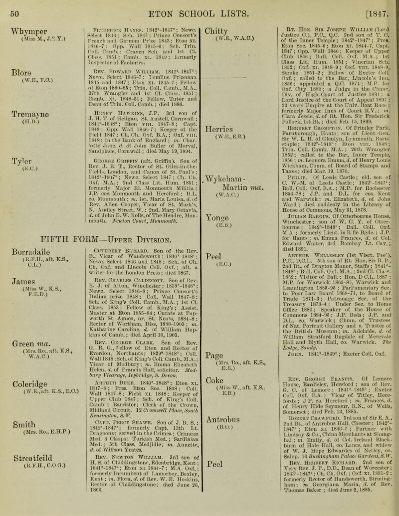 Whymper (Miss M., J.E.Y.) Blore (W.E., F.O.) Treraayne (H.D.) Tyler (K.C.) Frederick H XYES. IS42’-1817’; Newc. Select 1816: Soli. 18-17 : Prince Consort's French and German Pr’ze 1848: Eton xi. 1816-7: Opp. Wall 1815-6; Sell. Trill. Coll. Camh. ; Graven Soli, and 1st Cl. Class. 1851; Oamb. xi. 1819; formerly Inspector of Factories. Rev. FmVARn William. 1842M847’: Newc. Select 1846-7 : Tomline Prizeman 1815 and 1847 ; Eton XI. 1815 -7; Fellow of Eton 1880-85 ; Trim Coll. C.inib., M.A.. 37th Wrangler and 1st Cl. Class. 1851 ; Camli. X'. 1848-51 ; Fellow, Tutor and Dean of Trill. Coll. Camb.; died 1886. Hhxry Hawkins, J.P. 3rd son of J. H. T. of Heligan, St. Austell, Cornwall ; 184l2—1818s; Eton vm. 1847-8; Capt. 1848; Opp. Wall 1846-7; Keeper of the Field 1847; Ch. Ch. Oxf. B.A.; Oxf. vm. 1848; in the Bank of England; m. Char- 'otte Jane, i/. o'f John Duller of Morval, Sandplaoe, Cornwall; died May 19,1894. George Griffin (aft. Griffin). Son of Rev. J. E. T., Rector of St. Giles-in-the- Flelds, London, and Canon of St. Paul's ; 1842*—1847“ ; Newc. Select 1847; Ch. Ch. Oxf. M.A. ; 2nd Class Lit. Hum. 1851 ; formerly Major Rl. Monmouth Militia; J.P. cos. Monmouth and Hereford ; D.L. eo. Monmouth ; m. 1st. Maria Louisa, d. of Rev. Allen Cooper, Vicar of St. Mark's, N. Audley Street, W.; 2nd, Mary Octavia, d. of John E. W. Rolls, of The Heiidre, Mon- mouth. Newton Court, Monmouth. FIFTH FORM—Upper Division. Borradaile (R.F.H., aft. K.S., C.L.) James (Miss W„ K.S., F.E.D.) Green via. (Mrs. Ro., aft. K.S., W.A.C.) Coleridge (W.E., aft. K.S., E.O.) Smith (Mrs. Ro., E.H.P.) Streatfeild (R.F.H., 0.0 G.) Cuthbert Bi.tzard. Son of the Rev. B., Vicar of Wandsworth; 1840s-1848'; Newc. Select 1846 and 1848 ; Sell, of Ch. Ch. Oxf. nnd Lincoln Coll. Oxf. ; aft. a writer fur the London Press ; died 1867. Rev. Charles Caldecott. Son of Rev. E. J. of Alton, Winchester; 1839s-1848s; Newc. Select 1846-8; Prince Consort's Italian prize 1848 ; Coll. Wall 1847-8 ; Sell, of King’s Coll. Camb.. M.A.; 1st Cl. Class. 1853; Fellow of King’s; Assist. Master at Eton 1855-84 ; Curate at Pap- worth St. Agnes, nr. St. Neots, 1884-8; Rector of Wortham, Diss, 1888-1903 ; m. Katharine Caroline, d. of William Hop- kins of Camb.; died April 10, 1903. Rev. George Clark. Son of Rev. G. R. G., I ellow of Eton and Rector of Everdon, Northants; 1839”-1848a; Coll. Wall 1848: Sell.of King’s Coll. Camb., M.A.; Vicar of Modbury; m. Emma Elizabeth Helen, </. of Francis Hall, solicitor. Mod- burn Vicarage, Ivybridge, S. Devon. Arthur Duke. 1840a-1848a; Eton xi. 1817-8; Pres. Eton Soc. 1848; Coll. Wall 1847-8; Field XI. 1848; Kepper of Upper Club 1847; Soh. of King’s Coll. Camb.; Barrister; Clerk of the Crown, Midland Circuit. 12 Cromwell Place,South Kensington, S. IF. Oapt. Percy Siiawe. Son of J. B. S.; 1842’—18473; formerly Capt. 13th Lt. Dragoons; served in the Crimea; Crimean Med. 4 Clasps: Turkish Mai.; Sardinian Med.; 5th Class, Medjidie; m. Annette, (I. of Willson Yeates. Rev. Newton William. 3rd son of H. S. of Chiddingstone, Edenbridge, Kent • 1841M8472; Eton XI. 1844-7; M.A. Oxf.; formerly Incumbent of Lamorbey, Bexley, Kent; m. Flora, <1. of Rev. W. E. Hoskins, Rector of Chiddiugstone; dial June 26, 1866. Chitty ( W.E., W.A.C.) Herries (W.E..E.B.) Wykeham - Martin via. (W.A.C.) Yonge (E.B) Peel (E.C.) Page (Mrs. Ro., aft. K.S., E.B.) Coke (Miss W., aft. K.S.. E.B.) Antrolms (RAJ.) Peel Rt. Hon. Sir Joseph William fl.o-d Justice 0.), P.O., Q.C. 2nd son of T. C. of the Inner Temple; 1842,-lS47-‘ ; Pres. Eton Soe. 1845-6 ; Eton XL 1844-7, Capt. 1817; Opp. Wall 1846: Keeper of Upper Club 1846 ; Ball. Coll. Oxf. M.A.; 1st Class Lit. Hum. 1851 ; Vinerian Seh. 1852; Oxf. XI. 1848-9; Oxf. VIII. 1848-9, Stroke 1851-2; Fellow of Exeter Coll. Oxf.; called to the Bar, Lincoln's Inn, 1856: appointed a Q.O. 1874 ; M.P. for Oxf. City 188(4; a Judge in the Chanc. Div. of High Court of Justice 1831 : a Lord Justice of the Court of Appeal 1897 ; 23 years Umpire at the Univ. Boat Race ; formerly Major Inns of Court R.V.; m. Clara Jessie, d. of Rt. Hon. Sir Frederick Pollock, 1st Bt.; died Feb. 15, 1899. Herbert Crompton. Of Frimley Park, Farnborough, Hants; son of Lieut.-Gen. Sir W. L. H. of Gleulyn, Lvnmoutli. Barn- staple ; 1812M348'J; Eton vm. 1848 ; Trim Coll. Camb. M.A. ; 26th Wrangler 1852 ; called to the Bar, Inner Temple, 1856 ; m. Leonora Emma.d. of Henry Louis Wickham, Chinn, of Board of Stamps and Taxes; died Mar. 19, 1870. Philip. Of Leeds Castle; eld. son of C. W.-M. of Leeds Castle; 1842*-1847a; Ball. Coll. Oxf. B.A.; M.P. for Roclies’er 1856-78; J.P. and D.L. for cos. Kent and Warwick ; m. Elizabeth, d. of John Ward ; died suddenly in the Library of House of Commons, May 31, 1878. Julian Bargus. Of Otterbourne House, Winchester; son of W. C. Y. of Otter- bourne ; 1842s-.1848' : Ball. Coll. Oxf. M.A ; formerly Lieut, in R fle Bgde.; J.P. for Hants : m. Emma Frances, d. of Col. Edward Walter, 3rd Bombay Lt. Cav. 7 died 1891. Arthur Wellesley (1st Visct. Pee’), P.O., D.C.L. 5th son of Rt. Hon. Sir R. P., 2nd Bt„ of Drayton Manor, Staffs : 1841-'- 1848’ ; B ill. Coll. Oxf. M.A. : 2nd Cl. Chu*. 1852 : Visitor of Ball.: Hon. D C.L. 1887 ; M.P. for Warwick 1865-85, Warwick and Leamington 1885-95 : Parl’amentary Sec. to Poor Law Board 1868-71, to Board of Trade 1871-3; Patronage Sec. of the Treasury 1873-4 ; Under See. to Home Office 1880; Speaker of the House of Commons 1884-95; J.P. Beds; J.P. and D. L. eo. Warwick; Chnm. of Trustees of Nat. Portrait Gallery and a Trustee of tile British Museum; m. Adelaide, </. of William Stratford Dugdale of Merevule Hall and Blyth Hall, co. Warwick. The Lodge, Sandy. John. 1841’—1849-; Exeter Coll. Oxf. Rf.v. George Francis. Of Lemore nouse, Eardislev, Hereford : son of Rev. G. C. of Lemore : 1841J-1849’ ; Exeter Coll. Oxf. B.A.; Vicar of Titley, Here- fords ; J P. co. Hereford ; m. Frances, d. of Henry Hide Seymour, R.N., of Wells, Somerset; died Feb. 13, 1885. Robert Crawfurd. 3rd son of Sir E. A., 2nd Bt., of Autrobns Hall, Chester ; 1842s- 1847s ; Eton xi. 1846-7 ; Partner with Lindsay & Co., China Merchants at Shang- hai ; in. Emily, d. of Col. Ireland Black- burn of Hale Hall, co. Lancs, and widow of W. J. Hope Edwardes of Netley, eo. Salop. 16 Buckingham Palace Gardens, S. IF. Rev. Herbert Richard. 2nd son of Verv Rev. J. P., D.D., Dean of Worcester; 1843'-1847a; Ch. Ch. Oxf.; Oxf. XI. 1851-2 ; formerly Rector of Handsworth. Birming- ham; m. Georgiana Maria, if. of Rev. Thomas Baker ; died June 2, 1885.