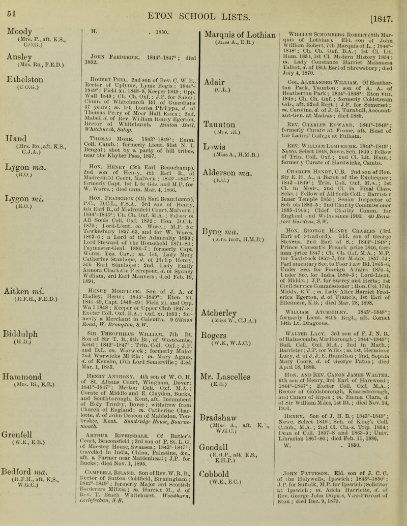 51 [1847, Moody (Mrs. P., nft. K.S., C.O.U.) Ansley (.Mrs. Ro., F.E.D.) Ethelston (U.O.G.) Hand (.Mrs. Ro., aft. K.S., C.J.A.) Lygon via. Ut.O.j Lygon mi. (R.O.) Aitken mi. (R.F.H., F.E.D.) Biddulph (H.D.; Hammond (Mrs. Hi., E.B.) Grenfell ( W.E., E.B.) Bedford via. (R.F.H., aft. K.S., VV.U.O.) H. . 181)0. John Frederick. 1844“-1847'1 ; died 1852. Robert Pert,. 2nd son of Rev. C. W. E., Rector of Uplyrne, Lyme Regis ; 1844“- 184il ‘; Field xi. 1848-9, Keeper 1849 ; Opp. Wall 1849 ; Oil. Cli. Oxf.; J.P. for.Salop ; Churn, of IV hitchnrcli Bd. of Guardians 37 years ; in. 1st, Louisa Plrl ppu, rf. of Thomas Peiry of Moor Hall, Essex ; 2nd, Maliel, il. of Itev. William Henry Egerton, Hector of Whitchurch. Hinton Hull, Whitchurch^ Salop. Thomas Moke. 1843’-18493; Emm. Coll. Oamb.: formerly Lieut. 51st N. I. Bengal; shot by a party of liill tribes, near the Khyber Pass, 1857. Hon. Henry (5tli Earl Beauchamp). 2nd son of Hemy, 4th Earl B„ of Mad res field Court, .Malvern ; 18131-1847- ; formerly Capt. 1st L fe Gds. and M.P. for W. M ores.; died uum. Mar. 4, 1888. Hon. Frederick (8th Earl Beauchamp)-, P.C., D.C.L., F.S.A. 3rd son of Henry, 4th Earl B.,of Madresfield Court,Malvern ; 1844*-1843“: Ch. Oil. Oxf. M.A. ; Fellow oi All Souls Coll. Oxf. 1852; Hon. U.C.L. 1878; 1 ord-L'eut. co. Wore.; M.P. for Tewkesbury 1857-83, and for W. Worcs. 1883-8 ; a Lord of the Admiralty 1859 ; Lord Steward of the Household 1874-88 ; Paymaster-Gen 1. 1880-7; formerly Capt. Worcs. Yeo. Car.; m. 1st, Lady Mary Catherine Stanhope, i/. of Pli 1 p Henry, 5th Earl Stanhope; 2nd, Lady Emilv Annora Charlotte P errepont, d. ot Sydney William, 3rd Earl Manvers; d.ed Feb. 19 1891. Henry Mortlcck. Son of J. A. of Hadley, Herts; 1843'-1849“; Eton xi. 1840-49, Capt. 1848-49 : Field xi. and Opp. Wa 1 1848 ; Keeper oi Upper Club 1847-8 ; Exeter Coll. (Jxf. B.A.; uxf. xi. 1853 ; for- uieily a Merchant in Calcutta. 9 (Vision Hoad, IF. Brompton, S. IF. Sin Theophii.us William, 7th Bt Soil of Sir T. B„ 6th Bt, of Westcombe, Kent; 1842;'-1847“ ; Trim Coll. Oxf.; J.P. anil D.L. co. Warw ek ; formerly Major 2nd Warwicks Mi itia; in. Mary Agnes, </. of Kenelm, 17th Lord Somerville ; d.ed Mar. 1, 1883. Henry Anthony. 4th son of W. 0. H. of St. Albans Court, Wingbum, Dover; 18413-1847“; Merton Coll. Oxf. M.A.; Curate of Middle and E. Claydon, Bucks, and Southburough, Kent, aft. Incumbent of Holy Trinity, Dover; withdrew from Church of England; in. Catherine Char- lotte, U. of John Deacon of Mabledon, Ton- bridge, Kent. Sundridge House, Bourne- mouth. Arthur Riversdale. Of Butler's Court, Beaconsfield ; 3rd son of P. St. L. G. of Maesteg House, Swansea; 1H43:‘-I847a; travelled in India, China, Palestine, &c., aft. a Farmer near Maidenhead ; J.P. for Bucks ; died Nov. 1, 1895. Campbell Riland. Son ofRev.W.R. B., Hector of Sutton Coldfield, Birmingham ; 1812“-18493; formerly Major 3rd Scottish Borderers Militia; m. Harriet M., U. of lb'V. T. Beach Whitehurst. IVooiibum, Hcdefechan, A'.B. Marquis of Lothian (M.ss A., E.B.) Adair (C.L.) Taunton ( All s. Hi.) William Schombero Robert (8th Mar- quis of Lothian). Eld. son of John William Robert, 7th Marquis of L. ; 1844“- 1848'; Ch. Ch. Oxf. B.A.; 1st Cl. Lit. Hum. 1851, 1st Cl. Modern History 1854 ; m. Lady Constance Harriet Malionesa Talbot, il. of 18tli Earl of Shrewsbury ; died July 4, 1878. Col. Alexander William. Of Heather- ton Park, Taunton; son of A. A. of Heatherton Park; 18443-1848“; Eton vm. 1848; Oli. Ch. Oxf. ; formerly Coldstream Oil.-., aft. 52nd Regt.; J.P. for Somerset; »>. Caroline, d. of J. G. Turnbull, Account- aiit-Gen. at Madras ; died 1889. Rev. Charles Edward. 18443-1848“; formerly Curate at Fiouie, aft. Head of the Ladies' College at Fulham. L’lwis (Miss A., H.M.B.) Alderson via. (E.U.) Byng via. (Airs. Hur., H.M.B.) Atcherley (Miss M., C.J.A.) Rev. William Le.mi ihkre. 1844”-1849'; Newc. Select 1848, Newc.Sch. 1849 ; Fellow of Trim Coll. Oxf.; 2nd Cl. Lit. Hum.; former y Curate of Hardwicke, Cambs. Charles Henry, C.B. 2nd son of Hon. Sir E. H. A., a Baron of the Exchequer; 1843 -18491 ; Trill. Coll. Oxf. M.4.; 1st Cl. in Mods., 2nd Cl. in Final Class. Solis.; Fellow of All Souls Coll.; Barristr r Inner Temple 1855 ; Senior Inspector of Sell ols 1882-5: 2nd Charity Commissioner 1885-1988; Chief Cluiity Comm, for England -lid Weles since 1900. 48 Beau- port (lin dens, S. IF. Hon. George Henry Charles (3rd Earl of Stiiitluid). Lid. son of George Stevens, 2nd Earl of S.; 18443-1S48“; Prince Consoit's French prize 1846, Ger- man prize 1847 ; Ch. Ch. Oxf. M.A.; M.P. for Tavistock 1852-7, for M ddx. 1857-74 ; Pail aiuentary Sec. to Poor l aw Bd. 1865-6, Under Sec. for Foieigu Adairs 1878-4, Lnder Sec. for India 1888-3; Lord-Lieut. of Middx.; J.P. for Surrey and Herts; 1st Civil Service Commissioner ; Hun. Col. 17tli Middx. H.V.; m. Lady Alice Harriet Fred- erica Egerton, <i. of Fiauc'.s, 1st Earl of Ellesmeie, K.G.; died Mar. 28, 1898. William Atcheri.ey. 18431-184S:l; formerly Lieut. 84tli Regt., aft. Cornet 14th Lt. Drugoous. Rogers (W.E., W.A.C.) Mr. Lascelles (E.B.) Bradshaw (Miss A., aft. K.'., W.G.U.j Goodall (E.H.P., alt. K.S., E.H.l’.) Walter Lacy. 3rd son of F. J. N. H. of Rainscombe, Marlborough ; 18443-184U“; Ball. Coll. Oxf. M.A.; 2nd in Math.; Barrister; J.P. lor M ilts ; m. 1st, Hermione Lucy, if. ot J. J. E. Hamilton ; 2nd, Sophia Mary Cuore, <7. of George Patou; died Apiil 18, 1885. Hon. and Rev. Canon James Walter. 6th son of Henry, 3rd Earl of Ha re wood ; 1844 ,-18473 ; Exeter Coll. Oxf. M.A. ; Hector of Goldsboruugli, Knaresburough, and Canon of Ripuu ; in. Emma Clara, <(. of sir W illiarn Miles, 1st Bt.; died Nov. 24, 1981. Henry. Son of J. H. B.; 18433-18493; Newc. Select 1849; Sell, of King's Cull, dumb., M.A.; 2nd Cl. Cla-s. Trip. 1854 ; Dean of Coll. 1857-8 and 1863-5; Uuiv. Librarian 1867-86 ; died Feb. 11, 1886. W. . 1850. Cobhold tw.E., E.U.) John Patteson. Eld. son of J. C. C. of the Holy wells, Ipswich; 18433-185U‘; J.P. for Sullolk, M.P. for Ipswich ;Solicitor at Ipswich ; m. Adda Harriecte, d. of Rev. George John Dupu.s, Wee-Provost of j Eton ; died Dec. 0, 1875.