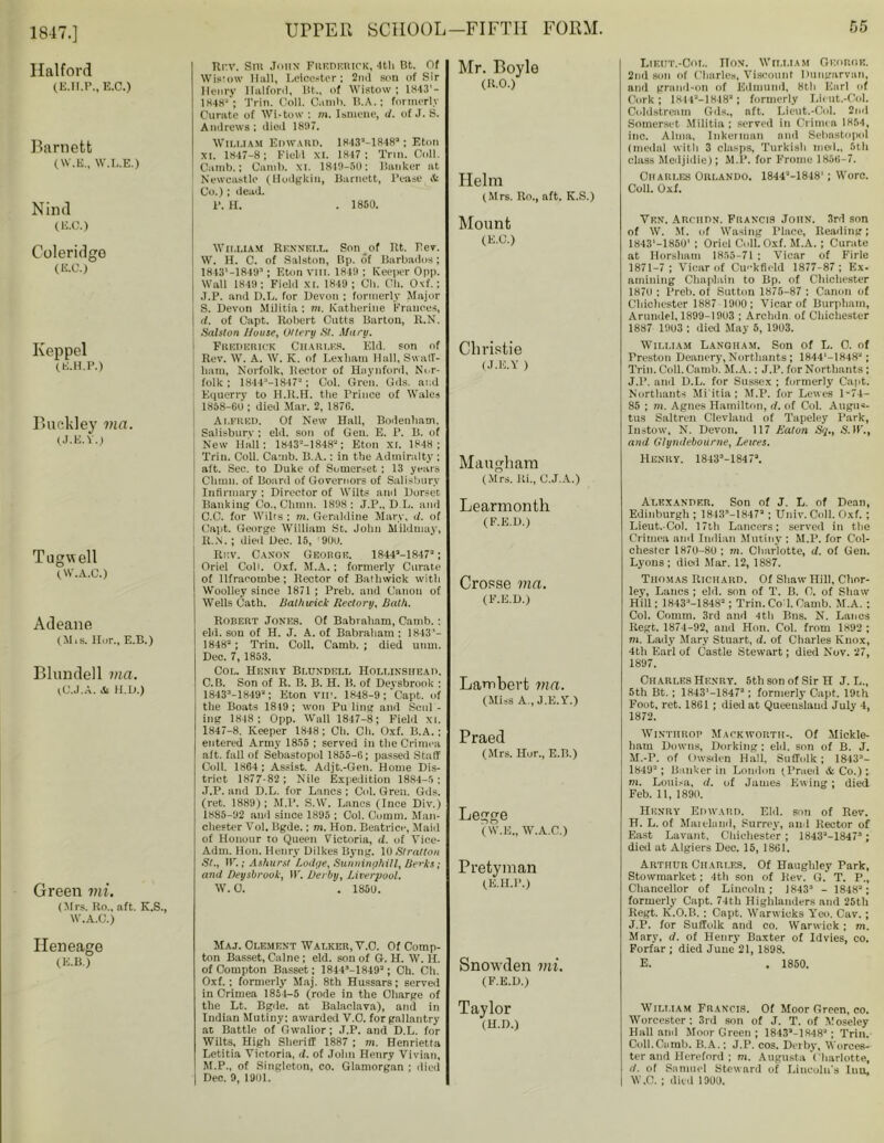 1847.] Halford (E.H.P., E.C.) Barnett (W.E., W.L.E.) Nind (E.C.) Coleridge (E.C.) Keppel (E-H.P.) Buckley via. (J.E.Y.) Tugwell (W.A.C.) Adeane (Mis. Hor., E.B.) Blundell via. (C.J.A. & H.D.) Green mi. (Mrs. Ro., aft. K.S., W.A.C.) Rev. Snt John Frederick, 4th Bt. Of Wistow Hall, Leicester; 2ml son of Sir Henry llalford, Bt., of Wistow ; 1843'- 1848'; Trio. Coll. Camb. B.A.: formerly Curate of Wistow ; m. Ismene, d. of J. S. Andrews; died 1807. Wili.iam Edward. ls-43'a-18483; Eton XL 1847-8; Field xi. 1817; Trim Coll. Camb.; Canili. xi. 1849-50: Banker at Newcastle (llodgkin, Barnett, Pease & Co.); dead. P. H. . 1850. William Rennei.l. Son_of Rt. Rev. W. H. C. of Salston, Bp. of Barbados; 1843‘-184SP ; Eton VIII. 1849 ; Keeper Opp. Wall 1849; Field XL 1849 ; Cli. CU. Oxf.; •T.P. and D.L. for Devon ; formerly Major S. Devon Militia ; m. Katherine Frances, | d. of Capt. Robert Cutts Barton, R.N. Salston House, Oltery St. Alaru. Frederick Charles. Eld. son of Rev. W. A. W. K. of Lex ham Hall, SwalT- ham, Norfolk, Rector of Hnynford, Nor- folk ; 1844-1847a; Col. Gren. Gds. and Equerry to H.Il.H. tlie rrince of Wales 1858-60 ; died Mar. 2, 1876. Alfred. Of New Hall, Bodenliam. i Salisbury : eld. son of Gen. E. P. B. of ; New Hall; 1843a-1848a: Eton XI. 1848; I Trim Coll. Camb. B.A.: in the Admiralty ; aft. Sec. to Duke of Somerset ; 13 years Chum, of Board of Governors of Salisbury ! Infirmary : Director of Wilts and Dorset Banking Co., Chinn. 1898: J.P., D L. and : C.C. for Wilrs ; m. Geraldine Mary, <7. of Capt. George William St. John Mildmay, 1 R..N. ; died Dec. 15, '900. Rev. Canon George. 1844a-1847a; Oriel Coll. Oxf. M.A.; formerly Curate of Ilfracombe; Rector of Batliwick with Woolley since 1871 ; Preb. and Canon of Wells Cath. Bailiwick Rectory, Bath. Robert Jones. Of Babraham, Camb. : eld. sou of H. J. A. of Babraham ; 1843'- 1848 ; Trim Coll. Camb. ; died unm. Dec. 7, 1853. Col. Henry Blundell Holi.insiiead. C. B. Son of R. B. B. H. B. of Devsbrook : 1843-1849a; Eton VII'. 1848-9 ;‘Capt. of the Boats 1849 ; won Pu ling and Scul - ing 1848; Opp. Wall 1847-8; Field xi. 1847-8. Keeper 1848 ; Cli. Cli. Oxf. B.A.; entered Army 1855 ; served in the Crimea aft. fall of Sebastopol 1855-6; passed Staff Coll. 1864; Assist. Adjt.-Gen. Home Dis- trict 1877-82 ; Nile Expedition 1884-5: .T.P. and D.L. for Lancs ; Col. Gren. Gds. (ret. 1889); M.P. S.W. Lancs (Ince Div.) 1885-92 and since 1895 ; Col. Comm. Man- chester Vol. Bgde.: m. Hon. Beatrice, Maid of Honour to Queen Victoria, d. of Yiee- Adm. Hon. Henry Dilkes Byng. 10 Stratton St., IV.;Ashurst Lodge, Sunninghill, Berks; and Deysbrook, IF. Derby, Liverpool. W. 0. . 1850. Mr. Boyle (RO.) Helm (Mrs. Ro., aft. K.S.) Mount (E.C.) Christie (J.E.Y ) Maugham (Mrs. Ri., C.J.A.) Learmonth (F.E.D.) Crosse via. (F.E.D.) Lambert via. (Miss A., J.E.Y.) Praed (Mrs. Hor., E.B.) Legge ( W.E., W.A.C.) Pretyman (E.II.P.) Heneage (E.B.) Maj. Clement Walker, Y.O. Of Comp- ton Basset, Caine; eld. son of G. H. W. H. of Compton Basset; 1844-1849a; Ch. Cli. Oxf.; formerly Maj. 8th Hussars; served in Crimea 1854-5 (rode in the Charge of the Lt. Bgde. at Balaclava), and in Indian Mutiny; awarded V.O. for gallantry at Battle of Gwalior ; J.P. and D.L. for Wilts, High Sheriff 1887 ; m. Henrietta Letitia Victoria, d. of John Henry Vivian, M.P., of Singleton, co. Glamorgan ; died Dec. 9, 1901. Snowden mi. (F.E.D.) Taylor (H.D.) Lieut.-Col. noN. William Georor. 2nd son of Charles, Viscount Dungarvan, and grand-on of Edmund, 8th Earl of Cork; 1844a-lH-18a; formerly Lieut.-Col. Coldstream Gds., aft. Lieut.-Col. 2nd Somerset Militia ; served in Crimea 1854, inc. Alma, Inkerman and Sebastopol (medal with 3 clasps, Turkisli mol., 5th class Meiljidie); M.P. for Frome 1856-7. Charles Orlando. 1844a-1848'; Wore. Coll. Oxf. Ven. ARCHDN. FRANCI9 JOHN. 3rd son of W. M. of Wasing Place, Reading; 1843'—1850' ; Oriel Coll. Oxf. M.A.; Curate at Horsham 1855-71 ; Vicar of Firle 1871-7 ; Vicar of Cu'‘kfield 1877-87; Ex- amining Chaplain to Bp. of Chichester 187U : Preli. of Sutton 1875-87 : Canon of Chichester 1887 19H0; Vicar of Burpham, Arundel, 1899-1903 ; Arclidn of Chichester 1887 1903 ; died May 5, 1903. William Langham. Son of L. 0. of Preston Deanery, Northants; 1844'-1848a; Trim Coll. Camb. M.A.: J.P. for Northants ; J.P. and D.L. for Sussex ; formerly Capt. Northants Mi'itia; M.P. for Lewes 1 -74— 85 ; m. Agnes Hamilton, d. of Col. Augus- tus Saltrcn Clevlaud of Tapeley Park, Instow, N. Devon. 117 Eaton Sq., S.W'., and Glyndebourne, Lewes. Henry. 1843-1847a. Alexander. Son of J. L. of Dean, Edinburgh ; 1843-I847a ; Univ. Coil. Oxf. ; Lieut.-Col. 17th Lancers; served in the Crimea and Indian Mutiny ; M.P. for Col- chester 1870-80 ; m. Charlotte, d. of Gen. Lyons ; dial Mar. 12, 1887. Thomas Richard. Of Shaw Hill, Char- ley, Lancs ; eld. son of T. B. C. of Shaw Hill; 18433-1848a; Trin. Cod. Camb. M.A. ; Col. Comm. 3rd and 4tli Bus. N. Lanes Regt. 1874-92, and Hon. Col. from 1892 ; m. Lady Mary Stuart, d. of Charles Knox, 4th Earl of Castle Stewart; died Nov. 27, 1897. Charles Henry. 5th son of Sir H J. L., 5th Bt. ; 1843‘-1847a; formerly Capt. 19th Foot, ret. 1861; died at Queensland July 4, 1872. Wintiirop Mackworth-. Of Mickle- ham Downs, Dorking ; eld. son of B. J. M.-P. of Owsden Hall, Suffolk; 1843- 1849; Banker in London (Praed & Co.) ; m. Louisa, d. of James Ewing; died Feb. 11, 1890. Henry Edward. Eld. son of Rev. H. L. of Mainland, Surrey, and Rector of East Lavant, Chichester; 1843a-1847; died at Algiers Dec. 15, 1861. Arthur Charles. Of Haughley Park, Stowmarket; 4th son of Rev. Q. T. P., Chancellor of Lincoln; 1843 - 1848; formerly Capt. 74th Highlanders and 25th Regt. K.O.B. ; Capt. Warwicks Yen. Cav.; J.P. for Suffolk and co. Warwick; m. Mary, d. of Henry Baxter of Idvies, co. Forfar ; died June 21, 1898. E. . 1850. William Francis. Of Moor Green, co. Worcester; 3rd son of J. T. of Moseley Hall and Moor Green; 1843a-1848a; Trin. Coll.Camb. B.A.; J.P. cos. Derby, Worces- ter and Hereford ; m. Augusta Charlotte, d. of Samuel Steward of Lincoln's Ititt, W.C. ; died 1900.