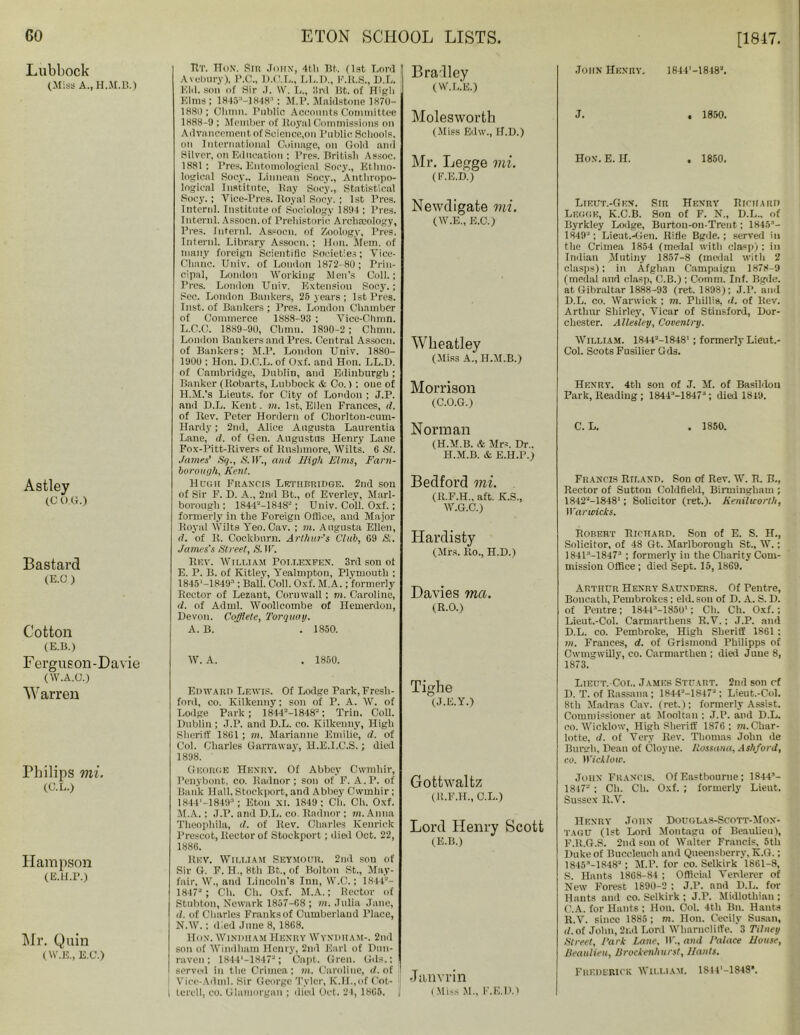 Lubbock (Miss A., H.M.B.) Astley (C O G.) Bastard (E.C) Cotton (E.B.) Ferguson-Davie (W.A.O.) Warren Philips mi. (C.L.) Hampson (E.H.P.) Mr. Quin (W.E., E.C.) [1817. TIT. HoN. Slit John, 4th Tit.. (1st Lord Avebury), P.C., D.C.L., LL.D., F.R.S., D.L. Eld. son of Sir J. W. L., 3rd Bt. of High Elms; 1845-] 8483: M.P. Maidstone 1870- 1880; Climn. Public Accounts Committee 1888-9 ; Member of Royal Commissions on Advancement of Science,on Public Schools, on International Coinage, on Gold and Silver, on Education ; Pres. British Assoc. 1881; Pres. Entomological Soey., Ethno- logical Socy.. Linnean Socy., Anthropo- logical Institute, Ray Socy., Statistical Socy.; Vice-Pres. Royal Socy. ; 1st Pres. Intend. Institute of Sociology 1894; Pres. Intend. Assocn.of Prehistoric Archaeology, Pres. Intend. Assocn. of Zoology, Pres. Intend. Library Assocn.; Hon. Mem. of many foreign Scientific Societies; Yice- Cbnne. Univ. of London 1872-8(1; Prin- cipal, London Working Men’s Coll.; Pres. London Univ. Extension Socy.; Sec. London Bankers, 25 years ; 1st Pres. Inst, of Bankers ; Pres. London Chamber of Commerce 1888-93 ; Vice-Chmn. L.C.C. 1889-90, China. 1890-2 ; Chum. London Bankers and Pres. Central Assocn. of Bankers; M.P. London Univ. 1880- 1900 : Hon. D.C.L.of Oxf. and Hon. LL.D. of Cambridge, Dublin, and Edinburgh ; Banker (Robarts, Lubbock & Co.) ; one of H.M.’s Lieuts. for City of London ; J.P. and D.L. Kent. m. 1st, Ellen Frances, d. of Rev. Peter Hordern of Chorlton-cum- Hardy; 2nd, Alice Augusta Laurentia Lane, d. of Gen. Augustus Henry Lane Fox-Pitt-Rivers of Rushmore, Wilts. 6 St. James' Sq., S.W., and High Elms, Farn- borough, Kent. Hdgii Francis Lethbridge. 2nd son of Sir F. D. A., 2nd Bt., of Everley, Marl- borough ; 1844-1848; Univ. Coll. Oxf. ; formerly in the Foreign Office, and Major Royal Wilts Yeo. Cav. ; m. Augusta Ellen, d. of R. Cockburn. Arthur's Club, G9 Si. James's Street, S. W. Rev. William Poi.lexfen. 3rd son of E. P. B. of Kitley, Yealmpton, Plymouth ; ms'-mg3; BaU\ Coll. Oxf. M.A.; formerly Rector of Lezant, Cornwall ; m. Caroline, d. of Adml. Woollcombe of Hemerdon, Devon. Cofflete, Torquay. A. B. . 1850. Bradley (W.L.E.) Molesworth (Miss Edw., H.D.) Mr. Legge mi. (F.E.D.) Newdigate mi. (W.E., E.C.) Wheatley (Miss A., H.M.B.) Morrison (C.O.G.) Norman (H.M.B. & Mrs. Dr.. H.M.B. & E.H.P.) Bedford mi. (R.F.H.. aft. K.S., W.G.C.) Hardisty (Mrs. Ro., H.D.) Davies met,. (R.O.) W. A. 1850. John Henry. 1844'-1848’. J. . 1850. Hon. E. H. . 1850. Lieut.-Gkn. Sir Henry Richard Legge, K.C.B. Son of F. N., D.L., of Byrkley Lodge, Burton-on-Trent; 1845- 1849; Lieut.-Gen. Rifle Bgde.; served in the Crimea 1854 (medal with clasp): in Indian Mutiny 1857-8 (medal with 2 clasps); in Afghan Campaign 1878-9 (medal and clasp, C.B.) ; Comm. Inf. Bgde. at Gibraltar 1888-93 (ret. 1898); J.P. anil D.L. co. Warwick ; m. Phillis, d. of Rev. Arthur Shirley, Vicar of Stinsford, Dor- chester. Allesley, Coventry. William. 184U-1848' ; formerly Lieut.- Col. Scots Fusilier Gds. Henry. 4th son of J. M. of Basildon Park, Reading ; 1844-1847 ; died 1849. C. L. . 1850. Francis Riland. Son of Rev. W. R. B., Rector of Sutton Coldfield, Birmingham ; 1842M848'; Solicitor (ret.). Kenilworth, Warwicks. Robert Richard. Son of E. S. H., Solicitor, of 48 Gt. Marlborough St., W.; 1841-18473 ; formerly in the Charity Com- mission Office ; died Sept. 15, 1869. Arthur Henry Saunders. Of Fentre, Boncath, Pembrokcs; eld. son of D. A. S. D. of Pentre; 1844-1850'; Ch. Ch. Oxf.; Lient.-Col. Carmarthens R.Y.; J.P. and D.L. co. Pembroke, High Sheriff 1861 : m. Frances, d. of Grismond Philipps of CwmgwUly, co. Carmarthen ; died J uue 8, 1873. Edward Lewis. Of Lodge Park, Fresh- ford, co. Kilkenny; son of P. A. W. of Lodge Park; 1844=-1848; Trim Coll. Dublin ; J.P. and D.L. co. Kilkenny, High Sheriff 1861; m. Marianne Emilie, d. of Col. Charles Garraway, H.E.I.C.S. ; died 1898. George Henry. Of Abbey Cwmhir, Penybont, co. Radnor; son of F. A.P. of Bank Hall. Stockport, and Abbey Cwmhir; 1B44'-1849 ; Eton XI. 1849; Ch. Ch. Oxf. M. A.; J.P. and D.L. co. Radnor ; m. Anna Theophila, d. of Rev. Charles lvenrick Prescot, Rector of Stockport ; died Oct. 22, 1886. Rev. William Seymour. 2nd sou of Sir G. F. H., 8th Bt., of Bolton St., May- fair, W., and Lincoln's Inn, W.G.; 1844- 1847; Ch. Ch. Oxf. M.A.; Hector of Stubton, Newark 1857-68 ; m. Julia Jane, <1. of Charles Franks of Cumberland Place, N. W.; died June 8,1868. Hon. Windham Henry Wyndham-. 2nd son of Windham Henry, 2nd Earl of Dun- raven ; 1844‘-1847a; Capt. Gren. Gds.: served in the Crimea; m. Caroline, d. of ' Vice-Adml. Sir George Tyler, K.H.,of Cot- 'j i tercdl, co. Glamorgan ; died Oct. 24, 1865. j Tighe (J.E.Y.) Gottwalfcz (R.F.H., C.L.) Lord Henry Scott (E.B.) Janvrin (Miss M., l'.E.D.) Lieut. Col. James Stuart. 2nd son cf D. T. of Rassana ; 1844-1847; Lieut.-Col. 8th Madras Cav. (ret.) ; formerly Assist. Commissioner at Mooltan : J.P. and D.L. co. Wicklow, High Sheriff 1876; m. Char- lotte, d. of Very Rev. Thomas John de Burgh, Dean of Cloyne. Rostana, Ashford, co. Wicklow. John Francis. Of Eastbourne; 1844- 1847“ ; Ch. Ch. Oxf. ; formerly Lieut. Sussex R.V. Henry John Douglas-Scott-Mox- tagu (1st Lord Montagu of Beaulieu), F.R.G.S. 2nd son of Walter Francis, 5th Duke of Buceleuch and Queensberry, K.G.; 1845-1848; M.P. for co. Selkirk 1861-8, S. Hants 1868-84 ; Official Yerderer of New Forest 1890-2 ; J.P. and D.L. for Hants and co. Selkirk ; J.P. Midlothian ; C.A. for Hants ; Hon. Col. 4th Bn. Hants R.V. since 1885 ; m. Hon. Cecily Susan, i(. of John, 2nd Lord Wharnciiffe. 3 Tilney Street, Park Lane, IF., and Palace House, Beaulieu, Brockenhurst, Hants. Frederick William. 18HM848*.