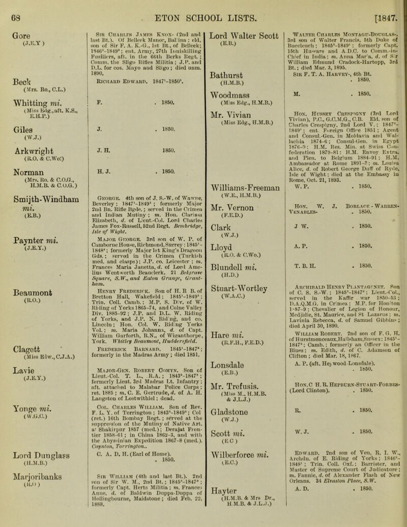 Gore (J.E.Y ) Beck (Mrs. Ho., C.L.) Whitting mi. (Miss Edg.,aft. K.S., E.H.F.) Giles (W.J.) Arkwright (R.O. & C.Wof) Norman (Mrs. Ro. & C.O.G., H.M.B. & C.O.G.) Smij th-Windham mi. (E.B.) Paynter mi. (J.E.Y.) Beaumont (R.O.) Clagett (Miss Edw., C.J.A.) Lavie (J.K.Y.) Yonge mi. (W .0.0.) Lord Dun glass (il.M.B.) Marjoribanks (1U)) Sir Charles James Knox- f2nd and last Bt.). Of Belleek Manor, Ball inn : eld. son of Sir F. A. K.-G., 1st lit., of Belleek; 1S46’-1849’; cut. Army, 27th Inniskilling Fusiliers, aft, in the 66th Berks Regt. ; Comm, the Sligo Rifles Militin ; J.P. and D.L. for cos. Mayo and Sligo ; died unm. 1890. Richard Edward. 1847'-1850'. F. . 1850. J. . 1850. J. H. 1850. H. J. . 1850. George. 4th son of J. S.-W. of ffawne, Beverley ; 1847'-1849’ ; formerly Major 2nd Bn. llifle Bgde.; served in the Crimea and Indian Mutiny ; m. Hon. Clarissa Elizabeth, d. of Lieut.-Col. Lord Charles James Fox-Russell, 5‘2nd Regt. Bembridge, Isle of Wight. Major George. 3rd son of W. P. of Camborne House, Richmond,Surrey : 1845'- 1848; formerly Major 1st King's Dragoon Gds.; served in the Crimea (Turkish med. and clasps): J.P. co. Leicester ; m. Frances Maria Janetta, d. of Lord Ame- lins Wentworth Beauclerk. 21 Belgrave Square, S.W.,and Eaton Grange, Grant- ham. Henry Frederick. Son of H. R B. of Bretton Hall, Wakefield; lStS'-lSlO; Trim Coll. Camb.: M.P. S. Div. of W. Riding of Yorks 1865-74, and Colne Valley Div. 1885-92 ; J.P. and D.L. W. Riding of Yorks, and J.P. N. lining, and co. Lincoln; Hon. Col. W. Riding Yorks Vol.; m. Maria Johanna, d. of Capt. William Garforth, R.N., of Wiganthorpe, York. Whitley Beaumont, Huddersfield. Frederick Barnard. 1845'-1847’; formerly in the Madras Army; died 1851. Major-Gun. Robert Oomyn. Son of Lieut.-Col. T. L„ R.A. ; 1843!‘-18473; formerly Lieut. 3rd Madras Lt. Infantry ; nft. attached to Malabar Police Corps; ret. 1885 ; m. C. E. Gertrude, d. of A. H. Langston of Lostwithiel: dead. Col. Charles William. Son of Rev. F. L. Y. of Torrington; 1843M 849; Col (ret.) 16th Bombay Regt.; served at the suppression of the Mutiny of Native Art. a: Shakirpur 1857 (med.); Derajat Fron- tier 1858-61 ; in China 1862-3, and with the Abyssinian Expedition 1867-8 (med.). Caynton, Torrington.. 0. A. D. H. (Earl of Home). . 1850. Sir William (4th and last Bt.). 2nd son of Sir W. M., 2nd Bt.; 1845M847’ ; formerly Capt. Herts Militia; m. France* Anne, d. of Baldwin Duppa-Duppa of Hollingbourne, Maidstone; died Feb. 22, I 1888. I Lord Walter Scott (E.B.) Bathurst (H.M.B.) Walter Chari.es Montagu-Douglas-. 3rd son of Walter Frauds, 5th Duke of Buccleueh ; 1845'-1849' : formerly Capt. 15th Hn-sars and A D.C. to Comm.-in- Chief in India: m. Anna Mar a, d. of Sir William Edmund Cradock-FIartopp, 3rd Bt.; died Mar. 3, 1895. Sin F. T. A. Harvey-, 4th Bt. . 1850. Woodmass M. . 1850. (Miss Edg., H.M.B.) I Mr. Vivian (Miss Edg., H.M.B.) Hon. Hussey Crespiony (3rd Lord Vivian), P.C., G.C.M.G., C.B. Eld. son of Charles Crespigny. 2nd Lord V.; 1847’- 1849' ; ent. Foreign Office 1851 ; Agent and Consul.-Gen. in Moldavia and Wal- lachia 1874-6 ; Consul-Gen. in Egypt 1876-9: H.M. Res. Min. at Swiss Con- federation 1879-81 : H.M. Envoy Extra, and Plen. to Belgium 1884-91 : H.M. Ambassador at Rome 1891-?.; m. Louisa Alice, d. of Robert George Duff of Ryde, Isle of Wight: died at the Embassy iu Rome, Oct, 21, 1893. Williams-Freeman W. P. . 1850. (W.E., H.M.B.) Mr. Vernon (F.E.D.) Hon. W. J. Bori.ace - Warren- Vknadles- . 1850. Clark J W. . 1850. (W.J.) Lloyd (R.O. & C.Wo.) A. P. . 1850. Blundell vii. T. B. H. . 1850. (H.D.) Stuart-Wortley (W.A.C.) Archibald Henry Plantagi net. Son of C. S. S.-W. : 1845M847’: Lient.-Col., served in the Kaffir war 1850-53; Il.A.Q.M.G. in Crimea: M.P. for Hon'ton 1-57-9; Chevalier of Legion of Honour, Medjidie, St. Maurice, and St Lazarus : m. Lavinia Rebecca, d. of Samuel Gibbitis ; died April 30, 1890. Hare mi. (R.F.H., F.E.D.) William Robert. 2nd son of F. G. H. of Hurstmonceaux.Hailsham,Sussex: 1845'- 1847’; Camb.; formerly an Officer in the Blues: m. Edith, d. of C. Adamson of Clifton ; died Mar. 18, 1867. Lonsdale (E.B.) A. P. (aft. Hej wood-Lonsdale). . 1850. Mr. Trefusis. (Miss M„ H.M.B. & J.L.J.) Hon.C H.R.Hepburn-Stpart-Forbes- (Lord Clinton). . 1850. Gladstone R. , 1850. (W.J.) Scott mi. W. J. . 1850. (EC) Wilberforce mi. (E.C.) Edward. 2nd son of Veil. R. I. W., Arebdn. of E. Riding of Yorks; 1846’- 1848'; Trin. Coll. Oxf.: Barrister, and Master of Supreme Court of Judicature: m. Fannie, d. of Alexander Flash of New Orleans. 34 Elvaston Place, S. IF. Hayter (H.M.B. A Mrs Dr., H.M.B. & J.L.J.) A. D. . 1850.