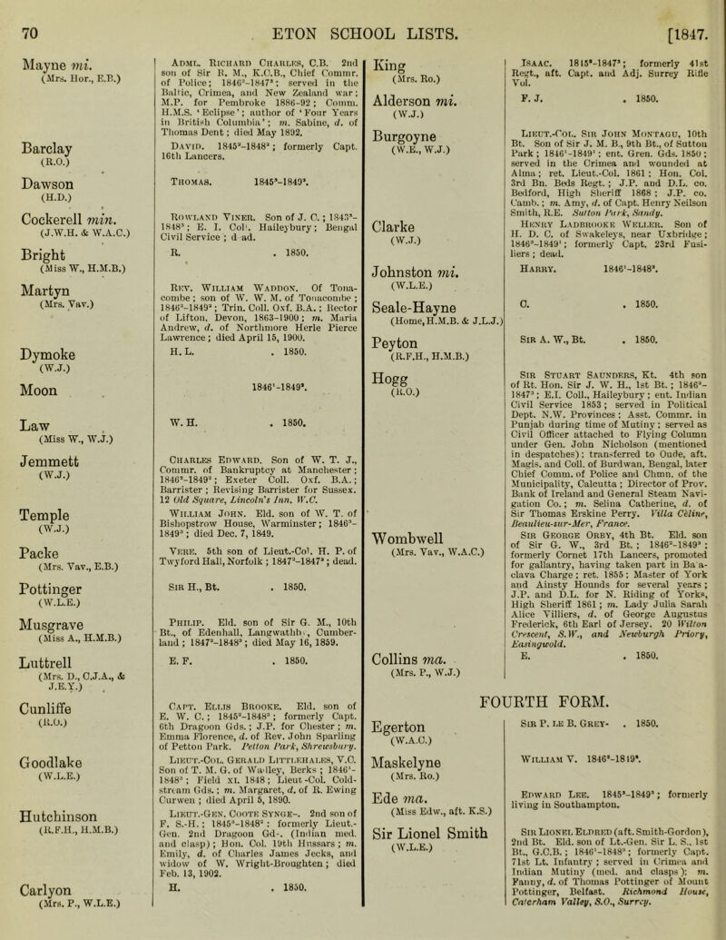 Mayne mi. (Mrs. Uor, E.B.) Barclay (R.O.) Dawson (H.D.) Cockerell min. (J.W.H. & W.A.C.) Bright (Miss W., H.M.B.) Martyn (Mrs. Vav.) Dymoke (W.J.) Moon Law (Miss W., W.J.) Jemmett (W.J.) Temple (W.J.) Packe (Mrs. Vav., E.B.) Pottinger (W.L.E.) Musgrave (Miss A., H.M.B.) Luttrell (Mrs. D., O.J.A., & J.E.Y.) Cunliffe (U.O.) Goodlake (W.L.E.) Hutchinson (R.F.H., H.M.B.) Carlyon (Mrs. P., W.L.E.) Adml. Richard Charles, C.B. 2nd son of Sir B. M., K.O.B., Cliief Commr. of Police; 1846'•'-1847,; served in the Baltic, Crimea, and New Zealand war; M.P. for Pembroke 1886-92 ; Comm. H.M.S. ‘Eclipse’; nnthor of ‘Four Years in British Columbia’; m. Sabine, d. of Thomas Dent; died May 1892. David. 1845'-1848'j; formerly Capt. 16th Lancers. Thomas. 1845M8492. Rowland Vixer. Son of J. C.; 1S43- 1K4H'1; E. I. Col1. Haileybury; Bengal Civil Service ; d ad. R. . 1850. Rev. William Waddox. Of Tona- combe ; son of W. W. M. of Tonaconibe ; 1846'-18493; Trin. Coll. Oxf. B.A. ; Rector of Lifton, Devon, 1863-1900 ; m. Maria Andrew, d. of Nortlimore Herle Pierce Lawrence ; died April 15, 1900. H.L. . 1850. 1846’-1849*. W. H. . 1850. Charles Edward. Son of W. T. J., Commr. of Bankruptcy at Manchester; 18463-1849-; Exeter Coll. Oxf. B.A.; Barrister ; Revising Barrister for Sussex. 12 Old Square, Lincoln's Inn, W.C. William John. Eld. sou of W. T. of Bishopstrow House, Warminster; 18463- 18493 ; died Dec. 7, 1849. Vere. 5th son of Lieut.-Col. H. P. of Twyford Hall, Norfolk ; 1847M8473; dead. Sir H., Bt. . 1850. Philip. Eld. son of Sir G. M., 10th Bt., of Edenhall, Langwathbi, Cumber- land ; 1847'-18483; died May 16, 1859. E. F. . 1850. King (Mrs. Ro.) Isaac. 18I5’-18475; formerly 41st Regt., aft. Capt. and Adj. Surrey Rifle Vol. Alderson mi. (W.J.) F. j. . 1850. Burgoyne (W.E., W.J.) Clarke (W.J.) Johnston mi. (W.L.E.) Lieut.-Col. Sir John Montagu, 10th Bt. Son of Sir J. M. B., 9th Bt., of Sutton Park; 1846'-1849‘; ent. Gren. Gds. I860 : served in the Crimea ami wounded at Alma; ret. Lieut.-Col. 1861; Hon. Col. 3rd Bu. Beds Regt. ; J.P. aud D.L. co. Bedford, High Sheriff 1868 ; J.P. co. C'arnb.; m. Amy, d. of Capt. Henry Neilson Smith, R.E. Sutton Fork, Sandy. Henry Ladbrooke Weller. Son of H. D. C. of Swakeleys, near Uxbridge: 18463-1849'; formerly Capt. 23rd Fusi- liers ; dead. Harry. 1846‘-1848J. Seale-Hayne (Home, H.M.B. & J.L.J.) . 1850. Peyton (R.F.H., H.M.B.) Hogg (R.O.) Womb well (Mrs. Vav., W.A.C.) Collins ma. (Mrs. P., W.J.) Sir A. W„ Bt. . 1850. Sir Stuart Saunders, Kt. 4th son of Rt. Hon. Sir J. W. H., 1st Bt. ; 1846'- 18473; E.I. Coll., Haileybury; ent. Indian Civil Service 1853; served in Political Dept. N.W. Provinces : Asst. Commr. in Punjab during time of Mutiny ; served as Civil Officer attached to Flying Column under Gen. John Nicholson (mentioned in despatches); transferred to Oude, aft. Magis. and Coll, of Burdwan. Bengal, later Chief Comm, of Police and Chinn, of the Municipality, Calcutta ; Director of Prov. Bank of Ireland aud General Steam Navi- gation Co.; m. Selina Catherine, d. of Sir Thomas Erskine Perry. Villa Celine, Reaulieu-sur-Mer, France. Sir George Orby, 4th Bt. Eld. son of Sir G. W., 3rd Bt. ; 18462-18493 ; formerly Cornet 17th Lancers, promoted for gallantry, having taken part in Ba a- clava Charge ; ret. 1855 ; Master of York and Aiusty Hounds for several years ; J.P. and D.L. for N. Riding of Yorks, High Sheriff 1861 ; m. Lady Julia Sarah Alice Villiers, d. of George Augustus Frederick, 6th Earl of Jersey. 20 IVillon Crescent, 5.11'., and Sewliurgh Fiiory, Easingwold. E. . 1850. Capt. Ellis Brooke. Eld. son of E. W. C.; 1845M 8483 ; formerly Capt. 6th Dragoon Gds.; J.P. for Chester ; m. Emma Florence, d. of Rev. John Sparling of Petton Park. Felton Fark, Shrewsbury. Lieut.-Col. Gerald Litti.ehai.es, V.O. Son of T. M. G. of Wadley, Berks ; 18461- 18483 ; Field XI. 1818; Lieut-Col. Cold- stream Gds.; m. Margaret, d. of R. Ewing Curwen ; died April 5, 1890. Likut.-Gen. Coote Synge-. 2nd son of F. S.-H.; 18453-1848' : formerly Lieut. - Gen. 2nd Dragoon Gd-. (Indian med. and clasp); Hon. Col. 19th Hussars; m. Emily, d. of Charles James Jecks, and widow of W. Wright-Broughten; died Feb. 13, 1902. H. . 1850. FOURTH FORM. Egerton (W.A.C.) Maskelyne (Mrs. Ro.) Ede ma. (Miss Edw., aft. K.S.) Sir P. le B. Grey- . 1850. William V. 1846M819*. Edward Lee. 1845s-1849’; formerly living in Southampton. Sir Lionel Smith (W.L.E.) Sir Lionel Eldred (aft. Smith-Gordon), 2nd Bt. Eld. son of Lt.-Gen. Sir L. S., 1st Bt., G.C.B. ; 1846M8483; formerly Capt. 71st Lt. Infantry ; served in Crimea and Indian Mutiny (med. and clasps): m. Fanny, d. of Thomas Pottinger of Mount Pottinger, Belfast. Richmond House, Calerham Valley, S.O., Surrey.