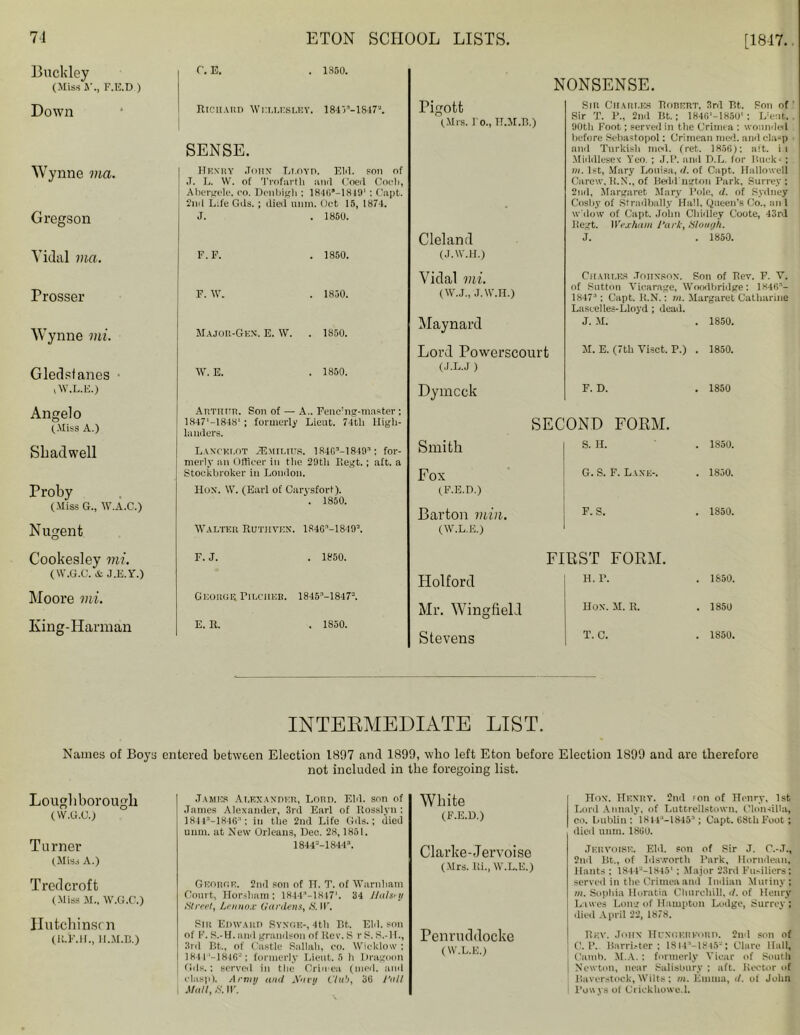 71 Buckley (Miss A’., F.E.D ) Down Wynne via. Gregson Vidal via. Prosser Wynne mi. Gledsfanes i W.L.E.) Angelo (Miss A.) S bad well Proby (Miss G., W.A.C.) Nugent Cookesley mi. (W.G.C. & J.E.Y.) Moore mi. Iving-Harman Names of Boys Loughborough (W.G.C.) Turner (Miss A.) Tredcroft (Miss M., W.G.C.) Hutchinson (R.l’.H., H.M.B.) ETON SCHOOL LISTS. [1817. C. E. 1850. Richard Wellesley 184 V'-1847'J. Rigott (Mrs. Fo., TI.M.B.) SENSE. Henry .Torn Lt.oyd. Eld. son of J. L. W. of Trofarth and Coed Coeh, Abergele, eo. Denbigh ; 184G*—1849‘ : Capt. 2nd Life Gds.; died unm. Oct 15, 1874. J. . 1850. F.F. 1850. Cleland (J.W.H.) F. W. 1850. Vidal mi. (W.J., J.W.H.) Major-Gen. E. W. 1850. Maynard W. E. 1850. Lord Powerscourt (J.L.J ) Arthur. Son of — A. Fenc’ng-master; Dymcck landers. Lancelot sEmiltos. 1 RdG’-l849™: for- merly an Officer in tlie 2S)th Regt. ; aft. a Stockbroker in London. Hox. W. (Earl of Carysfort). . 1850. Walter Rutjiven. 184(F-18I9S. F. J. . 1850. George Pilcher. 1845M847s. E. R. . 1S50. NONSENSE. Sir Charles RonERT, 3rd P,t. Son of' .Sir T. P., 2nd Tit.; 1846'-18S0' : L'cnt. . 90th Foot; served in the Crimea : wounded before Sebastopol: Crimean med. and clasp and Turkish mod. (ret. 1856): aft. ii Middlesex Yeo. ; J.P. and D.L. for Mucks; m. 1st, Mary Louisa, d. of Capt. Hallo well Carew. H.N., of Bedd'ngton Park, Surrey: 2nd, Margaret Mary Pole, d. of Sydney Cosby of Stradbally Hall, Queen’s Co., an 1 w'dow of Capt. John Chidley Coote, 43rd Itegt. Wexham Park, Slough. J. . 1850. Charles .Tottxkon. Son of Rev. F. V. of Sutton Vicarage, Wnodbridge: 1846’- 1847:1; Capt. R.N.: m. Margaret Catharine Lascelles-Lloyd ; dead. J. M. . 1850. M. E. (7th Visct. P.) . 1850. Smith Fox (F.E.D.) Barton min. (W.L.E.) Holford Mr. Wingfield Stevens F. D. . 1850 SECOND FORM. S. H. . 1S50. G. S. F. Last:-. . 1850. F. S. . 1850. FIRST FORM. H. P. . 1850. Hox. M. R. . 1850 T. C. . 1850. INTERMEDIATE LIST. entered between Election 1897 and 1899, who left Eton before Election 1899 and are therefore not included in the foregoing list. .Tames Alexander, Lord. Eld. son of James Alexander, 3rd Earl of Rosslyu : 18413-1846:1; in the 2nd Life Gds.; died White (F.E.D.) unm. at New Orleans, Dec. 28,1851. 1844=-18443. Clarke-Jervoise (Mrs. Ri., W.L.E.) George. 2nd son of H. T. of Warnham Court, Horsham; lSdd'-lHW1. 34 Jlalsry Street, Lennox Gardens, S. II. Sir Edward Synob-, 4tli Bt. Eld. son of F. S.-H. and grandson of Rev. S r S. S.-H., Penruddocke 3rd Bt., of Castle Sallah, eo. Wicklow : 1841 -1846-': formerly Lieut. 5 h Dragoon fids.; served in the Crimen (med. and clasp). Army and A'nvy Club, 36 Pall Mall, 8. IF. (W.L.E.) Hox. Hexry. 2nd f on of Henry, 1st Lord Annaly, of Luttrellstown. Clon-dlla, co. Lublin : 18 t l:‘-18453; Capt. 6Stli Foot; died unin. 1860. Jervotse. Eld. son of Sir J. C.-.T., 2nd Bt., of Idsworth Park, Horndean, Hants : 1844—1S451 ; Major 23rd Fusiliers; served in the Crimea and Indian Mutiny; m. Sophia Horatia Churchill, d. of Henry Lawes Long of Hampton Lodge, Surrey ; died April 22, 1878. Rev. Johx HuNGKiiFoim. 2nd son of C. P. Barrister: 18 i-l '-18 »5-: Clare Hall, Cnmb. M.A.: formerly Vicar of South Newton, near Salisbury : aft. Rector of iiaverstock, Wilts; m. Emma, d. of John Powys of Crickhowe.l.