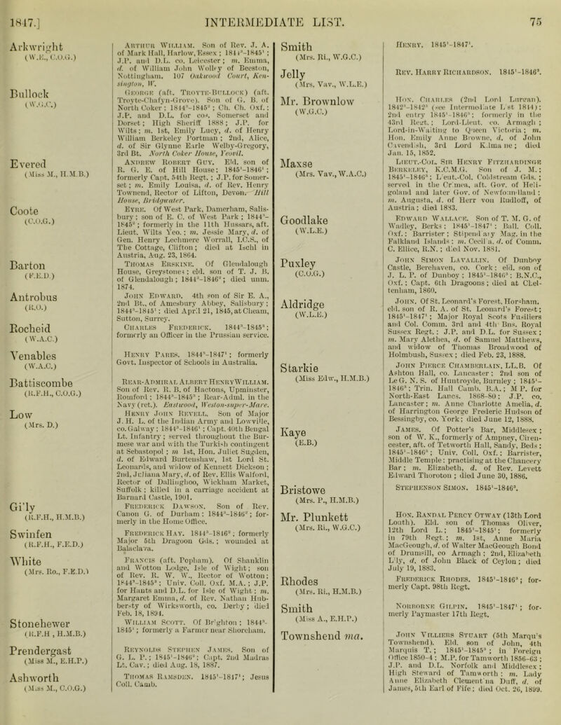 Arkwright (W.E., C.O.G.) Bullock O'.'i.c.) Evered (Miss M., H.M.B.) Coote (C.O.G.) Barton (F.E.D.) Antrobus (K.O.) Bocbeid (W.A.C.) Venables (W.A.C.) Battiscombe (lt.F.H., C.O.G.) Low (.Mrs. D.) Gi'ly (k.f.h., n.jr.B.) Swinfen (H.F.H., F.E.D.) White (Mrs. Ro., F.E.D.l Stonehewer (lt.F.H , H.M.B.) Prendergasfc (Miss M., E.H.P.) Ashworth (Muss M., C.O.G.) Au’rituri William. Son of Rev. ,T. A. of Mark Hull, Harlow,Essex ; lRli'-lKla' ; J.R. ami D.L. eo. Leicester; m. Emma, d. of William John Wolley of Beeston, Nottingham. 107 Oak wood Court, Ken- sington, IF. Gnonr.1? (aft. Trovte-Bollock) (aft. Trovte-Chafyn-Grove). Son of G. B. of North Coker; LSM’-ISIS-; Ch. Ch. Oxf.: J.R. and D.L. for cos. Somerset and Dorset; High Sheriff 1888; J.R. for Wilts; m. 1st, Emily Lucy, d. of Henry William Berkeley Rortman ; 2nd, Alice, d. of Sir Glyune Earle Welby-Gregory, 3rd Bt. A'orth Coker House, Yeovil. Andrew Robert Guy. Eld. son of R. G. E. of Hill House: 1845'-1846‘ ; formerly Capt. 54th Regt. ; J.R. for Somer- set; m. Emily Louisa, d. of Rev. Henry Townend, Rector of Liftun, Devon. Hill House, Bridgwater. Eyre. Of West Park, Damerham, Salis- bury ; son of E. C. of West Park ; 1844 '— 1845 ; formerly in tlie Uth Hussars, aft. Lieut. Wilts Veo.: m. Jessie Mary, d. of Gen. Henry Lechmere Worrall, I.C.S., of The Cottage, Clifton; died at Isold in Austria, Aug. 23, 18G4. Thomas Errkine. Of Glendalough House, Greystoues: eld. son of T. J. I!, of Gleudalongli; 18413— 181GJ; died uum. 1874. John Epwabd. 4th son of Sir E. A., 2nd Bt.. of Amesbury Abbey, Salisbury ; 1844r>—1845*: died April 21, 1845, atCheam, Sutton, Surrey. Charles Frederick. 1844-’—18453; formerly an Officer in the Prussian service. Smith (Mrs. Ri., W.G.C.) Jelly (Mrs. Vuv., W.L.E.) Mr. Brownlow (W.G.C.) Maxse (Mrs. Vav., W.A.C.) Goodlake (W.L.E.) Tuxley (C.O.G.) Aldridge (W.L.E.) Henry Pares. 1844M8471; formerly Govt. Inspector of Schools in Australia. : Rear-Admiral Albert HenryWilliam. Son of Rev. R. B. of Hactons, Upminster, Romfonl; 1844a-1845:1 ; Rear-Adml. in the Navy (ret.). Eastwood, Weston-super-Mare. Henry John Rf.vhll. Son of Major J. H. L. of tlie Indian Army and Lowville, co.Galway; 18443—184G‘ : Capt.40thBengal Lt. Infantry ; served throughout the Bur- mese war and with the Turkish contingent at Sebastopol ; m 1st, Hon. Juliet Sugden, d. of Edward Burteushaw, 1st Lord St. Leonards, and widow of Kennett Dickson ; 2nd, Juliana Mary, d. of Rev. Ellis Walford, Rector of Dailinglioo, Wickham Market, Suffolk ; killed in a carriage accident at Barnard Castle, 1901. Frederick Dawson. Son of Rev. Canon G. of Durham; 184A'-184tr; for- merly in the Home Office. Frederick Hay. 1844:,-1846=; formerly Major 5th Dragoon Gds.; wounded at Balaclava. Francis (aft. Popliam). Of Shanklin and Wotton Lodge, Isle of Wight; son of Rev. R. W. W., Rector of Wotton; 1844’-18453: Univ. Coll. Oxf. M.A. ; J.P. for Hants and D.L. for Isle of Wight; m. Margaret Eunna, d. of Rev. Nathan Hub- ber.-ty of Wirksworth, co. Derby; died Feb. 18,1891. William Scott. Of Brighton; 1844- 1845'; formerly a Farmer near Shorcham. Reynolds Stephen James. Son of G. L. P. ; 1845i-1S4(>- ; Capt, 2nd Madras Lt. Cav.; died Aug. 18, 1887. Thomas Ramsden. lBIG'-lSU1; Jesus Coll. Garnb. Starkie (Miss Edw., H.M.B.) Kaye (E.B.) Bristowe (Mrs. P., H.M.B.) Mr. Plunkett (Mrs. lti., W.G.C.) Rhodes (Mrs. Ri., H.M.B.) Smith (Miss A., E.H.P.) Townshend met. Henry. 18I5'-18471. Rev. Harry Richardson. I8i5'-181G\ Hon. Charles (2nd Lord Lnrean). 1842'-1842 (see Intermediate Lst 1814): 2nd entry 18451 -1846“; formerly in the 43rd Rent. : Lord-Lieut. co. Armagh ; Lord-in-Waiting to Queen Victoria; m. Hon. Emily Anne Browne, d. of John Cavendish, 3rd Lord K.lrna lie; died Jan. 15, 1852. Lieut.-Cor- Sir Henry Fitzhardinoe Berkeley, K.C.M.G. Son of J. M.: 1845*—184G3: L'eut.-Col. Coldstream Gds.; served in the Crimea, aft. Gov. of Heli- goland and later Gov. of Newfoundland : m. Augusta, d. of Herr von itudloff, of Austria; died 1883. Edward Wallace. Son of T. M. G. of Wadley, Berks: 1845'-1847' : Ball. Coll. Oxf.: Barrister: Stipend aiy Mag. in the Falkland Islands : m. Cecil's, d. of Comm. C. Ellice, R.N.; died Nov. 1881. John Simon Lavallin. Of Dunboy Castle, Berehaven, co. Cork; eld. son of J. L. P. of Dunboy; 1845'—184G3: B.N.C., Oxf.; Capt. Gth Dragoons; died at Chel- tenham, 1860. John. Of St. Leonard's Forest, Hor-liam. eld. son of R. A. of St. Leonard’s Forest; 1845'—1847' ; Major Royal Scots Fusiliers and Col. Conun. 3rd and 4th Bns. Royal Sussex Regt.: J.P. and D.L. for Sussex ; m. Mary Alethea, d. of Samuel Matthews, and widow of Thomas Broadwooil of Holmbush, Sussex ; died Feb. 23, 1888. John Pierce Chamberlain, LL.B. Of Ashton Hall, co. Lancaster : 2nd son of LcG. N. S. of Hnntroyde, Burnley ; 1845'— 1846; Trin. Hall Cumb. B.A.; M P. for North-East Lancs. 18G8-80: J.P. eo. Lancaster; m. Anne Charlotte Amelia, d. of Harrington George Frederic Hudson of Bessingby, co. York; died June 12, 1888. James. Of Potter’s Bar, Middlesex ; son of W. K., formerly of Ampney, Ciien- cester, aft. of Tetwortli Hall, Sandy, Beds ; 1845'-184G; Univ. Coll. Oxf.: Barrister, Middle Temple; practising at the Chancery Bar; m. Elizabeth, d. of Rev. Levett Edward Thoroton ; died June 30, 1886. Stephenson Simon. 1845‘-18163. Hon. Randal Percy Otway (13th Lord Louth). Eld. son of Thomas Oliver, 12th Lord L.; 1845l-1845‘; formerly in 79th Regt.; m. lst, Anne Maria, MacGeough, d. of Walter MacGeougli Bond of Drumsill, co Armagh ; 2nd, Elizabeth j L'ly, d. of Jolm Black of Ceylon ; died July 19, 1883. Frederick Rhodes. 1845'-181G’; for- merly Capt. 98th Regt. Nourorne Gilpin. 1R45’-1847‘ ; for- merly Paymaster 17th Regt. John Villiers Stuart (5tli Marqu's Townshend). Eld. son of John, 4th Marquis T.; 1815'-1S45:' ; in Foreign Office 1850-4 ; M.P. for Tamwortli 185G-G3 ; J.P. and D.L. Norfolk and Middlesex ; High Steward of Taraworth : m. Lady Anne Elizabeth Clement na Duff, d. of James, 6tli Earl of Fife ; died Oct. 26, 1899.