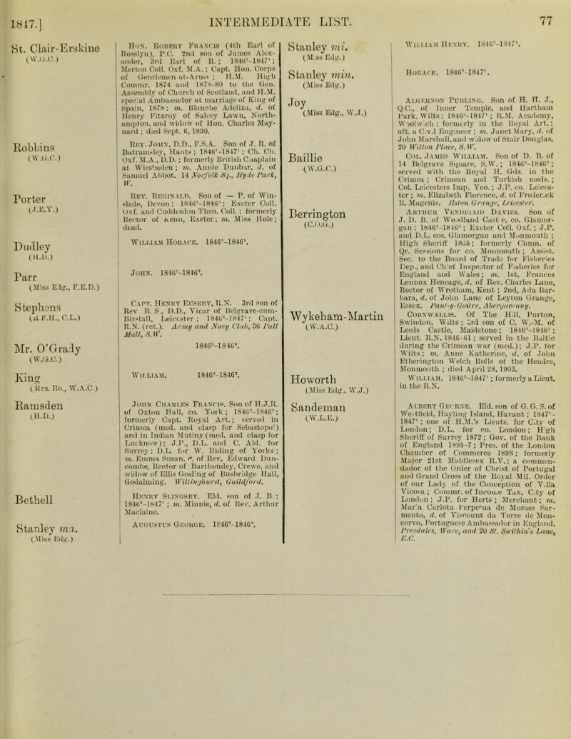 1847.] St. Clair-Erskine (W.u.u.) Robbins (W.G.C.) Porter (J.E.Y.) Dudley (H.D.) Parr (Miss E.lg., F.E.D.) Stephens (it F.H., C.L.1 Mr. O’Grady (W.U.C.) King (Mrs. Ro., W.A.C.) Ramsden (H.D.) Bethell Stanley met. (Miss Edg.) INTERMEDIATE LIST. 77 Hon. Robert Francis (4th Earl of Rosslyu), I’.C. !nil sou of James Alex- ander, 3rd Earl of R. ; 1840'—1H471; Merton Coll. Oxf. M.A.; Capt. Hon. Corps of Gentlemen-nt-Arms ; H.M. High Com in r. 1874 and 1878-80 to the Gen. Assembly of Church of Scotland, and H.M. special Ambassador at marriage of King of Spain, 1878; m. Blanche Adeliza, d. of Henry Fitzroy of Salcey Lawn, North- ampton, and widow of Hon. Charles May- nard : died Sept. 6, 1830. Rev. John, H.D., F.S.A. Son of .T. R. of Batramsley, Hants; 1846'-18-17‘ ; Ch. Cli. Oxf. M.A., D.D.; formerly British Cuuplain at Wiesbaden : hi. Annie Dunbar, </. of Samuel Abbot. 14 XorJ'olk tij., Hule l'ark, j IF. Rev. Reoixami. Son of — P. of Win- : slede, Devon: 184(1'-1846“; Exeter Coll. Oxf. and Cuddcsdon Theo. Coll. : formerly lteetor of ixenn, Exeter; m. Miss Hole; dead. Wii.i.iam Horace. 184G'-1846‘. John. 184G'-18462. Capt. Henry Eusury, R.N. 3rd son of Rev R S., D.D., Vicar of Belgrave-emn- Bir.-tall, Leicester; 18462-1847'; Capt. R.N. (ret.). Army and Navu Club, 3G Pali Mall, .S. IF. 184G--184G2. Stanley mi. (aM.ss Edg.) Stanley min. (Miss Edg.) Joy (Miss Edg., W.J.) Baillie (W.G.C.) Berrington (C.O.O.) Wykeham-Martin (W.A.C.) WII.LIAM. 18462-18462. Howorth (Miss Edg., W.J.) John Ciiart.es Francis. Son of H.J.R. of Oxton Hall, co. York; 184G--1846; formerly Capt. Royal Art.; served in Crimea (med. and clasp for Sebastopo') and in Indian Mutiny (med. and clasp for j Lucknow); J.P., ILL. and C. Aid. for | Surrey; D.L. for W. Riding of Yorks; in. Emma Susan. d. of Rev. Edward Dun- combe, Rector of Bartliomley, Crewe, and widow of Ellis Gosling of Busbridge Hall, Godalining. WUlinghurat, (luildjord. Sandeman (W.L.E.) Henry Si.ingsby. Eld. son of J. B.; 18462-1S47' ; m. Minnie, d. of Rev. Arthur Maclaine. AUGUSTCS GeoKGE. 1S46--184G'1. I William Henhy. 18462-1S471. Horace. 181G2-1847'. Algernon Purling. Son of H. H. J., Q.C., of Inner Temple, and Hartham Park, Wilts; 18462-1847‘; H.M. Academy, Woolwich; formerly in the Royal Art.: aft. a C.v.l Engineer ; hi. Janet Mary, d. of John Marshall, and widow of Stair Douglas. 20 Wilton Place, S. IF. Col. James William. Son of D. B. of 14 Belgrave Square, S.W. ; 184G'J-18462 ; served with the Royal H. Gds. in the Crimea; Crimean and Turkish nieds.; Col. Leieesters Imp. Yeo.; J.P. co. Leices- ter ; m. Elizabeth Florence, d. of Freder.ck It. Magenis. Ilslon Orange, Leicester. Arthur Vendigaid Davies. Son of J. D. B. of Woodland Cast e, co. Glamor- gan ; 1846-18 463 ; Exeter Coll. Oxf. ; J.P. and D.L. cos. Glamorgan and Monmouth : High Sheriff 18G5; formerly Climn. of Qr. Sessions for co. Monmouth ; Assist. Sec. to the Board of Trade fur Fisheries Dep., and Chief Inspector of Fisheries for England and Wales; m. 1st, Frances Lennox Heneage, d. of Rev. Charles Lane, Rector of Wrotham, Kent ; 2nd, Ada Bar- bara, d. of John Lane of Leyton Grange, Essex. Pant-y-Goitre, Abergavenny. Cornwallis. Of The Hill, Pnrton, Swindon, Wilts: 3rd son of C. W.-M. of Leeds Castle, Maidstone; lSdG'-ISdG; Lieut. R.N. 1846-61 ; served in the Baltic during the Crimean Avar (med.); J.P. for Wilts; in. Anne Katherine, d. of John Etherington Welch Rolls of the Hendre, Monmonth ; died April 28, 1903. William. 184G3—1847*; formerly a Lieut, iu the R.N. Albert George. Eld. son of G. G. S.of We-tfield, Hayling Island, Havant; 1847*- 18471 ; one of H.M.’s Lietits. for City of London; D.L. for co. London; Hgh Sheriff of Surrey 1872 ; Gov. of the Bank of England 1895-7 ; Pres, of the London Chamber of Commerce 1898; formerly Major 21st Middlesex R.V.: a enmmeu- dador of the Order of Christ of Portugal and Grand Cross of the Royal Mil. Order of our Lady of the Conception of V.lla Vicosa ; Commr. of Income Tax, C.ty of London; J.P. for Herts; Merchant; in. Mar a Carlota I'erpetua de Muraes Sar- mento, d. of Viscount da Torre de Mon- corvo, Portuguese Ambassador in England. Presdnles, Ware, and 2U St. Suithins Lane, K.C.