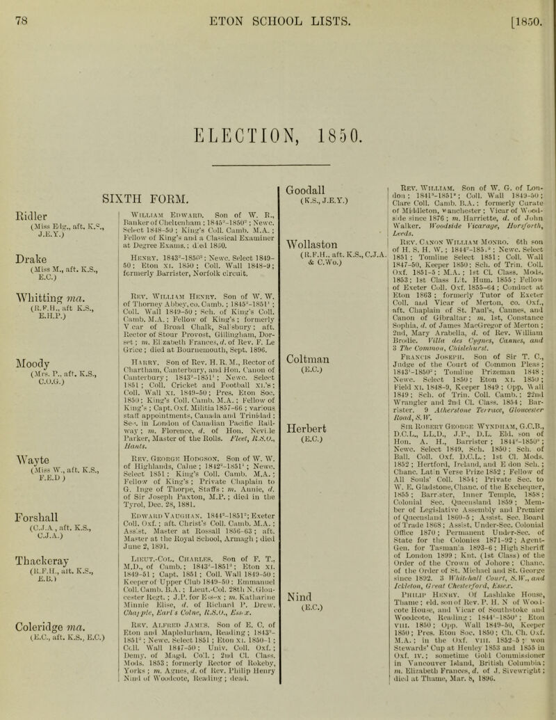 ELECTION, 1850. SIXTH FORM. Ridler (Miss Edg., aft. K.0., J.E.Y.) Drake (Miss M., aft. K.S., E.C.) William Edward. Son of W. E., Banker of Cheltenham ; 18452-1850“; Newc. Select 1848-50 ; King's Coll. Camb. M.A. ; Fellow of King’s ami a Classical Examiner at Degree Exams.; died 1800. Henry. 1843=-1850=; Newc. Select 1849- 50; Eton xi. 1850 ; Coll. Wall 1848-9; formerly Barrister, Norfolk circuit. Whitting via. (R.F.H., aft K.S., E.H.P.) Moody (Mrs. r.. aft. K.S., C.O.G.) W ayte (Miss W., aft. K.S., F.E.D ) F orsliall (C.J.A, aft. K.S., C.J.A.) Thackeray (lt.F.lf., alt. K.S., E. Li.) Coleridge via. (E.C., aft. K.S., E.C.) Rev. William Henry. Son of W. W. of Thorney Abbey, co. Camb.; 18452-1H51’ ; Coll. Wall 1849-50 ; Sell, of King's Coll. Camb. M.A.: Fellow of King’s ; formerly V car of Broad Clialk, Sal'sbury: aft. Rector of Stour Provost, Gillingham, Dor- set; in. El zabetli Frances, d. of Rev. F. Le Grice ; died at Bournemouth, Sept. 1896. Harry. Son of Rev. H. R. M., Rector of Cliartham, Canterbury, and Hon. Canon of Canterbury; 1843“—18511 ; Newc. Select 1851; Coll. Cricket and Football XL’s; Coll. Wall XI. 1849-5U; Pres. Eton Soc. 1850; King’s Coll. Camb. M.A.; fellow of King’s ; Capt. Oxf. Militia 1857-66 ; various staff appointments, Canada and Trinidad ; Sec. in London of Canadian Pacific Rail- way ; in. Florence, d. of Hon. Nevi.le Parker, Master of the Rolls. Fleet,/I.8.C., Hants. Rev. George Hodgson. Son of W. W. of Highlands, Caine; 1842--18511 ; Newc. Select 1851: King’s Coll. Camb. M.A. ; Fellow of King’s; Private Chaplain to G. Inge of Thorpe, Staffs ; m. Annie, d. of Sir Joseph Paxton, M.P. ; died in the Tyrol, Dec. 28, 1881. Edward Vadgiian. 1844a-1851a; Exeter Coll. Oxf.; aft. Christ's Coll. Camb. M.A.; Assist. Master at Rossall 1856-63 ; aft. Master at the Royal School, Armagh ; died June 2, 1891. Lieut.-Col. Charles. Son of F. T.. M.D., of Camb.; 1843M8512; Eton XL 1849-51; Capt. 1851; Coll. Wall 1849-50 ; Keeperof Upper Club 1849-5(1; Emmanuel Coll.Camb. B.A. ; Lieut.-Col. 28th N.Glou- cester Regt. ; J.P. for Eis-x ; m. Katharine Minnie Elise, d. of lliehard P. Drew. Chappie, Earl s Colne, 11.8.U., Essex. ltnv. Alfred James. Son of E. C. of Eton and Mapledurliam, Reading; 1843“- 1851'-; Newc. Select 1851 ; Eton xi. 1850— 1 ; Cell. Wall 1847-80 : Univ. Coll. Oxf.; Demy, of Magd. Coll. ; 2nd Cl. Class. Mods. 1853; formerly Rector of llokeby, Yorks ; in. Agnus, d. of Rev. Philip Henry Kind of Woudcote, Reading ; dead. Goodall (K.S., J.E.Y.) Wollaston (U.F.H., aft. K.S., C.J.A. & C.Wo.) Coltman (E.C.) Herbert (E.C.) Nind (E.C.) Rev. William. Son of W. G. of Lon- don ; 1841“-185l“; Coll. Wall 1849-50; Clare Coll. Camb. B.A.: formerly Curate of Middleton, vauchester: Vicar of Wnod- side since 1876 : m. Harriette, d. of Joint Walker. Wood side Vicarage, Horsforth, Leeds. Rev. Canon William Monro. Gth son of H. S. H. W.; 1844-’-185.“: Newc. Select 1851; Tomline Select 1851; Coll. Wall 1847-50, Keeper 1850: Sell, of Trim Coll. Oxf. 1851-5 : M.A.; 1st Cl. Class. Mods. 1853: 1st Class Lit. Hum. 1855; Fellow of Exeter Cull. Oxf. 1855-64 ; Conduct at Eton 1863 ; formerly Tutor of Exeter Coll, and Vicar of Merton, co. Oxf., aft. Chaplain of St. Paul’s, Cannes, and Canon of Gibraltar; m. 1st, Constance Sophia, d. of James MacGregor of Merton ; 2nd, Mary Arabella, d. of Rev. William Brodie. Villa des Cygnet, Cannes, and 3 The Common, Chislehurst. Francis Joseph. Sou of Sir T. C., Judge of the Court of Cuinmon Pleas; 1843’-1850-; Tomline Prizeman 1848 ; Newc. Select 1S5U: Eton xi. 185U; Field XI. 1848-9, Keeper 1849 : Opp. \\ all 1849; Sch. of Trim Coll. Camb.; 22nd Wrangler and 2nd Cl. Class. 1854; Bar- rister. 9 Atherstone Terrace, Gloucester /toad, S. IF. Sir Rorert George Wyndiiam, G.C.B., D.C.L., LL.D., J.P., D.L. Eld. son of Hon. A. H., Barrister; 1814--18502; Newc. Select 1849, Sell. 185U; Sch. of Ball. Coll. Oxf. D.C.L.; 1st Cl. Mods. 1852 ; Hertford, Ireland, and E don Sch. ; Chanc. Latin Verse Prize 1852 ; Fellow of All Souls’ Coll. 1854; Private Sec. to W. E. Gladstone, Chanc. of the Exchequer, 1855; Barrister, Inner Temple, 1858; Colonial Sec. Queensland 1859; Mem- ber of Legislative Assembly and Premier of Queensland 1860-5; Assist. Bee. Board of Trade 1868; Assist. Under-Sec. Colonial Office 1870 ; Permanent Under-Sec. of State for the Colonies 1871-92; Agent- Gem for Tasmania 1893-6 : High Sheriff of London 1899; Knt. (1st Class) of the Order of the Crown of Johore; Chanc. of the Order of St. Michael and St. George since 1892. 3 Whitehall Court, 8. W., and Ickleton, Great Chesterford, Essex. Philip Henry. Of Laslilake House, Thame ; eld. son of Rev. P. H. N of Woo 1- cote House, and Vicar of Southstoke and Woodcote, Reading; 184P-1850'; Eton VIII. 1850 ; Opp. Wall 1849-50, Keeper 1850; Pres. Eton Soc. 1850; Cli. Ch. Oxf. M.A.; in the Oxf. vm. 1852-5 ; won Stewards’ Clip at Henley 1S53 and 1855 in Oxf. tv.; sometime Gold Commissioner in Vancouver Island, British Columbia; in. Elizabeth Frances, d. of .1. Sivewright; died at Thame, Mar. 8, 1896.