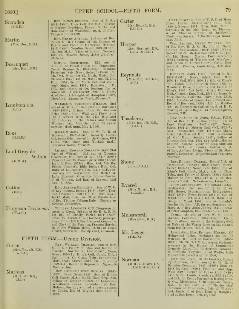 1850.] Snowdon (F.E.D.) Martin (.Mrs. Hor., E.B.) Bosanquet (Mrs. Hor., E.B.) Lambton via. (L’.L.) Eons (H.M.B.) | Rf.v. Canon Edmund. Son of J. S.; I 1843J-1850a; Univ.Coll. Oxf. B.A.; Rector of Kirk by Overblow, Panual, Yorks, ami Hon. Canon of Wakefield ; m. d. of Preb. Too^ood ; died 1804. Rf.v. Hknky Arthur. 2nd son of Rev. Canon G. M.; Chanc. of the Diocese of Exeter and Vicar of Harberton, Tobnes; 18-45'—1850-*; Tomline Select 1849-50; Ch. Ch. Oxf. AT. A. : Vicar of Lav ton, Newark, 1858-98. Tintern J louse, Abbey llo.id, (it. Malvern. Samuel Courtiiofe. Eld. .son of S. if B. of Forest House anil Dingestow Court, Monmouth ; 1845--1850* ; Tomline Prizeman 1849 ; Newc. Select 1849-50 ; Ch. | Ch. Oxf. M.A.; 1st Cl. Math. Mods., 2nd Cl. Mods. 1852 : 1st Cl. Math., 2nd Cl. Lit. I Hum. 1864 ; Senior Math. Sch. anil John- son's Math. Sch. 1855: Barrister; J.P., D.L., and Clunn. of Qr. Sessions for co. j Monmouth, Hi^h Sheriff 1898; m. Mary, d. of John Arkwright of Hampton Court, Hereford. Dingestoir Court, Monmouth. Major-Gen. Frederick William. 2nd I son of W. H. L. of Biddick Hall, Durham ; 1845 -1850*; Piince Consort’s German Tri/.e 1850 : Opp. Wall and Fie'd xi.’S 185 ; served with the 71st Highland Lt. Infantry in the Crimei ami Indian Mutiny; ret. Maj.-Gen. after 32 years’ service ; dial. unm. May 1, 1901. William John. Son of W. R. R. of Worstead ; 18453*—1851“; formerly Lieut.- Col. Scots Gds.: served in the Crimea, 1854 (med. with clasp and Turkish med.). Worstead Jlouse, Norudch. Lord Grey de \\ lltdl Grosveuor, 2nd Earl of W. ; 184r>:*—1850“ ; Prince Consort's French prize 1848 ; Lient. 1st Life Gils. 1854-9: Hon. Col. 5th Bn. Prince Consort's Ride Bgile.: Hon. Col. Duke of Lancaster's Yeo. Cav. : M.P. suc- cessively for Weymouth anil Bath ; m. Lady Elizabeth Charlotte Louisa Craven, d. of William, 2nd Earl of Craven; died Jan. 18, 1885. Rev. Arthur Benjamin-. Son of W. C. of Ley onstone. Essex : 18-15—1850-’; Tom- line Prizeman 1850 ; Ch. CH. Oxf. M.A. ; 1st Cl. Math. 1854 ; m. Clare Elizabeth, if. of ltev. Thomas Pelham Hale. Shepbourne O ran ye, Tonbridge. Fei'guson-Davie Via. Wir.LTAM Augustus, C.B. (Ferguson on , . entering Eton). 3rd son of Sir H. It. F.-D., v ' \ 1st Bt., of Creeily Park; 1844>-1850J : Trim Coll. Camb. M.A.: formerly principal clerk Public Bill Office, House of Commons, 1 and Clerk of the Fees ; m. Frances Harriet, j d. of Sir William Miles, 1st Bt., of Leigh t Court, Somerset. Creedy Tal k, Crediton. (H.M.B.) Cotton (E.B.) Arthur Edward Holland Grey (3rd Fail of Wilton). EM. son of Thomas FIFTH FORM.—Upper Division. Green (Mrs. Ro., aft. K.S., W.A.C.) Mathias (H.D., aft. K.S., ll.D.) Rev. William Charles. Son of Rev. Cr. R. G.; Fellow of Eton and Rector of | Everdon, Northants ; 1843 -18512 ; Neve. Select 1850-1 ; King’s Coll. Camb. M.A. ; 2nd in 1st Cl. Class. Trip., Senior Opt. Math. 1855: Craven Univ.Seli.; E| igranis l 1852-3-4; Rector of Hepwortli. Hepworlh j Rectory, hiss. Rev. George Henry Duncan. 18443- 1852-: Newc. Select 1852 : Sch. of King's Coll Camb.. M.A. : 1st Cl. Class. Trip. 185(1, \ Fellow of King’s; Curate of Lambonrn j Woodlands, Berks; Incumbent of East I Molesey, Surrey; a t. had a private school at Cowes, Isle of Wight; died June 7, 1869. Carter (Mrs. Ro., nft. K.S., E.H P.) Harper (Mrs. Hor., aft. K.S., C.J.A. & ll.D.) Reynolds (M ss Edg., aft. K.S., K.C.; Thackeray (Mrs. Ro., aft. lv.S., U.O.G.) Stone (K.S., C.O.G.) Evered (Miss M , aft. K.S., H.M.B. j Molesworth (Miss Edw., H.D.) Mr. Legge (F.E.D.) Norman (H.M.B., & Mrs. Dr., H.M.B. & E.H.P.) Capt. Edward. Son of T. S. C. of Moor Place, Herts 184 4a-18523 : Cull. Wall 1859-1, Keeper 1851 ; Trim Hall, Camb.; formerly in the 90th llegt.; in. Eleanor, 11. of Thomas Frewen of Brickwall, Northiam, Sussex. 7 Marlborough llttilU- ing*, Hath. Vex. Archhn. Henry William. Son of Rt. Rev. It. J. C. II.. Bp. of Christ Church, New Zealand ; 1844-— 1852'-'; Newc. Select 1851-2 ; Merton Coll. Oxf. M.A.: 2nd Cl. Lit. Hum. ; Merton PostmastPrship 1852 ; Arclnln. of Timarn and West'and, and Canon of Christ Church Oath., New Zealand. 7'imaru, Canterbury, New Zea- land. Herbert John, C.S.I. Son of S. B.; 1845;,_13513 ; Newc. Select 1849. Med. 1850-1 ; Coll. Wall 1850-1 : Sch. of King's Coll. Camb. B.A.: English Poem 1853-4 ; Members' Prize, Epigrams, and Fellow of King's, 1855; 3rd Indian C. S.: Browne's Med., Clianc.’s Eng. Meil.. 1853-4 ; formerly Vice-Chanc., Calcutta Univ.; ent. I.C.S. 1855 ; Member of Bengal Leg. Council and Board of Rev. (ret. 1889): J.P. for Middle- sex ; m. Margarctta Catherine, d. of H. F. Waring of Lyme Regis. 51 Necei n Xquu re, London, S. IF. Rev. Francis St. John, F.S.A., F.G.S. Son of Rev. F. T., author of the ‘Life of Lord Chatham’; 1845'-18522; Newc. Select 1851-2; Merton Coll. Oxf. 1852-7 ; M.A., Postmaster 1852: 1st Class Mods. 1854 ; 1st Class Lit. Hum. 1850 ; Librarian of Oxf. Union Society 1857 ; Fellow of Lincoln Coll. Oxf. 1857—G1 : Assist. Master at Eton 1858-83 ; Vicar of Mapledurham since 1883 ; m. Louisa Katharine, d. of Rev. Andrew Irvine, Vicar of St. Mar- garet's, Leicester. Mapledurham Vicarage, Reading. Rev. Edward Daniel. Son of J. S. of Dorchester, Dorset; 1K45--1852-; Newc. Select 1849-51 : Newc. Sch. 1852; Sch. of King’s Coll. Camb. M.A.: 4th in Class. Trip., awl Fellow of King’s 1856 ; Ass'st. Master at Eton 1857-84 : m. d. of Rev. Francis Vidal. Helensbourne, Abingdon. John .Tettery Guy. Of Clifford Lodge, Bridgwater; 3rd son of R. G. E. of Hill House, Otternampton, Bridgwater; 1844’-1852- ; Newc. Select 1851-2 ; Sch. of Magil. Coll. Oxf. M.A.; 1st Cl. Mods, ai d Demy, at Magil. 1854 ; ent. at Lincoln’s Inn for the Bar; J.P. for co. Somerset; m. Mary, d. of Rev. John Jeffery, D.D.. Hector of Otterhampton, Bridgwater : died 1880. James. 5th son of Rev. W. M. of St. Breoke, Cornwall; 1845M8503: Lient. 7th Fusiliers ; served in the Crimea : died at Malta of the Varna fever on his return from the Crimea, Oct. 5, 1854. Lieut.-Col. Hon. Edward Henry. Of Holmwood Lodge, Dorking; 3rd son of Wili am, 4th Earl of Dartmouth : 1845:l- 1851’ ; Ch. Ch. Oxf. M.A.; Assist. Serjeant- at-Arms in the House of Commons; formerly Lieut.-Col. Coldstream Guards ; m. Cordelia Twysden, d. of Walter Helc Molesworth ; died Aug. 10, 1990. Charles Loyii. Of the Rookery, Brom- j ley Common, Kent; son of G. W. N. of Bromley Common : 1845‘-1850= ; Eton XI. 1848 50, Capt 1850; Field xi. and Opp. Wall 1849: Keeper of Upper Club 1849 ; Trinity Coll. Camb.: Camb. xi. 1852-3 ; J.P. and D.L. for Kent: Partner in B (ring Bros. «fc Co., Merchants. 8 Bishopsgate Street, E.C.; m. 1st. Julia, d. of Charles Hay Cameron of Freshwater, Isle of Wight; 2nd, Emily, d. of Ross Ilonelly Mangles; d.ed at San liemo, l'eb. 17, 1889.