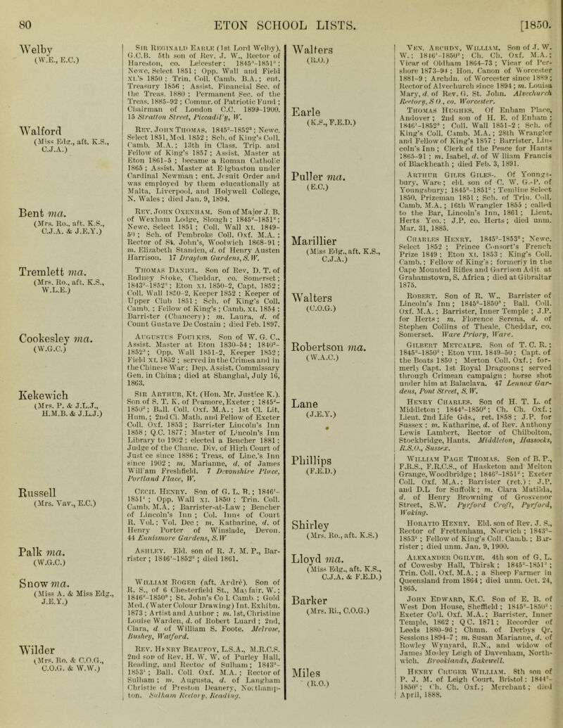 AVelbv (W.E., E.C.) W alford (Miss Edg., aft. K.S., C.J.A.) Bent via. (Mrs. Ro„ aft. K.S., C.J.A. & J.E.Y.) Tremlett via. (Mrs. Ro., aft. K.S., W.L.E.) Cookesley via. (W.G.C.) Kekewich (Mrs. P. & J.L.J., H.M.B. & J.L.J.) Russell (Mrs. Yav., E.C.) Palk via. (W.G.C.) Sm Reginald Earle (1st Lord Welby), G.C.B. 6tl) soil of Jtev. J. W„ Rector of Hareston, co. Leicester: 1846:‘-1H51“: Newe. Select 1851; Opp. Well and Field XI.'s 1850; Trill. Coll. Camb. B.A.; ent. Treasury 185(1 ; Assist. Financial Sec. of the Treas. 1880 ; Permanent Sec. of the Treas. 1885-92 ; Commr. of Patriotic Fund ; Chairman of London C.C. 1899-1900. 15 Stratton Street, Piccadil’y, IF. Rev. John Thomas. 1845“-1R52:’; Newc. Select 1851. Med. 1852; Sell, of King’s Coll. Camb. M.A.; 13th in Class. Trip, and Fellow of King’s 1857 : Assist. Master at Eton 1861-5 ; became a Roman Catholic 1865 ; Assist. Master at E lgbaston under Cardinal Newman ; ent. Jesuit Order and was employed by them educationally at Malta, Liverpool, and Holywell College, N. Wales ; died Jan. 9, 1894. Rev. John Oxenham. Son of Major J. B. of Wexhnm Lodge, Slough ; 1845“-1851“; Newc. Select 1851 ; Coll. Wall XI. 1849- 50 ; Sell, of Pembroke Coll. Oxf. M.A. : Rector of St. John’s, Woolwich 1868-91 ; m. Elizabeth Sianden, cl. of Henry Austen Harrison. 17 Drayton Gardens, S. IF. Thomas Daniel. Son of Rev. D. T. of Rodney Stoke, Cheddar, co. Somerset; 1843“-'l8523; Eton XI. 1850-2, Capt. 1852; Coll. Wall 1850-2, Keeper 1852 : Keeper of Upper Club 1851 : Soli, of King's Coll. Camb. ; Fellow of King’s ; Camb. xi. 1854 ; Barrister (Chancery); m. Laura, rf. of Count Gustave De Costain ; died Feb. 1897. Augustus Foutkf.s. Son of W. G. C., Assist. Master at Eton 1830-54; 1840“- 1852’; Opp. Wall 1851-2, Keeper 1852; Field xi.1852; served in the Crimea and in the Chinese War: Dep. Assist. Commissary Gen. in China; died at Shanghai, July 16, 18G3. Sir, Arthuh, Kt. (Hon. Mr. Justice K.). Son of S. T. K. of Peamore, Exeter ; 1845“- 1850“; BUI. Coll. Oxf. M.A.; 1st Cl. Lit, Hum.; 2nd Cl. Math, and Fellow of Exeter Coll. Oxf. 1853 ; Barrister Lincoln’s Inn 1858; Q C. 1877; Master of Lincoln’s Inn Library to 1902 ; elected a Bencher 1881: Judge of the Chanc. Div. of High Court of Just'ce since 1886; Treas. of Linc.’s Inn since 1902 ; m. Marianne, d. of James Will’am Freshfleld. 7 Devonshire Place, Portland Place, IF. Cecil Henry. Son of G. L. R.; 1846'- 1S511 ; Opp. Wall xi. 1850 ; Trill. Coll. Camb. M.A. ; Barrister-at-Law ; Bencher of Lincoln’s Inn ; Col. Inns of Court R. Yol.; Yol. Dec; m. Katharine, d. of Henry Porter of Winslade, Devon. 44 Ennismore Gardens, S'. IF Ashley. Eld. son of R. J. M. P., Bar- rister; 18-16'—1852“; died 1861. Snow wa. (Miss A. & Miss Edg., J.E.Y.) Wilder (.Mrs. Ro. & O.O.G., C.O.G. & W.W.) William Roger (aft. Ardre). Son of R. S., of 6 Chesterfield St., May fair, W.; 1846“-18503; St. John’s Co 1. Camb. ; Gold M ed. (Water Colour Drawing) Int. Exhibn. 1873 ; Artist and Author ; m. 1st, Christine Louise Warden, d. of Robert Luard : 2nd, Clara, d of William S. Foote. Melrose, Jiushey, Watford. Rev. Hi-nry Beaufoy, L.S.A., M.R.C.S. 2nd son of Rev. H. W. 4V. of Parley Hall, Reading, and Rector of Sulliam; 1848“- 1853*; Ball. Coll. Oxf. M.A. : Rector of Sulliam: m. Augusta, d. of Langham Christie of Preston Deanery, No; thauip- ton. Sulliam Rectory, Reading. Walfers (ICO.) Earle (K.S., F.E.D.) Puller via. (E.C.) Manllier (Miss Edg., aft. K.S., C.J.A.) Walters (C.O.G.) Robertson via. (W.A.C.) Lane (J.E.Y.) Phillips (F.E.D.) Shirley (Mrs. Ro., aft. K.S.) Lloyd via. (Miss Edg., aft. K.S., C.J.A. & F.E.D.) Barker (Mrs. Ri., C.O.G.) Miles (R.O.) Vex. Arciidx. William. Son of J. W. W.; 18 lU'-l 850“; Ch. Ch. Oxf. M.A.; Vicar of Oldham 1864-73 ; Vicar of Per- sliore 1873-9* ; Hon. Canon of Worcester 1881-9; Arclnin. of Worcester since 1889; Rectorof Alvechurch since 1894 ; m. Louisa Mary, (/.of Rev. G. St. John. Alvechurch Rectory, S 0 , co. Worcester. Thomas Hughes. Of Enham Place, Andover ; 2nd son of II. E. of Enham ; 184G'-18523 ; Coll. Wall 1851-2; Sell, of King’s Coll. Camb. M.A.; 28th Wrangler anil Fellow of King’s 1857 ; Barrister, Lin- coln's Inn ; Clerk of the Peace for Hants 1865-91 ; m. Isabel, </. of W lliam Francis of Blackhcath ; died Feb. 3, 1891. Arthur Giles Giles-. Of Yonngs- bury. Wan-; eld. soil of C. W. G.-P. of Yonngsbury; 18453-1851“; Tomline Select 1850. Prizeman 1851 ; Soli, of Trill. Coll. Camb. M.A.; !6th Wrangler 1855 ; called to the Bar, Lincoln's Inti, 1861; Lieut. Herts Yeo.; J.P. co. Herts; died mini, Mar. 31, 1885. Charles Henry. 1R45“-1853“; Newc. Select 1852 ; Prince Consort’s French Prize 1849 : Eton XL 1853 ; King's Coll. Camb.; Fellow of King's : formerly in the Cape Mounted Rifles and Garrison Adit, at Grahamstown, S. Africa; died at Gibraltar 1875. Rorert. Son of R. W„ Barrister of Lincoln’s Inn; 1845“-18503; Ball. Coll. Oxf. M.A.; Barrister, Inner Temple ; J.P. for Herts; m. Florence Serena, d. of Stephen Collins of Theale, Cheddar, co. Somerset. 11'a re Priory, Ware. Gilbert Metcalfe. Son of T. C. R.: 1845“-1850“; Eton VIII. 1849-50 ; Capt. of the Boats 1850 ; Merton Coll. Oxf.; for- merly Capt. 1st Royal Dragoons; served through Crimean campaign; horse shot under him at Balaclava. 47 Lennox Gar- dens, Pont Street, S. IF. Henry Chari.es. Son of H. T. L. of Middleton; 18443-1850“; Ch. Ch. Oxf.; Lieut. 2nd Life Gds., ret. 1858 ; J.P. for Sussex ; m. Katharine, d. of Rev. Anthony Lewis Lambert, Rector of Chilbolton, Stoekbridge, Hants. Middleton, Hassocks, R.S.O., Sussex. William Page Thomas. Son of B. P., F.R.S., F.R.C.S., of Hasketon and Melton Grange, Woodbridge ; 184G“-1S51“; Exeter Coll. Oxf. M.A.: Barrister (ret.); J.P. and D.L for Suffolk; m. Clara Matilda, d. of Henry Browning of Grosvenor Street, S.W. Pyrford Croft, Pyrford, Woking. Horatio Henry. Eld. son of Rev. ,T. P., Rector of Frettenham, Norwich ; 18433- 1853’ ; Fellow of King's Coll. Camb.; Bar- rister ; died unm. Jan. 9, 1900. Alexander Oqilvie. 4th son of G. L. of Cowesby Hall, Thirsk ; 1845“-1851“ ; Trin. Coll. Oxf. M.A.; a Sheep Farmer in Queensland from 1SG4 ; died unm. Oct. 24, 1865. John Edward, K.C. Sou of E. B. of West Don House, Sheffield ; 1845“-1850“: Exeter Co'l. Oxf. M.A.: Barrister. Inner Temple, 1862 ; Q C. 1871 : Recorder of Leeds 1880-96; Churn, of Derbys Qr. Sessions 1894-7 ; m. Susan Marianne, d. of Rowley Wynyard, 11.N., and widow of James Mo-ley Leigh of Dnvenham, North- wich. Drooklands, ISaketeell. Henry Crugf.r William. 8th son of P. J. M. of Leigh Court. Bristol: 1844’- 1850’; Oh. Ch. Oxf.; Merchant; died ! April, 1888.