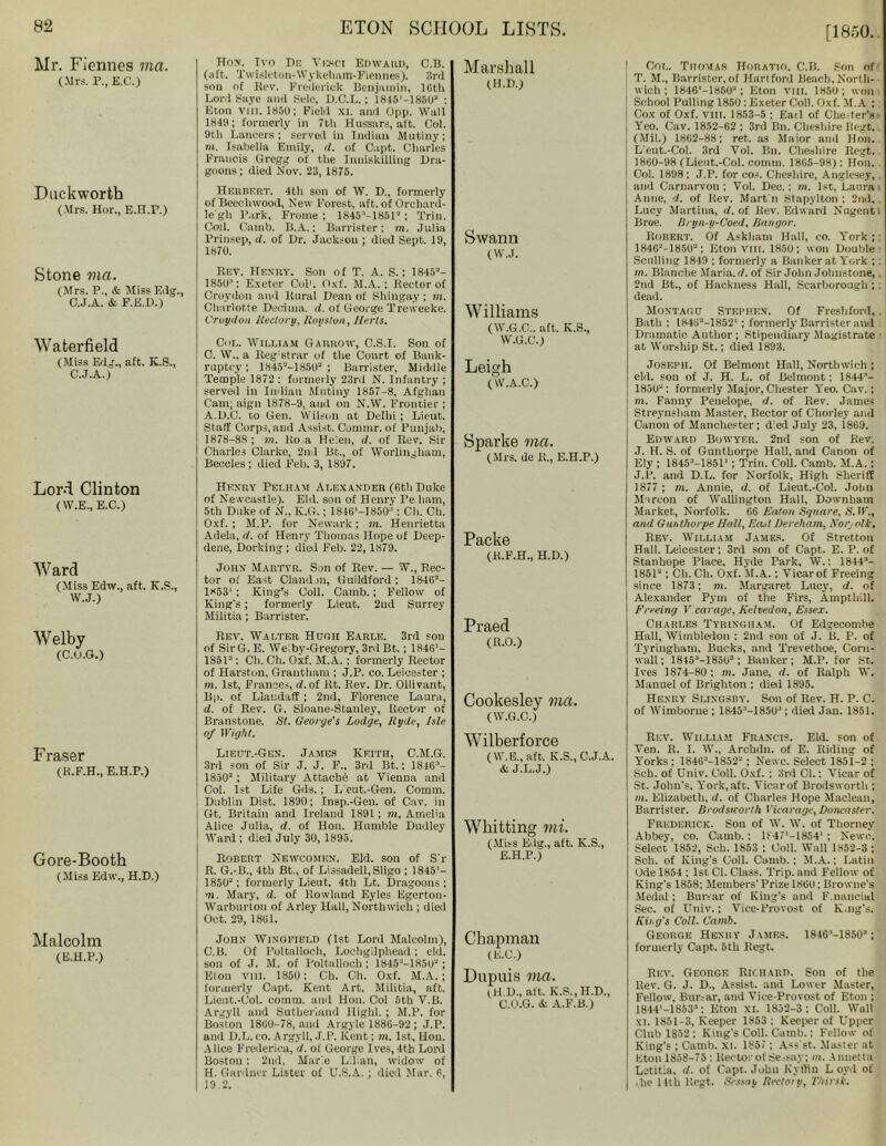 [1850. Mr. Fiennes ma. (Mrs. P., E.C.) Duckworth (Mrs. Hor., E.H.P.) Stone ma. (Mrs. P., & Miss Edg., O.J.A. & F.E.D.) Wafcerfield (Miss Edg., aft. K.S., C.J.A.) Lord Clinton (W.E., E.C.) Ward (Miss Edw., aft. K.S., W.J.) Welby (C.O.G.) Fraser (K.F.H., E.H.P.) Gore-Booth (Miss Edw., H.D.) Malcolm (E.H.P.) Ho>\ Ivn De Vekci Edward, C.B. (aft. Twisleton-Wykeham-Fiennes). 3rd sou of Ri?v. Frederick Benjamin, 16th Lord Saye and Sele, O.C.L.; 1815'—1850J : Eton vni. 1860; Field xi. and Opp. Wall 1849; formerly in 7th Hussars, aft. Col. 9th Lancers; served iu Indian Mutiny; m. Isabella Emily, d. of Capt. Charles Francis Gregg of the Inniskilling Dra- goons ; died Nov. 23, 1875. Herbert. 4th son of W. D., formerly of Beechwood, New Forest, aft. of Orchard- le'gh Park, Frome ; 1845M8513 ; Trim Coll. Camb. B.A,; Barrister; m. Julia Prinsep, it. of Dr. Jackson ; died Sept. 19, 1870. Bev. Henry. Son of T. A. S.; 18453- 1850; Exeter Col1. Oxf. M.A. ; Hector of Croydon and Rural Dean of Shingay; m. Charlotte Decima. d. of George Treweeke. Croydon Rectory, Roy stun, Herts. Cm.. William Garrow, C.S.I. Son of C. W„ a Reg'strar of the Court of Bank- ruptcy ; 13453-185tl3 ; Barrister, Middle Temple 1872 : formerly 23ril N. Infantry ; served in Indian Mutiny 1857-8, Afghan Cam, aigu 1878-9. and on N.W. Frontier ; A.D.C. to Gen. Wilson at Delhi; Lieut. Staff Corps,and Assist. Commr. of Punjab, 1878-88; in. Ro a Helen, d. of Rev. Sir Charles Clarke, 2nd Bt., of Worliugham, Beccles; died F’eb. 3, 1897. Henry Pelham Alexander (6th Duke of Newcastle). Eld. son of Henry Pe.ham, 5th Duke of N., K.G.; 1846'-1850: Ch. Ch. Oxf.; M.P. for Newark; m. Henrietta Adela, d. of Henry Thomas Hope of Deep- dene, Dorking ; died Feb. 22, 1879. John Martyr. Son of Rev. — W., Rec- tor of East Clandon, Guildford ; 18463- 1853' ; King’s Coll. Camb.; Fellow of King's; formerly Lieut. 2nd Surrey Militia; Barrister. Rev. Walter Hugh Earle. 3rd son of SirG. E. We: by-Gregory, 3rd Bt. ; 1846'- 18513: Ch. Ch. Oxf. M.A. ; formerly Rector of Harston, Grantham ; J.P. co. Leicester ; m. 1st, Frances, d. of lit. Rev. Dr. Ollivant, Bp. of Llandaff; 2nd, Florence Laura, d. of Rev. G. Sloane-Stanley, Rector of Branstone. St. George's Lodge, Ryde, Isle of Wight. Lieut.-Gen. James Keith, C.M.G. 3rd son of Sir J. J. F., 3rd Bt.; 1816-1- 18503 ; Military Attache at Vienna and Col. 1st Life Gds.; L'eut.-Gen. Comm. Dublin Dist. 1890; Insp.-Gen. of Cav. in Gt. Britain and Ireland 1891; m. Amelia Alice Julia, d. of Hon. Humble Dudley Ward : died July 30, 1895. Robert Newcomen. Eld. son of S'r R. G.-B., 4th Bt., of Lissadell, Sligo ; 1845'- 18503; formerly Lieut. 4th Lt. Dragoons ; m. Mary, d. of Rowland F.yles Egerton- Warburton of Arley Hall, Northwich ; died Oct. 29, 1861. John Wingfield (1st Lord Malcolm), C.B. Of Poltalloch, Lochgilphead; eld. son of J. M. of Poltalloch; 1845MH5U3; Eton viii. 1850; Ch. Ch. Oxf. M.A. ; formerly Capt. Kent Art. Militia, aft. Lient.-Col. comm, and Hon. Col 5th V.B. Argyll and Sutherland Highl. ; M.P. for Boston 1860-78, anil Argyle 1886-92 ; J.P. and D.L. co. Argyll, J.P. Kent; m. 1st, Hon. Alice Frederica, d. of George Ives,4th Lord Boston: 2nd, Marie Lilian, widow of H. Gardner Lister of U.S.A.; died Mar. 6, 19.2. Marshall (H.D.) Swann (W.J. Williams ( W.G.C.. aft. K.S., W.G.C.) Leigh (W.A.C.) Sparke via. (Mrs. de R., E.H.P.) Packe (R.F.H., H.D.) Praed (R.O.) Cookesley ma. (W.G.C.) Wilberforce (W.E., aft. K.S., C.J.A. A J.L.J.) Whitting mi. (Miss Edg., aft. K.S., E.H.P.) Chapman (E.C.) Dupuis ma. (H.D., alt. K.S.jH.D., C.O.G. A A.F.B.) | Col. Thomas Horatio. C.B. Son of [ T. M., Barrister,of Hartford Beach,North- wich ; 1846'-18503; Eton vm. 1850; won School Pulling 1850 : Exeter Coll. Oxf. M.A ; Cox of Oxf. VIII. 1853-5 ; Earl of Chester's ■ Yeo. Cav. 1852-62 ; 3rd Bn. Cheshire Regt. (Mil.) 1862-88; ret. as Major and Hon. L'eut.-Col. 3rd Vol. Bn. Cheshire Regt. 1800-98 (Lient.-Col. comm. 1865-98): Hon. Col. 1898 : J.P. for cos. Cheshire, Anglesey, and Carnarvon; Vol. Dec.; m. 1st, Laura Aline, d. of llev. Mart'll Stapylton : 2nd, . Lucy Martina, d. of Rev. Edward Nugent i Broe. Bryn-y-Coed, Bangor. Robert. Of Askham Hail, co. York ; 18463-18503; Eton VIII. 1850; won Double Sculling 1849 ; formerly a Banker at York : : m. Blanche Maria, d. of Sir John Johnstone, 2nd Bt., of Hackness Hall, Scarborough ; dead. Montagu Stephen. Of Freshford, Bath : IK463-1852‘ ; formerly Barrister and Dramatic Author; Stipendiary Magistrate at Worship St.; died 1893. Joseph. Of Belmont Hall, Northwich ; eld. son of J. H. L. of Belmont; 1844- 1850“; formerly Major, Chester Yeo. Cav.; m. Fanny Penelope, d. of Rev. James Streynsham Master, Rector of Chorley and Canon of Manchester; d el July 23, 1869. Edward Bgwyer. 2nd son of Rev. J. H. S. of Gnntborpe Hall, and Canon of Ely ; 18453—18511 ; Trim Coll. Camb. M.A.: J.P. and D.L. for Norfolk, High Sheriff 1877 ; m. Annie, d. of Lieut.-Col. John Maroon of Wallington Hall, Downham Market, Norfolk. 66 Eaton Square, ,8. IF., and Gur.thorpe Hall, Ea.d Dereham, Xorj oik. Rev. William James. Of Strettou Hall. Leicester; 3rd son of Capt. E. P. of Stanhope Place, Hyde Park, W.: 1844'1- 18513; Ch.Ch. Oxf. M.A.: Vicar of Freeing since 1873; m. Margaret Lucy, d. of Alexander Pym of the Firs, Ampthill. Freeing V carage, Kelvedon, Essex. Charles Tyringham. Of Edgecombe Hall, Wimbledon ; 2nd son of J. B. P. of Tyringham, Bucks, and Trevethoe, Corn- wall; 18453—18503 ; Banker; M.P. for St. Ives 1874-80; m. Jane, d. of Ralph W. Manuel of Brighton ; died 1895. Henry Si.ingsby. Son of Rev. H. P. C. of Wimborne ; 18453-1851P ; died Jan. 1851. Rev. William Francis. Eld. son of Veil. R. I. W., Archdn. of E. Riding of Yorks; 18463-18523 ; Newc. Select 1851-2 : Sch. of Univ. Coll. Oxf. ; 3rd Cl.: Vicar of St. John’s, York,aft. Vicarof Brodsworth ; m. Elizabeth, d. of Charles Hope Maclean, Barrister. Brodsworth Vicarage, Doncaster. Frederick. Son of W. W. of Thorney Abbey, co. Camb.; lf47'-1854' : Newc. Select 1852, Scb. 1853 ; Coll. Wall 1852-3 ; Sch. of King's Coll. Camb.; M.A.; Latin Ode 1854 ; 1st Cl. Class. Trip, and Fellow of King's 1858: Members’ Prize 1861); Browne's Medal ; Bursar of King's and F.nancial Sec. of Univ.; Vice-Provost of K.ng's. King's Coll. Camb. George Henry James. 1S46’-1850S; formerly Capt. 5th Regt. Rev. George Richard. Son of the Rev. G. J. D., Assist, and Lower Master, Fellow, Bursar, and Vice-Provost of Eton ; 1844'—18533 : Eton xt. 1852-3 : Coll. Wall xi. 1851-3, Keeper 1853: Keeper of Upper Club 1852 ; King's Coll. Camb.; Fellow of King’s ; Camb. xi. 1857 ; Ass'st. Master at liton 1858-75 ; Rector of Sessay; in. Amietta Letitia, d. of Capt. John Kyffin L oyd of .he 11th Regt. Scssay Rectory, Thirsk.