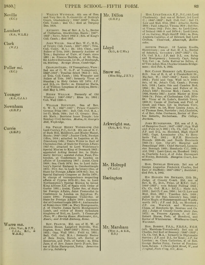 Neville (EC.) Lambert (K.S., W.L.E.) Clark (W.J.) Puller mi. (E.C.) Younger (.K.S., C.J.A.) Newnbam (E.H.P.) Currie (E.H.P.) Warre ma. (Mrs. Vav., & F.Y., C.J.A., E.C., & W.B.M.) William Wyndham. Gth son of iron, and Very Rev. G. N.-Grenvillc of Butloigh Court, Glastonbury : IH46'-18522; Magd. Coll. Oamb.; 2nd Cl.; died at Torquay Dec. 1808. ANTHONY. Son of Rev. A. L. I.., Rector of CliiIbolton, Stockbridgc, Hunts : 18473- 1853' ; Newc. Select 1852-3 ; Sell, of King’s Coll. Camb. ; died 185?. John Willis. Son of Rev. W. C., M.D., of Trinity Coll. Camb. ; 1847M8512; Trim Coll. Camb. M.A.; Br. 12th Class., and Fellow of Trim 1856 : formerly Auditor of Trill.; Registrar of Univ. of Camb. since 1891 ; in. Frances Matilda, il. of Rt. Hon. Sir AndrewBiiclianan, 1st Bt.,of Dimburgli, co. Stirling. Scroops House, Cambridge. CharlesGiles-. Of Youngsbury, Ware ; 2nd son of C. W. G.-P. of Youngsbury; I845s-18532: Tomline Select 1852-3; Sell, of Trio. Coll. Camb.: 15tli Wrangler and Fellow of Trill. 1857; formerly Vicar of Standon ; iu Holy Orders till 1874; J.P. and D.L. co. Herts; m. Emmeline Maria, d. of William Longman of Asblyns, Herts ; died May 3, 1892. Henry William. Formerly of Old Windsor; 18452-1852‘; Eton xi. 1851; Coll. Wall 1850-1. William Heuutley. Son of Rev. G. W. N. ; 1847;‘-1851: Prince Consort's German Prize 1851 ; Ball. Coll. Oxf. M.A.; 1st Cl. Mods. 1854; 2nd Cl. Greats; Hon. 4th Math.: Barrister Inner Temple; late Bombay Civil Service. Moston, SI. George's Hill, Weybridge. Sin Philip Henry Workhouse (1st Lord Currie), P.C., G.C.B. 4th son of R. C. of Bush Hill, Middlesex,and Minlev Manor, Hants; 1846‘-1852=; Junior Clerk, Foreign Office, 1854 ; attached to Legation at St. Petersburg 1856; Precis Writer to Earl of Clarendon (Sec. of State for Foreign Affairs 1857-8); attached to Lord Wodehouse’s Special Mission to King of Denmark 1863 ; appointed Acting Second Sec. in Diplo- matic Service: assisted Julian Fane, Pro- tocolist, at Conferences in Loudon on affairs of Luxemburg 1867 ; Assist. Clerk 1868 ; Sen. Clerk 1874; Sec. to Lord Salis- bury’s Special Embassy to Constantinople 1876 ; Triv. Sec. to Lord Sa’isbury (Sec. of State for Foreign Affairs 1878-8U): Sec. to Special Embassy Congress at Berlin 1878 ; iu charge of correspondence respecting affairs of Cyprus 1878-80 ; Sec. to Lord Northampton’s Special Mission to invest King Alfonso XII. of Spain with Order of Garter 1881 ; Assist. Under Sec. of State for Foreign Affairs, Joint Protocolist to Conference in London on Egyptian Fi- nance 1884; Permanent Umler-Sec. of State for Foreign Affairs 1889; Ambassa- dor at Constantinople 1893-8 ; Ambassador at Rome since 1898 ; m. Mary Montgomerie, d. of Charles James Savile Montgomerie Lamb, and widow of Henry Sydenham Singleton of Mell, co. Louth. 1 Connaught Hlace, W.; Hatrley House, Blackuater, S.U., Hants; and British Embassy, Rome. Rev. Francis. Eld. son of H. W. of Bindon House, Langford Budville, Wel- lington, Som.: 184G:‘—18521 ; Newc. Select 1852 ; Opp. Wall 1851 ; Field XI. 1851 ; Ball. Coll. Oxf. M.A. : formerly Rector of Bere Regis, Dorset, aft. Rector of Bemerton, and Preb. of Sarum ; m. Ellin Jane, d. of Rev. James Jarvis P,ach, Rec- tor of Holm Pierrepoint, Notts. Bemerton ReCory, Salisbury Mr. Dillon (E.H.P.) Lloyd (R.O., & C.Wo.) Snow mi. (Miss Edg., J.E.Y.) Arkwright ma. (R.O., & C. Wo.) Mr. Holroyd (W.A.C.) Harington Mr. Marsliam (Miss A., & E.B., E.B.) Hon. Lore Gkrai.D. K.P., P.C, (4th Lord Clunbrock). 2nd son of Robert, 3rd Laid C. ; 1846M8523; Bull. Coll. Oxf.: 2nd Cl. Law and Moil. Hist. 1855 ; Attach^, Berlin 1856 : Paid A ttaclib. Vienna 1859 ; 2nd Sec. at Vienna 1862: Priv. Sec. to Lord-Lieut. of Ireland I8GC-8 and 1874-6; Lord-Lieut. of co. Galway, High Sheriff 1805 ; m. Hon. Augusta Caroline, </. of Edward, 2nd Lord Crofton. Clout rock, Ahascragh, Baltin- asloe. Arthur Philip. Of Leaton Knolls, Shrewsbury ; son of Rev. H. J. L., Rector of Selattyn. Oswestry; 1847a-1851a; Ch. Ch. Oxf. B.A.; J.P. and D.L. cos. Salop and Montgomery : formerly Capt. Salop Yeo. Cav. ; m. Leila Katharine Selina, d. of Vice-Adml. Hon. Charles Orlando Bridge- man ; died Feb. 9, 1893. Rev. Canon Herbert (aft. Kynaston), D. D. Son of R. S. of 6 Chesterfield St., Mayfair, W.; 1847’-1853' : Newc. Select 1853 ; Field and Opp. Wall xi.'s 1852; Soli, of St. John's Coll. Camb. ; Person Sch. 1855 ; Latin Ode and Camden Med. 1856 : Br. Sen. Class, and Fellow of St. John’s 1857 ; Browne Med. ; Camb. vui. 1856, Stroke 1857 ; Assist Master at Eton 1858-74; Princ. of Cheltenham Coll. 1874- 88: Vicar of St. Luke’s, Kentish Town, 1888-9; Canon of Durham and Prof, of Greek and Class. Lit in Durham Univ. since 1889 ; m. 1st, Mary Louisa Anne, d. of Thomas Bros, Barrister ; 2nd, Charlotte, d. of Rev. John Cordeaux, Rector of Hoo- ton Roberts, Roiherliam. The College, Durham. John Hunqerpord. Eld. son of .T. A. of Hampton Court ; 1847'—1862'; Opp. Wall and Field xi.’s 1851 ; Ch. Ch. Oxf. M.A. ; J.P. and D L. co. Hereford, High Sheriff 1862; Capt. Leominster (No. 6) Here- fords Vol. 1861 ; M.F.H. Herefords Hounds 1858-68, and North Herelonls 1869-74; Gov. Chr st's Hospital and Foundlings' 1856; Chief Steward, Leomin- ster Borough 1889 ; Herefords C.C. 1889 ; Aid. 1902 ; Lord-Lieut. co. Hereford 1902; in. Charlotte Lucy, d. of John Davenport of Foxley, Hereford. Hampton Court, Leo- minster. Hon. Douglas Edward. 3rd son of George Augustus Frederick Charles, 2ml Earl of Sheffield; 18473-185t2; Barrister; died Feb. 9, 1882. His Honour Sir Richard, 11th Bt., Judge of County Court. Eld. son of Rev. R. H., D.D., Princ. of B.N.C. Oxf. ; 1844:’-18532 ; won School Pulling 1852 ; Ch. Ch. Oxf. M.A.; B.C.L.; Slade Sch. 1853 ; 2nd Cl. C ass. 1856 ; 1st Cl. Law and Mod. Hist. 1857 ; Viueriail Sch. 1858 ; called to the Bar, Lincoln’s Inn. 1858 ; Police Magis. of Hammersmith and Wands- worth 1871 ; J.P. and D.L. co. Hereford ; J.P. cos. Warwick and Worcester; Chrnn. of Herefords Qr. Sess'ous and Co Aid.; Judge of County Courts since Jan. 1872; m. Frances Aguata, d. of Rev. Robert Biscoe, Preb. of Hereford, and Rector of Whitbourue. Whitbourne Court, Worcester. Hon. Robert, F.S.A., F.R.G.S., F.G.S. (aft. Marsbam-Townshend). 2nd sou of Charles, 2nd Earl of Romney : 184G2-18522 ; Ch. Ch. Oxf. M.A.; formerly in Diplomatic Service ; J.P. and D.L. for Kent; J.P. for Loudon : m. Clara Catherine, d. of Rev. George Barber Paley, Hector of Frecken- tinm, Soliam. 5 Chesterfield Street, \V.,an<l I l rngnat, Roots Cray, S.O., Kent.