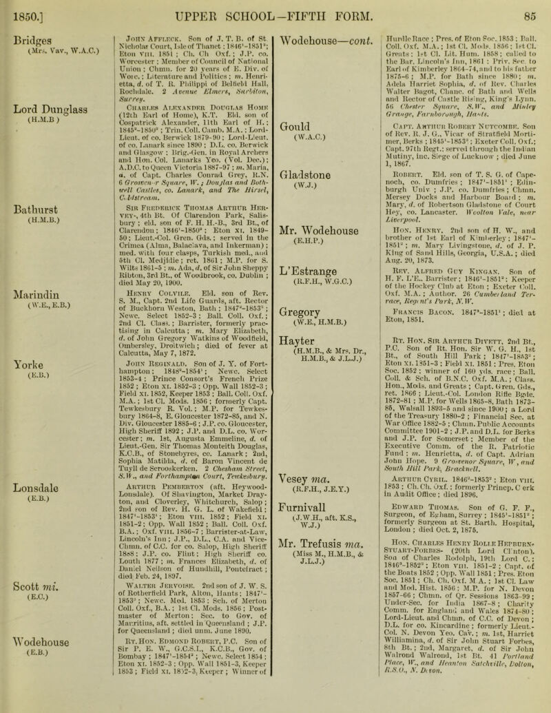 Bridges (.Mrs. Vav., W.A.C.) Lord Dunglass (H.M.B) Bathurst (H.M.B.) Marindin (W.E., E.B.) Yorke (E.B.) Lonsdale (E.B.) Scott mi. (E.C.) Wodehouse (E.B.) .Tons’ Affleck. Son of .T. T. B. of St Nicholas Court, Isle of Tlinnet: 1846'—1851a; Eton Vni. 1851 ; Ch. Oh Oxf.; .7.P. co. 5 Worcester : Member of Council of National j Union ; Chinn, for 20 years of E. Div. of Wore.: Literature and Politics: m, Henri- etta, rf. of T. It. Philippi of Belfield Hall, Rochdale. 2 Avenue Ulmers, Surbiton, Surrey. Chari.es Alexander Douglas Home (12th Earl of Home), K.T. Eld. son of Oospatrick Alexander. 11th Earl of H.: 1845'-185u“ ; Trin. Coll. dumb. M.A.; Lord- Lieut. of co. Berwick 1879-90; Lord-Lieut. of co. Lanark since 1890 ; D.L. co. Berwick and Glasgow : lfrig.-Gen. in Royal Archers and Hon. Col. Lanarks Yen. (Yol. Dec.); A. D.C. to Queen Victoria 1887-97 : m. Marin, o. of Capt. Charles Conrad Grey, R.N. 6 Orosvcn r Square, II'.; Douglas and lluth- irell Castles, co. Lanark, and The JJirsel, Coldstream. Sir Frederick Thomas Arthur Her- vev-, 4th Bt. Of Clarendon Park, Salis- bury ; eld. son of F. H. H.-B., 3rd Bt., of Clarendon; 1846'-185U“: Eton XL 1849- 50: Lient.-Col. Gren. Gds.; served in the Crimea (Alma, Balaclava, and Inkerman); med. with four clasps, Turkish med., and 5th Cl. Medjldie; ret. 1851; M.P. for S. Wilts 1861-5 ; m. Ada, rf. of Sir John Sheppy Kibton, 3rd Bt., of Woodbrook, co. Dublin ; died May 20, 1900. Henry Colvile. Eld. son of Rev. S. M., Capt. 2nd Life Guards, aft. Rector of Buckhorn Weston, Batli; 1847J-1853= ; Newc. Select 1852-3 : Ball. Coll. Oxf.; 2nd Cl. Class.; Barrister, formerly prac- tising in Calcutta; m. Mary Elizabeth, rf. of John Gregory Watkins of Woodfield, Ombersley, Droitwicli; died of fever at Calcutta, May 7, 1872. John Reginald. Son of J. Y. of Fort- hamptou: 1848“-1854‘; Newc. Select 1853-4 : Prince Consort’s French Prize 1852 ; Eton XI. 1852-3 ; Opp. Wall 1852-3 ; Field XI. 1852, Keeper 1853 ; Ball. Coll. Oxf. M.A.; 1st Cl. Mods. 1856 ; formerly Capt. Tewkesbury R. Vol.; M.P. for Tewkes- bury 1864-8, E. Gloucester 1872-85, and N. Div. Gloucester 1885-6 ; J.P. co. Gloucester, High Sheriff 1892 ; J.P. and D.L. co. Wor- cester; m. 1st, Augusta Emmeline, rf. of Lieut.-Gen. Sir Thomas Monteith Douglas, K.C.B., of Stonebyres, co. Lanark ; 2nd, Sophia Matilda, <1. of Baron Vincent de Tuyll de Seruoskerken. 2 Chesham Street, S. II ., and Forlhamptm Court, Tewkesbury. Arthur Pemberton (aft. Heywood- Lonsdale). Of Shaviugton, Market Dray- ton, and Cloverley, Whitchurch, Salop; 2nd son of Rev. H. G. L. of Wakefield; 1847'-1853‘; Eton vm. 1852 ; Field XI. 1851-2; Opp. Wall 1852 ; Ball. Coll. Oxf. B. A.; Oxf. VIII. 1856-7 ; Barrister-at-Law, Lincoln's Inn; J.P., D.L., C.A. and Vice- Chmn. of C.C. for co. Salop, High Sheritf 18o8: J.P. co. Flint: High Sheriff co. Louth 1877 ; m. Frances Elizabeth, rf. of Daniel Neilson of Hundhili, Pontefract ; died Feb. 24, 1897. Walter Jkrvoise. 2nd son of J. W. S. of Rotlierficld Park, Alton, Hants; 1847'- 1853J; Newc. Med. 1853 ; Sell, of Mertou Coll. Oxf., B.A.; 1st Cl. Mods. 1856 ; Post- master of Merton; Sec. to Gov. of Mauritius, aft. settled in Queensland ; J.P. for Queensland ; died unm. June 1890. R r.Hox. Edmond Robert, P.C. Son of Sir P. E. W„ G.C.S.I., K.C.B., Gov. of Bombay; 1847'-1854a; Newc. Select 1854 ; Eton XI. 1852-3 ; Opp. Wall 1851-3, Keeper 1853 ; Field XL 1832—3. Keeper ; Winner of Woclehouse—cont. Gould (W.A.C.) Gladstone (W.J.) Mr. Wodehouse (E.H.P.) L’Estrange (K.F.H., W.G.C.) Gregory (W.E., H.M.B.) Hayter (H.M.B., & Mrs. Dr., H.M.B., & J.L.J.) Vesey via. (R.F.H., J.E.Y.) Furnivall (J.W.H., aft. K.S., W.J.) Mr. Trefusis ma. (Miss M., H.M.B., & J.L.J.) Hurdle Race ; Pres, of Eton Soc. 1853 ; Ball. Coll. Oxf. M.A.; 1st Cl. Mods. 1856: 1st Cl. Greats: 1st Cl. Lit. Hum. 1858; called to the Bar. Lincoln's Inn, 1861 : Priv. Sec to Earl of Kimberley 1864-74,and to his father 1875-6 ; M.P. for Bath since 1880; m. Adela Harriet Sophia, rf. of Rev. Charles Walter Bagot, Clinnc. of Bath and Wells and Rector of Castle Rising, King's Lynn. 56 Chester Square, S. H., and Min ley Grange, Farnborouyh, Hants. Cart. Arthur Robert Nutcomre. Son of Rev. R. J. U„ Vicar of Strntflelil Morti- mer, Berks ; 18451 -1853“; Exeter Coll. Oxf.; Capt. 971li Regt.: served through the Indian Mutiny, inc. Siege of Lucknow ; died June 1, 1867. Robert. Eld. son of T. S. O. of Capc- noch, co. Dumfries ; 1847'—18511 ; Edin- burgh Univ ; J.P. co. Dumfries; Chum. Mersey Docks and Harbour Boaul ; m. Mary, rf. of Robertson Gladstone of Court Hey, co. Lancaster. Woollon Vale, near Liverpool. Hon. Henry. 2nd son of H. W., and brother of 1st Earl of Kimberley; 1847'- 1851“ ; m. Mary Livingstone, rf. of J. P. King of Sand Hills, Georgia, U.S.A.; died Ang. 20, 1873. Rev. Alfred Guy Kingan. Son of H. F. L’E.. Barrister: 181G'-1851a: Keeper of the Hockey Club at Eton ; Exeter Coll. Oxf. M.A. ; Author. 26 Cumberland Ter- race, Regent's Park, X. IF. Francis Bacon. 1847M851' ; died at Eton, 1851. Rt. Hon. Sin Arthur Divett, 2nd Bt,, P.C. Son of Rt. Hon. Sir W. G. H„ 1st Bt., of South Hill Park ; 1847'-1853“; Eton XL 1351-3 ; Field XL 1851: Tres. Eton Soc. 1852 ; winner of 160 yds. race; Ball. Cull. A Sch. of B.N.C. Oxf. M.A.; Class. Hon., Mods, anil Greats ; Capt. Gren. Gils., ret. 1866 ; Lieut.-Col. London Ritle Bgde. 1872-81 ; M.P. for Wells 1865-8, Bath 1873- 86, Walsall 1893-5 and since 1900; a Lord of the Treasury 1880-2 ; Financial Sec. at War Office 1882-5 ; Chum. Public Accounts Committee 1901-2 ; J.P. and D.L. for Berks and J.P. for Somerset; Member of the Executive Comm, of the R. Patriotic Fund ; m. Henrietta, rf. of Capt, Adrian John Hope. 9 Grosvenor Square, IF, and South Hill Park, Bracknell, Arthur Cyril. 1846“-1853“: Eton vm. 1853 : Ch. Ch. Oxf.: formerly Priucp. C erk in Audit Office ; died 1896. Edward Thomas. Son of G. F. F., Surgeon, of Eg ham, Surrey ; 1845'-1851“; formerly Surgeon at St. Barth. Hospital, London ; died Oct. 2, 1875. Hon. Charles Henry Bolt e Hepburn* Stuart-Forbes- (20th Lord Clinton). Soil of Charles Rodolpli, 19th Lord C.: 184Ga-1852“; Eton vm. 1851-2; Capt. of the Boats 1852 ; Opp. Wall 1851; Pres. Eton Soc. 1851 ; Ch. Ch. Oxf. M A. : 1st Cl. Law and Mod. Hist. 1856; M.P. for N. Devon 1857-66; Cliuin. of Qr. Sessions 1863-99 ; Under-Sec. for India 1867-8 ; Charity Comm, for England and Wales 1874-80 ; Lord-Lieut. and Chum, of C.C. of Devon ; D.L. for co. Kincardine ; formerly Lieut.- Col. N. Devon Yeo. CaV.; m. 1st, Harriet Williamina, rf. of Sir John Stuart Forbes, 8tli Bt.; 2nd, Margaret, rf. of Sir John Walrond Wnlrond, 1st Bt. 41 Portland Place, II'., and Heanton Satchville, Bolton, R.S.O., X. Devon.