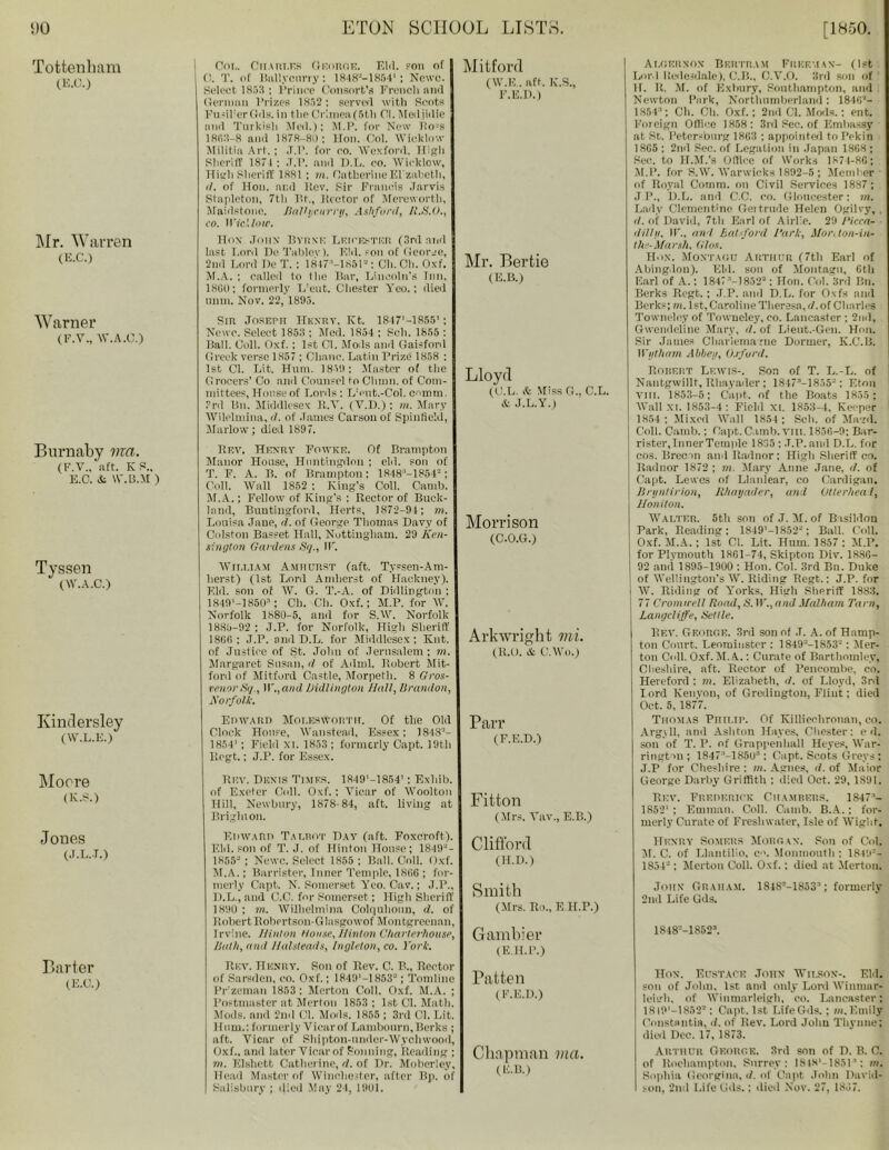 Tottenham (E.O.) Mr. Warren (E.C.) Warner (F.V., W.A.C.) Burnaby ma. (F.V., aft. KS„ E.O. & W'.B.M ) Tyssen (W.A.C.) Kindersley (W.L.E.) Moore (K.S.) Jones (J.L.-T.) Barter (E.O.) Col. Charles George. Eld. son of 0. T. of Bally curry: 1848'J—1854’ ; Ncwc. Select 1853 : l’rince Consort's French and German Prizes 1852: served with Scots Fu-iFerGds. in the Crimea (5th Cl. Mediidie and Turkish Med.); M.P. for New lio’S 1863 8 and 1878-80 ; Hon. Col. Wicklow Militia Art.; .T.P. for eo. Wexford. High Sheriff 1871 ; .T.P. and D.L. co. Wicklow, High Sheriff 1881 ; m. Catherine El'zabeth, d. of Hon. and Rev. Sir Francis Jarvis Stapleton, 7tli Tit., Hector of Mereworth, Maidstone. BaVycurry, Ashford, R.S.O., co. IVicl.low. Hon John Byrne Leicester (3rd and last Lord Dc Tablev). E!d. soil of ( ieorje, 2nd Lord He T. ; 1847M851”: Ch.Cli. Oxf. M.A. ; called to the liar, Lincoln's Inn. I860: formerly Trent. Chester Yeo.; died unm. Nov. 22, 1895. Sir Joseph Hkxrv. Kt. 1847’—1855'; Newe. Select 1853 ; Med. 1854 ; Sell. 1855 : Ball. Coll. Oxf. : 1st Cl. Moils and Gaisfonl Greek verse 1857 ; Oliane. Latin Prize 1858 : 1st Cl. Lit. Hum. 1859: Master of the Grocers’ Co and Counsel to Chinn, of Com- mittees, House of Lords: L’eut.-Col. comm. 3rd Bn. Middlesex R.Y. (V.D.): in. Mary Wilelmina, d. of James Carson of Spinfield, Marlow; died 1897. Real Henry Foavke. Of Brampton Manor House, Huntingdon ; eld. son of T. F. A. B. of Brampton: 1848:'-18542 ; Coll. Wall 1852 : King’s Coll. Camb. M.A.: Fellow of King’s ; Rector of Buck- land, Buntingford, Herts, 1872-94; ni. Louisa Jane, d. of George Thomas Davy of Colston Basset Hall, Nottingham. 29 Ken- sington Gardens Sq., IF. William Amhurst (aft. Tyssen-Am- lierst) (1st Lord Amherst of Hackney). Eld. son of W. G. T.-A. of Didlington : 1.84f)’-1850n ; Ch. Ch. Oxf.; M.P. for W. Norfolk 1880-5, and for S.W. Norfolk 1885-92 ; J.P. for Norfolk, High Sheriff 18G6 ; J.P. and D.L. for Middlesex; Knt. of Justice of St. John of Jerusalem; in. Margaret Susan, d of Adml. Robert Mit- ford of Mitford Castle, Morpeth. 8 Gros- venorSq., IF., and Didlington Hall, Brandon, Norfolk. Edward Moi.eswortit. Of the Old Clock House, Wanstead, Essex; 1848’- 1854' ; Field XL 1853 ; formerly Capt. 19th llegt.; J.P. for Essex. Rev. Duxis Times. 1849,-1854'; Exliib. of Exeter Coll. Oxf. : Yicar of Woolton Hill, Newbury, 1878-84, aft. living at Brighton. Edward Talrot Hay (aft. Foxcroft). Eld. son of T. J. of Hinton House; 1849-- 1855- ; Newc. Select 1855 ; Ball. Coll. Oxf. M.A.; Barrister, Inner Temple, 1866 ; for- merly Capt, N. Somerset Yeo. Cav.; J.P., 1).L., and C.C. for Somerset; High Sheriff 1890 ; in. Willielmina Colquiioun, d. of Robert liobertson-Glasgowof Montgreenan, Irvine. Hinton House, Hinton Charterhouse, Bath, and Halsteads, Ingleton, co. York. Rev. Henry. Son of Rev. C. B., Rector of Sarsden, eo. Oxf.; 1849'—1853“; Tomline Pr'zeman 1853: Merton Coll. Oxf. M.A. ; Postmaster at Merton 1853; 1st Cl. Math. Mods, and 2nd Cl. Moils. 1855 ; 3rd Cl. Lit. Hum.: formerly Vicar of Lambourn, Berks ; aft. Vicar of Shipton-nnder-Wychwood, Oxf., and later Vicar of f-onning, Reading ; m. Elshctt Catherine, d. of Dr. Moberley, Head Master of Winchester, after Bp. of Salisbury ; died May 24, 1901. Mitford (W.E.. aft. K.S., F.E.D.) Mr. Bertie (E.B.) Lloyd (C.L. & Miss G., C.L. J.L.Y.) Morrison (C.O.G.) Arkwright mi. (R.O. & C.Wo.) Parr (F.E.D.) Fitton (Mrs. Vav., E.B.) Clifford (H.D.) Smith (Mrs. Ro., E H.P.) Gambier (E.H.P.) Patten (F.E.D.) Chapman via. (E.B.) Algernon Bertram Freeman- (1st Lord lledesdale), C.B., O.Y.O. 3rd son of II. R. M. of Exbury, Southampton, and Newton Park, Northumberland: 1846’’- 1H54‘; Ch. Ch. Oxf.; 2nd Cl. Mods.; ent. Foreign Office 1858: 3rd See. of Embassy at St. Petersburg 1803 : appointed to Pekin 1HG5 ; 2nd Sec. of Legation in Japan 18G8 ; Sec. to H.M.’s Office of Works 1874-86; M.P. for S.W. Warwicks 1892-5 ; Member • of Royal Comm, on Civil Services 1887; J.P., D.L. and C.C. eo. Gloucester: m. Lady Clementine Gei trade Helen Ogilvy, . </. of David, 7th Earl of Airlle. 29 Circa- • dillu. IF., and Bed ford Hark, Moi\ton-in- th ’-Marsh, Glos. Hon. Montagu Arthur (7th Earl of Abingdon). Eld. son of Montagu, Gtli Earl of A.: 1847'-]852* : Hon. Col. 3rd Bn. Berks Regt. ; J.P. and D.L. for Oxfs and Berk.-; m. 1st, Caroline Theresa, d. of Charles Towneley of Towueley, eo. Lancaster ; 2nd, Gwendoline Mary, d. of Lieut.-Gen. Hon. Sir James Charlemarne Dormer, K.C.B. II'idham Abbey, Oxford. Borert Lewis-. Son of T. L.-L. of Nantgwillt, Rhayader; 18473—1855-: Eton VIII. 1853-5; Capt. of the Boats 1855 ; Wall XL 1853-4: Field XL 1853-4, Keeper 1854; Mixed Wall 1854 ; Sell, of Magd. Coll. Camb.; Capt. C.unb.vm. 1856-9: Bar- rister, InnerTemple 1835: .T.P. and D.L. for cos. Brecon and Radnor: High Sheriff co. Radnor 1872 ; in. Mary Anne Jane, d. of Capt. Lewes of Llanlear, co Cardigan. Brynlirion, Rhayader, and Otterheal, Honiton. Walter. 5th son of J. M. of Basildon Park, Reading; 1849’-1852J; Ball. Coll. Oxf. M.A.: 1st Cl. Lit. Hum. 1857 : M.P. for Plymouth 1861-74, Skipton Div. 1886- 92 and 1895-1900 : Hon. Col. 3rd Bn. Duke of Wellington's W. Riding Regt.: J.P. for W. Riding of Y'orks, Higli Sheriff 1883. 77 Cromwell Road,SAY., and Malham Tarn, Lamjcliffe, Bettle. liF.v. George. 3rd son of .T. A. of Hamp- ton Court, Leominster : 1849M853-: Mer- ton Coll. Oxf. M.A.: Curate of Barthomley, Cheshire, aft. Rector of Pencombe, co. Hereford : in. Elizabeth, d. of Lloyd, 3rd lord Kenyon, of Grediugton, Flint; died Oct. 5, 1877. Thomas Philip. Of Killieehronan, co. Argyll, and Ashton Hayes, Chester: e d. son of T. P. of Grappenhall I [ryes, War- rington; 1847 -TSSlP : Capt. Scots Greys: J.P for Cheshire: hi. Agnes, d. of Maior George Darby Griffith : died Oct. 29, 1891. Rev. Frederick Chambers. 1847- 1852' ; Emman. Coll. Camb. B.A.; for- merly Curate of Freshwater, Isle of Wight. Henry Somers Morgan. Son of Col. M. C. of Llantilio, cm Monmouth : 1849=- 1854-; Merton Coll. Oxf.; died at Merton. John Graham. 1S1S--1853'; formerly 2nd Life Gds. 1848=-18525. Hon. Eustace John Wilson-. Eld. son of John. 1st and only Lord Winmar- lei'-'h. of Winmarleigh, eo. Lancaster; 18i9’-1852-: Capt. 1st Life Gds.; w. Emily Omistantia, d. of Rev. Lord John Thynne; died Dec. 17, 1873. Arthur George. 3rd son of D. B. C. of ltoehampton, Surrey: 1S4S1-18511: in. Sophia Georgina, d. of Capt John David- son, 2nd Life Gds.; died Nov. 27, 18J7.