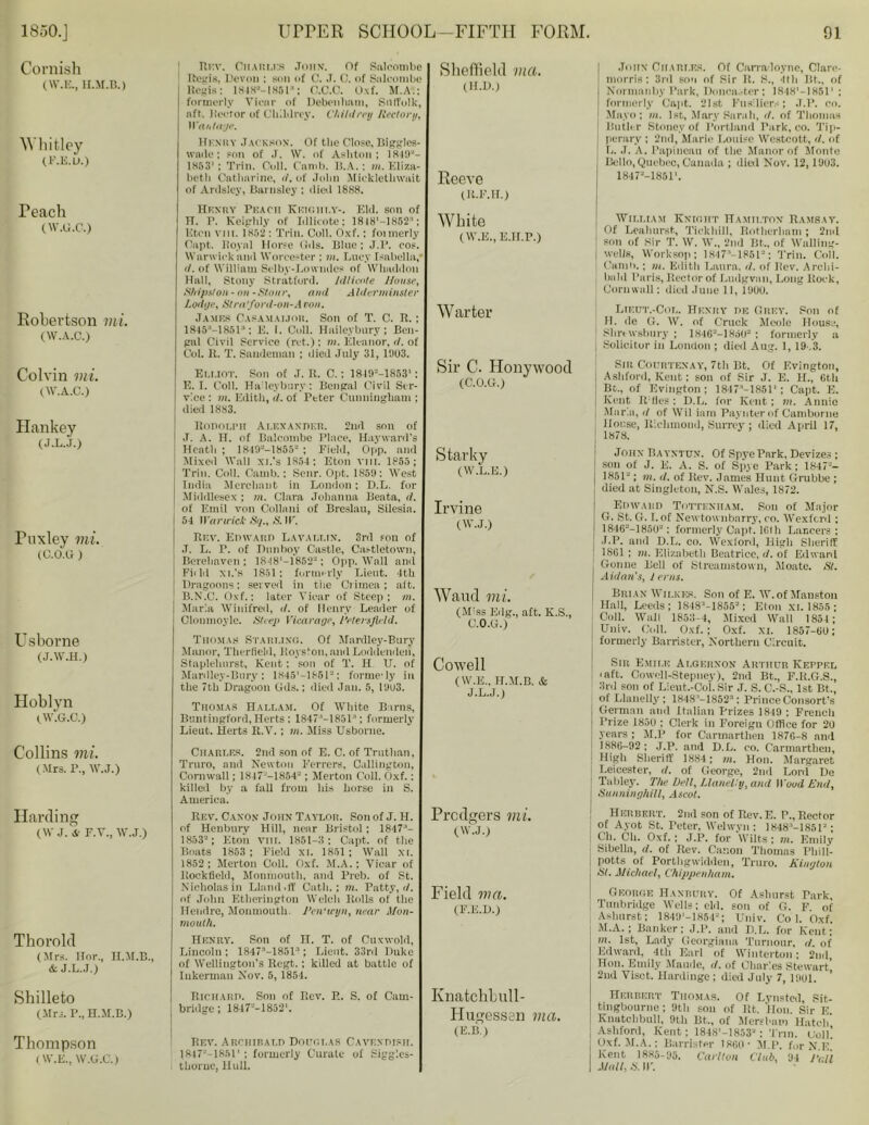 Cornish (W.E., H.M.B.) Whitley (F.E.U.) reach (W.G.C.) Robertson mi. (W.A.C.) Colvin mi. (W.A.C.) Hankey (J.L.J.) Fuxley mi. (C.O.O ) Usborne (J.W.H.) Hoblyn (W.G.C.) Collins mi. (Mrs. P., W.J.) Harding (W J. A’ F.V., W.J.) Thorold (Mrs. Hor., U.M.B., & J.L.J.) Shilleto (Mrs. P., H.M.B.) Thompson (W.E., W.G.C.) 1 Rr.v. Charms John, of Salcombe Regis, Devon : son of C. .T. C. of Snlcombe Regis: 18IH»-1861: O.C.C. Oxf. M.A.: formerly Vicar of Debenlmm, Sntfulk, aft. Hector of Childrcy. Children Rectory, Wantage. Henry Jackson. Of tlie Close, Biggles- wade : son of J. W. of Ashton: 1 1853' : Trin. Coll. Camb. B.A.: in. Eliza- beth Catharine, it. of John Mickletlnvait of Ardsley, Barnsley ; died 1888. Henry Peach Keighi.y-. Eld. son of TT. P. Keiphly of Idlicote; 1818'-1852-'; Eton vm. 1852: Trin. Coll. Oxf. ; fonnerly Oapt. Royal Horse (ids. Blue; J.P. cos. Warwick and Worcester : m. Lucy Isabella,' <1. of William Selby-Lowmlcs of Wlmddon Hall, Stony Stratford. Jdlicnte House, Ships!on- on -Stour, and Alderminster Lodge, Sira'ford-on-A con. James Casamaijor. Son of T. C. R. ; 1845“—18513: E. 1. Coll. Haileybury; Ben- gal Civil Service (ret.) : m. Eleanor, d. of Col. R. T. Sandeman ; died July 31, 1903. Elliot. Son of J. R. C.; 1819=-1853' : E. I. Coll. Ha leybury: Bengal Civil Ser- vice : m. Edith, it. of Peter Cunningham ; died 1883. Ronotpn Alexander. 2nd son of J. A. H. of Balcombe Place, Hayward's Heath; 1 s III 18.3.V ; Field, Upp. and Mixed Wall xi.’s 1854: Eton vnr. 1855; Trin. Coll. Camb.: Senr. Opt. 1859: West India Merchant in London; D.L. for Middlesex ; in. Clara Johanna Beata, d. of Emil von Collani of Breslau, Silesia. 54 Warwick Sq., S.W. Rev. Edward Lavat.t.in. 3rd ton of J. L. P. of Dnnhoy Castle, Castletown, Berehavcn ; 1848'—1852; Opp. Wall and FitM xi.’s 1851; formerly Lieut. 4th Dragoons: served in the Crimea; aft. B.N.C. Oxf.: later Viear of Steep; m. Marla Winifred, d. of Henry Leader of Cloumoyle. Steep Vicarage, I’etersjleld. Thomas Starung. Of Mardley-Bury Manor, Therfield, Roysfou, and Loddenden, Staplelmrst, Kent; son of T. H U. of Mardley-Bury: 1845’—1851“; forme'ly in the 7th Dragoon Gds.: died Jan. 5, 19U3. Thomas Hallam. Of White Barns, Buntingford, Herts : 1847 1851 ‘; formerly Lieut. Herts R.V. ; in. Miss Usborne. Charles. 2nd son of E. C. of Trutban, Truro, and Newton Ferrers, Callington, Cornwall; 1847--18542 ; Merton Coll. Oxf.: killed by a fall from his horse in S. America. Rev. Cano.v John Taylor. Son of J. H. of Henbnry Hill, near Bristol; 1847“- 18532; Eton VIII. 1851-3: Capt. of the Boats 1853 ; Field XI. 1851; Wall XI. 1852 ; Merton Coll. Oxf. M.A.; Vicar of Uockfield, Monmouth, and Preb. of St. Nicholas in Lland.ff Catli.; in. Patty, it. of John Etherington Welch Rolls of the Hendre, Monmouth. Pen'wyn, near Mon- mouth. Henry. Son of II. T. of Cuxwold, Lincoln : 1847“-1851-’; Lieut. 33rd Duke of Wellington’s Rcgt. ; killed at battle of lukermau Nov. 5, 1854. Richard. Son of Rev. P.. S. of Cam- bridge; 1847P-’-1852‘. Rev. Archibald Douglas Cavendish. 184 7V~ 1851' ; formerly Curate of Siggles- thoruc, Hull. Sheffield ma. (ll.D.) Reeve (R.F.H.) White (W.E., E.II.P.) Warter Sir C. Hollywood (C.O.G.) Starky (W.L.E.) Irvine (W.J.) Waud mi. (Miss Edg., aft. K.S., C.O.G.) Cowell (W.E., H.M.B. & J.L.J.) Prcdgers mi. (W.J.) Field ma. (F.E.D.) Knatchbull- Hugessen via. (E.B.) John Charles. Of Carradoyne, Clare- morris; 3rd son of Sir It. S., 4tli I3t., of Nnrmanby Park, Donca.-ter: 1848’—18511 : formerly Capt. 21st Fusiliers; J.P. cn. Mayo; in. 1st, Mary Sarah, d. of Thomas Butler Stoney of Portland Park, co. Tip- J perary ; 2nd, Marie Louise Westcott, d. of I L. J. A. Papineau of the Manor of Monte Bello, Quebec, Canada ; dieil Nov. 12, 1903. 18472-18511. William Knight Hamilton Ramsay. Of Lea hunt, Tickhill, Rotherham ; 2nd | son of Sir T. W. W., 2nd Bt., of Walling- I wells, Worksop; 18l7’-1851J; Trin. Coll. Camb.: in. Edith Laura, d. of Rev. Archi- bald Paris, Rector of Ludgvan, Long Rock, Cornwall; died June 11, 1900. Lieut.-Col. Henry de Grey. Son of H. de G. W. of Cruck Meole House, Shrewsbury ; 1H462-1Ho02 : formerly a J Solicitor in London ; died Aug. 1, 19-.3. Slit Courtenay, 7th Bt. Of F.vington, j Ashford, Kent: son of Sir J. E. H., 6tb Bt., of F.vington; 1847*-1851' ; Capt. E. Kent R;ties ; D.L. for Kent; m. Annie Marla,i/ of Wiliam Pay liter of Camborne House, Richmond, Surrey ; died April 17, \ 1878. John Bayxtun. Of SpyePark, Devizes ; son of J. E. A. S. of Spye Park; 18472- 1851-'; in. <I. of Itev. James Hunt Grubbe ; died at Singleton, N.S. Wales, 1872. Edward Tottenham. Son of Major G. St. G. I. of Newtownbarry, co. Wexford ; 1846--18502: formerly Capt. 16th Lancers : J.P. and D.L. co. Wexlord, High Sheriff j 1861 ; in. Elizabeth Beatrice, d. of Edward Goriue Bell of Streamstown, Moate. St. Aldan’s, 1 eras. Brian Wilkes. Son of E. W.of Manston Hall, Leeds; 18483-1855!!: Eton xi. 1855; , Coll. Wall 1853-4, Mixed Wall 1854; Univ. Coll. Oxf.; Oxf. xi. 1857-GO; formerly Barrister, Northern Circuit. Sin Emile Algernon Arthur Keppel I aft. Cowcll-Stepney), 2nd Bt., F.R.G.S., 3rd son of Lieut.-Col.Sir J. S.C.-S., 1st Bt., of Llanelly; 1848“-1852a; Prince Consort’s German and Italian Prizes 1849 : French | Prize 1850 ; Clerk in Foreign Office for 20 years ; M.P for Carmarthen 187G-8 and j 1886-92 ; J.P. and D.L. co. Carmarthen, j High Sheriff 1884; in. Hon. Margaret i Leicester, d. of George, 2nd Lord De Tabley. The bell, Llanelly, and Wood End, j Sunninghill, Ascot. j Herbert. 2nd son of Rev. E. P., Rector of Ayot St. Peter, Welwyn: 1848'—18512; Ch. Ch. Oxf. ; J.P. for Wilts; in. Emily j Sibella, d. of Rev. Canon Thomas Pliill- potts of Porthgwidden, Truro. Kington j Si. Michael, Chippenham. George Haxbury. Of Ashurst Park, l Tunbridge Wells; eld. son of G. F of Ashurst; 1849'-1854=; Univ. Co 1. Oxf. M.A. ; Banker; J.P. and D.L. for Kent; in. 1st, Lady Georgiana Tumour, d. of Edward, 4th Earl of Wiuterton; 2nd, Hon. Emily Maude, d. of Charles Stewart! 2nd Visct. Hardinge; died July 7,1901. Herbert Thomas. Of Lynsted, Sit- tingbourne; 9th son of Rt. Hon. Sir E Knutchbull, 9th Bt., of Mersbnm Hatch Ashford, Kent; 1848'-1853'J : Trin. Coll’ Oxf. M.A.: Barrister I860' M.P. for N.E. Kent 1885-95. Carlton Club, 94 Pall Mall, S. IF.