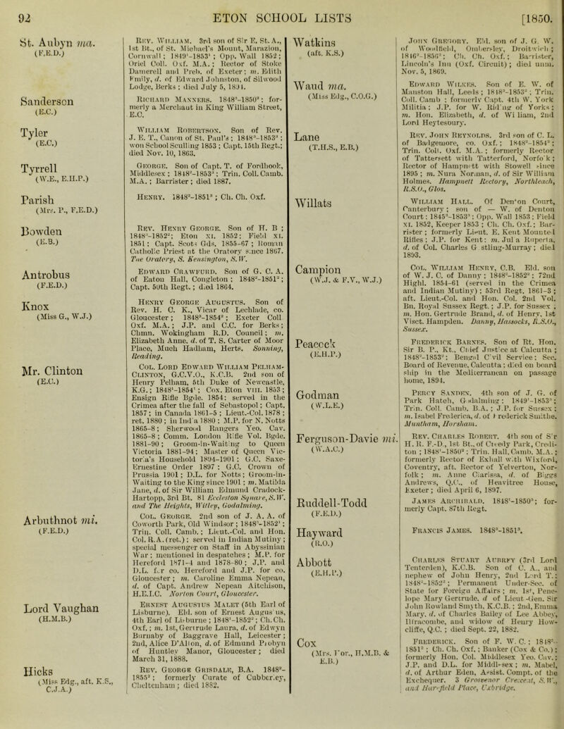 St. Aubyn ma. (F.E.D.) Sanderson (E.C.) Tyler 3 (E.C.) Tyrrell (W.E., E.U.P.) Parish (Mrs. r., E.E.D.) Bowden (KB.) Antrobus (F.E.D.) Knox (Miss G., W.J.) Mr. Clinton (E.G.) Arbuthnot mi. (F.E.D.) Lord Vaughan (H.M.B.) Hicks (Miss Edg., aft. K.S., C.J.A.) Rev. William. 3r<l son of Sir E, St. A., I st lit., of St. Michael's Mount, Maruzion, Cornwall; 1849'-18BSl; Opp. Wall 1852; Oriel Coil. Oxf. M.A.; Rector of Stoke Danierell ami Preh. of Exeter; m. Edith Kmily, d. of Edward Johnston, of Silwood Lodge, Berks ; ilicil July 5, 1891. Richard Manners. 1848“-1850”: for- merly a Mercliout in King William Street, E.O. Wim.iam Robertson. Son of Rev. J. E. T„ Canon of St. Paul’s ; 1818“-1853;' ; won School Sculling 1853 ; Capt. 15th Regt.; dial Nov. 1U, 1863. George. Son of Capt. T. of Fordhook, Middlesex: 1818“-1853“: Trin.Coll.Camb. M.A.; Barrister ; dial 1887. Henry. 1848“-1851” ; Ch. Ch. Oxf. Rev. Henry George. Son of H. B ; 1848-'-1852“; Eton XI. 1852; Field XI. 1851 : Capt. Scot-; Gds. 1855-67 ; Homan Catholic Priest at the Oratory since 1867. Tue Oratory, S. Kensington, S. IT. Edward Crawfubd. Son of G. 0. A. of Eaton Hall, Congleton : 1848”-1851“; Capt. 5Uth Regt.; died 1864. Henry George Augustus. Son of Rev. H. C. K., Vicar of Lechlade, co. Gloucester; 1848“-1854“; Exeter Coll Oxf. M.A.; J.P. and C.C. for Berks; Chmn. Wokingham R.D. Council: m. Elizabeth Anne. d. of T. S. Carter of Moor Place, Much Hadham, Herts. Sonning, [leading. Col. Lord Edward William Pei.ham- Clinton, G.C.V.O., K.C.B. 2nd son of Henry Pelham, 5th Duke of Newcastle, K.G.; 1848‘-1854’; Cox. Eton VIII. 1853 ; Ensign Rifle Bgde. 1854: served in the Crimea after the fall of Sebastopol; Capt. 1857 : in Canada 1861-5 ; Lieut.-Col. 1878 ; ret. 1880 ; in Ind'a 1880 : M.P. for N. Notts 1865-8; Sherwood Rangers Yeo. Cav. 1865-8 : Comm. London Rifle Vol. Bgile. 1881-90; Groom-in-Waiting to Queen Victoria 1881-94; Master of Queen Vic- toria’s Household 1894-1901 : G.C. Saxe- Ernestine Order 1897 : G.C. Crown of Prussia 1901; D.L. for Notts; Groom-in- Waiting to the King since 1901: m. Matilda Jane, d. of Sir William Edmund Cradock- Hartopp, 3rd Bt. 81 Kecleston Square,S.W. and The Heights, Willey, Godaiming. Col. George. 2nd son of J. A. A. of Coworth Park, Old Windsor ; 1848n-1852'; Trip. Coll. Camb.; Lieut.-Col. and Hon. Col. R.A. fret.) ; served in Indian Mutiny ; special messenger on Staff in Abyssinian War : mentioned in despatches ; M.P. for Hereford 1871-4 and 1878-80: J.P. and D.L. Hr co. Hereford and J.P. for co. Gloucester ; m. Caroline Emma Nepean, it. of Capt. Andrew Nepean Aitcldson, H.E.I.C. Norton Court, Gloucester. Ernest Augustus Malet (5th Earl of Lisburne). Eld. soil of Ernest Aligns'us, 4th Earl of Lb burne ; 1848'—1852-; Ch.Ch. Oxf.; m. 1st, Gen rude Laura, d. of Edwyn Burnaby of Baggrave Hall, Leicester; 2nd, Alice D’Alion, d. of Edmund Piobyn of Huutlev Manor, Gloucester; died March 31, 1888. Rev. George Grisdale, B.A. 1848“- 1855“; formerly Curate of Cubbcriey, Cheltenham; died 1882. Watkins (aft. K.S.) Waud ma. (Miss Edg., C.O.G.) Lane (T.H.S., E.B.) Willats Campion (W.J. & F.V., W.J.) John Gregory. Eld. son of J. G. W. of Wood Belli, Oinberslev, Droitwich ; 181G“-1856“; Oil. Ch. Oxf.: Ba-rister, Lincoln's Inn (Oxf. Circuit) ; died unui. Nov. 5, 1809. Edward Wilkes. Son of E. W. of Manston Hall, Leeds; 18I8“-1853“; Trill. Coll. Camb : formerly Capt. 4tli W. York Militia: J.P. for W. Riil'ug of Yorks: in. Hon. Elizabeth, d. of Wi liam, 2nd Lord Heytesoury. Rev. John Reynolds. 3rd son of C. L. of Bailgeuiore, co. Oxf.; 1848“-1854“; Trim Coll. Oxf. M.A.; formerly Rector of Tattersett with Tatterford, Norfo'k ; Rector of Hampm tt with Stowell .-ince 1895 ; m. Nura Norman, d. of Sir William Holmes. Hampnett llectory, Northleach, R.S.U., Glos. William Hall. Of Den’on Court, Canterbury; son of — W. of Denton Court: 1845'-1853:l; Opp. Wall 1853; Field XI. 1852, Keeper 1853 ; Ch. Ch. Oxf.; Bar- rister ; formerly Lieut, E. Kent Mounted Rifles; J.P. for Kent: m. Jul a Ruperla. d. of Col. Charles G stliug-Murray ; die l 1893. Col. William Henry, C.B. Eld. son of W. J. C. of Danny; 1848“-185‘2“: 72ud Highl. 1854-61 (served in the Crimea and Indian Mutiny) : 53rd Regt. 1861-3 ; aft. Lieut.-Col. and Hon. Col. 2nd Vol. Bn. Royal Sussex Regt.; J.P. for Sussex , 7«. Hon. Gertrude Brand, it. of Henry, 1st Visct. Hampden. Danny, Hassocks, R.S.O., Sussex. Peacock (E.H.P.) Frederick Barnes. Son of Rt. Hon. Sir B. P„ Kt., Ciiief Just’eeat Calcutta ; 1848-—1853-: Bengal C’vil Service; Sec. Board of Revenue, Calcutta : died on board ship in the Mediierraucau on passage home, 1894. Godman (W.L.E.) Percy Sanden. 4th son of .T. G. of Park Hatch, G iilalming: 1849’-1853“; Trio. Coll. Camb. B.A. : J.P. fur Sussex : m. Isabel Frederica, d. of I rederick Smitlie. Aluntham, Horsham. Ferguson-Davie mi. (W.A.C.) Buddell-Todd (F.E.D.) Rev. Ciiari.es Rorert. 4th son of S’r H. R. F.-D., 1st Bt., of Cieeily Park, Credi- tou ; 1848‘-185U“: Trim Hall.Camb. M.A.; formerly Rector of Exhall with Wixforil, Coventry, aft. Rector of Yelvertou, Nor- folk; m. Anne Clarissa, d. of Biggs Andrews, Q.C., of Heavitree House, Exeter ; dial April 6, 1897. James Archibald. 1S1S'-1S50’; for- merly Capt. 87th Regt. Hayward (H.O.) Francis James. 184S'‘-1851“. Abbott (E.H.P.) Cox (Mrs. l’or., IT.M.B. & E.B.) Charles Stuart Aubrey (3rd Lord Tenterden), K.C.B. Son of C. A., and nephew of John Henry, 2nd Lord T. J 1848“-1853“; Permanent Under-Sec. of State for Foreign Affairs ; m. 1st, Pene- lope Mary Gertrude, d of Lieut -Gen. Sir John Rowland Smyth, K.C.B.: 2nd,Emma Mary. d. of Charles Bailey of Lee Abbey, Ilfracombe, and widow of Henry How- cliffe, Q.C. ; died Sept. 22, 1882. Frederick. Son of F. W. C.; 1818=-- 1851“ ; Ch. Ch. Oxf.: Banker (Cox it Co.); formerly Hon. Col. Middlesex Yeo. Cav.; J.P. and D.L. for Middl-sex ; m. Mabel, j d. of Arthur Eden, Assist. Compt. of the Exchequer. 3 Grosvenor Crescent, S.W., and Hat-'field I'lace, Uxbridge.