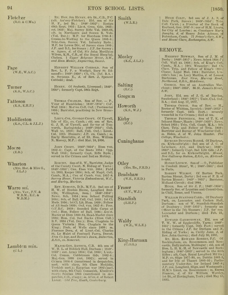 [1850. Fletcher (R.O. & C.Wo.) Tace (W.E., W.A.C.) Turner (Iv.S.. W.A.O.) Tatteson (K.3., E.H.P.) Huddleston (K.S., C.L. & J.L.J.) Moc re (E.B.) Wharton (Mrs. Hor. & Miss G., J.L.J.) Warre mi. (Mrs. Vav., F.V. & W.B.M., E.C. & W.B.M.) Lambton min. (G L.) nr. 1 Fox. Pill Henry. 4th Bt„ C.B., P c. (aft. Aubrey-Fletcher). KM. soil of Sir H. F., 8nl Bt.; 1848’-1852“; Ensign 69th Rest. 1853 ; Lie.it. Greil. Gils. 1855: ret. 1859: Mnj. Surrey HiHc Vol. 1859-56, aft. in Northants ami Sussex U. Vols. (Vol. Doe.): M.P. for Horsham 1880-5; Groom-in-Waiting to (lie Queen 1885-G; Prim-Gen. Sussex Vol. Infantry Bgde. ; M.P. for Lewes Div. of Sussex since i885 ; J.P. and D.L. for Sussex : J.P. for Surrey ; hi. Agues. d. of Col. S'r John Morillyon Wilson, K.H., O.B., of tlie Iioyal Hosp:tal, Chelsea. 1 U)'per Belgraee Street, S.W., and Ham Manor, Angmering, Sussex. Hhrrkrt William Cobbold. Son of Rev. L. F. r. o Woolpit, Bury St. Ed- mund’s; 1849-’-1850'; Oil. Oil. Oxf. B. A. : m. Susanna E., d. of Rev. J. Spencer Cobbold; dead. TTkxry. Of Scaforth. Liverpool; 1849’- 185U3; formerly Oapt. 58th Kegt. Thomas Charles. Son of Rev. — P., Vicar of Hambleilon : 1819 ’—1854'1 ; Col1. Wall 1854 : Merlon Coll. Oxf.: Postmaster 1855; Barrister, practising in New Bruns- wick. T.ieut.-Col. George Croft. Of TJpwell, Isle of Ely, co. Camb.: eld. son of Rev. G. J. H. of TJpwell, and Re 'tor of Tun- worth, Basingstoke; 1849n—1854a ; Coll. Wall xi. 1853; Ball. Coll. Oxf.; Lieut.- Col. 13th Hussars: J.P. eo. Camb.: m. EinTy Henrietta, <1. of Rt, Hon. William N. Massey, M.P.: died Mar. 18, 1896. John Croft. 1 849’-1854°; Eton vm. 1852-4; Capt. of the Boats 1854: Opp. Wall 1853; formerly Capt. Rifle Bgde.; served in the Crimea and Indian Mutiny. Robert. Son of R. W., Barrister, Judge of the County Court. N. Riding of Yorks : 1849'-1855': Cox. Eton viii. 1854: Field xi. 1853. Keeper 1854; Sell, of Magd. Coll. Camb., M.A.; Cox of Camb. viii. 1857-8. Surrey House, Victoria Embankment, W.C., and Hurley, Marlow. Rev. Edmoxp, D.D., M.V.O. 2nd son of H. W. of Bindon House, Langford Bnd- ville, Wellington, Som.: 1849:l-1854-: Newc. Sell. 1854: won School Pulling 1854 ; Soh. of Ball. Coll. Oxf. 1855 : 1st Cl. Mods. 1856 : 1st01. Lit. Hum. 1859 ; Fellow of All Souls 1859; Oxf. vm. 1857-8 ; Pres. O. U.B.C. 1859; founded Rifle Corps at Oxf.; Hon. Fellow of Ball. 1896; Asset. Master at Eton 18G0-81, Head-Master since 1884; Hon. Col. 2nd Bucks (Eton Coll.) R.V. 1884 (Vol. Dec.); Hon. Chaplain to Queen Victoria: Hon. Chaplain to the King; Preb. of Wells since 1899 ; m. Florence Dora, il. of Llent,-Col. Charles St. Lo Malet of Fontmell Parva, Dorset. Eton Co lege,and Huron's Down, Dulverton, Jt.S.O., co. Somerset. Major-Gen. Arthur. C.B. 4th son of W. II. L. of Riddick Hall, Durham ; 1819 - 1853 ’ : ent. Army 1854; Col. 188U ; L'eut.- Ool. Comm. Coldstream Gds. 1H82-6 : Maj.-Cen. 1890 (ret. 1892); served in Crimea 1854-G (mentioned in despatches, nied. with clasp, 5th Class Medjidie, Turkish med.); Egyptian war 1882 (med. with clasp, 4th Class Osmanieh, Khedive's Stir); Soudan 1855 (mentioned in des- patches, (Ml., clasp); m. AFce,d. of Robert Lister. Uld Tree, Hoallt, Canterbury. Smith (W.L.E.) Mozley (K.S., J.L.J.) Salting (E.C.) Gregson Howorth (K.S., W.J.) Kirby (E.C.) Cuninghame Otley (Mrs. Ro., F.E.D.) Bradshaw (W.E., F.E.D.) Fraser (F.V., W.J.) Standish (E.H.P.) Waldy ( W.E., W.L.E.) King-Harman (C.O.G.) Hugh Coliv. 3rd poll of J. A. P. of T)jile Park, Sussex: 1849a-1854a: Trin. Coll. Camb. ; a D'rector of tlie Bank of Knsrbiwl, Gov. 1897-9 : one of H.M. Lieuts. for City of London: in. Constance Mara Jopeplta, (l. of Henry John Adeane. of Pabraliam, Camb. 7i Prince's Ca V, S. IT., and Mount Clare, Roehampton, &1T. REMOVE. Herbert Newman. Son of J. M. of Derby: 1849M857'; Newc. Select 1856-7 ; | Coll. Wall xi. 1856 ; Seh. of King’s Coil. Camb., M.A. ; 19th Wrangler: 2nd Cl. , Class. Trip, and Fellow of King's 1861s ' Chanc. Legal Med. 18G4: Barrister, L'n- | coin's Inn ; m. Lucy Martha, d. of Lomas Buchanan. East View, Murray Hoad, Northieood, R.S.O., Middlesex. George. Son of an Australian Mer- chant; 1843'-1853'. 8G St. James's Street, S. W. Jonx. Eld. son of .T. C. of Bnrlon, Sunderland; lSlG’-lRSl3; TJniv. Cod. Oxf. B. A. ; died Aug. 17, 1877. Thomas Orton. Son of Rev. — H., Rector of Whitton, Ipswich : 1848’-1853'’ ; formerly Capt. 44th Regt.; severely wounded in the Crimea ; died at sea. Thomas Frederick. Son of T. K. of Inhurst Hous“, Hants ; 1848’-1855-; Newc. Select 1855; Trill. Coll. Camb. M.A.: 5th Class. Trip, and Fellow of Trin. 1859 ; Barrister and Bursar of Winchester Coll.: m. Helen, d. of W. Johu Hunter. The College, Winchester. Richarp DoxxingBarre. Of Duchrae, co. Kirkcudbright: 2nd son of J. C. of La'nshaw, Ayr, and Ducli-ae; 1846'- 1850’; formerly Capt. 2nd Life Gds.; J.P. and D.L. for co. Kirkcudbright. Hensot, New Galloway Station, H.S.O., co. Kirkcud- bright. Henry Leonte. Son of — O , Publisher in Conduit Stree, W.; 1848-—18511 ; died in Paris. Robert Wilmot. Of Barton Park, Barton Blount, Derby : 3rd son of F. B. of Barton Blount: 1849’ - 1851’; Barrister, Midland Circuit; died 1884. Hugh. Son of Sir J. F.: 1849'-1854’; formerly See. of Legation and Consul-Gen. in Chili', Rome, and Vienna. William Standish Carr-. Of Duxbury Park, co. Lancaster, and Cocken Hall, Durham : son of W. Standish-Standish of Duxbury; 1S49'-1851'J; formerly an Officer in the 7th Hussars ; J.P. for cos. Lancaster and Durham; died Feb. 21, 1878. Edward Carmoxsway. Eld. son of T. W. W. of Egglc-cliil'e, Yarm ; 1849- 1851'; formerly Capt. 76th Foot; served j in the Crimea : J.P. for Durham and N. Riding of Yorks; m. Cecily Jane. d. of Rev. John Garvey ; died July 30, 1887. Rt. Hon. Edward Robert, P.C. Of Rockingham, co. Roscommon, and New- castle. Ballymahon, Mullingar ; eld. sou of Hon. L. H. K. H. of Newcastle and Rock- ingham; 184G3-1853'; served in the 60th Rifles ; aft. Capt. Royal Longford Mil tia ; M.P. co. Sligo 1877-80, co. Dublin 1883-5, and for isle of Tiianet 1885-93 ; Parlia- mentary Under-Sec. for Ireland 1887-8; J.P. cos. Longford, Sligo,and Westmeath; H.M.’s Lieut, co. Roscommon ; m. Emma Frances, d. of Sir William Worslcy, 1st Bt., of Ilovingham, York ; died May 16, 1893.