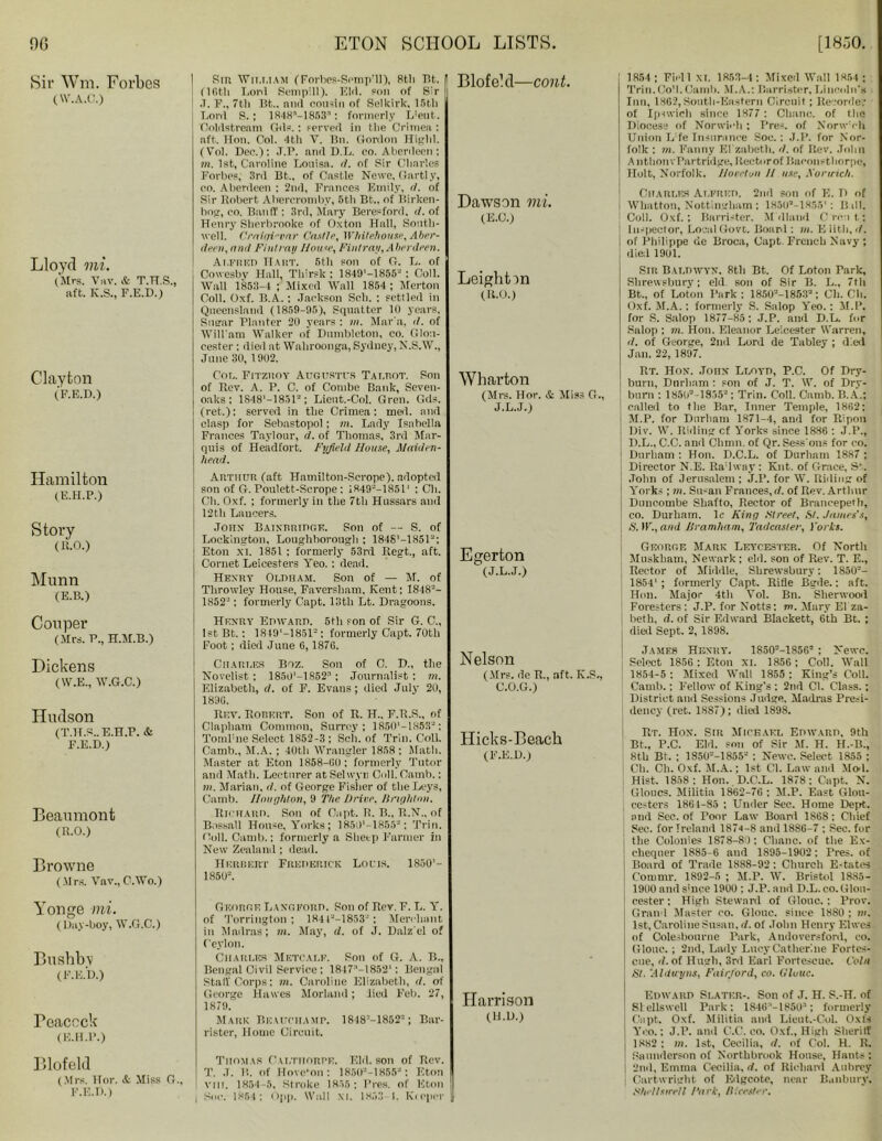 Sir Wm. Forbes (IV.A.C.) Lloyd mi. (Mrs. Vuv. & T.H.S., aft. K.S., F.E.D.) Clayton (F.E.D.) Hamilton (E.H.P.) Story (R.O.) Munn (E.B.) I Sin W11.iiiam (Forhes-SompMl), 8th Tit. (1 f.tli Lord Sempill). KM. son of Sir •T. F., tli Bt.. ami cousin of Selkirk, 15th T.onl S. ; 1848M853: formerly L;eut. Coldstream Gils.: served in the Crimea : aft. Hon. Col. 4th V. 13n. Gordon Highl. (Yol. Dec.): J.P. and D.L. co. Aberileen: m. 1st, Caroline Louisa, d. of Sir Charles Forbes, 3rd Bt.. of Castle Newe, Gartly, co. Aberdeen : 2nd, Frances Emily, d. of Sir Robert Abercromby, 5th Bt., of Birken- hog, co. Band': 3rd, Mary Beresford, d. of Henry Sherbrooke of Ox toil Hall, South- well. Crniqin'nr Castle, Whitehouse, Aber- deen, and Pint ran House, Fintrau, Aberdeen. Alfred Hart. 5th son of G. L. of Cowesby Hall, Thirst: 1849'-1855“ : Coll. Wall 1853-4 ; Mixed Wall 1854 : Merton Coll. Oxf. B.A.: Jackson Sch. : settled in Queensland (1859-95), Squatter 10 years. Sugar Planter 20 years : in. Mar'a, d. of Wili am Walker of Dumbleton, co. Glou- cester : died at Wahroonga, Sydney, N.S.W., June 30, 1902. Cot,. Fitzkoy Augustus Tai.tiot. Son of Rev. A. P. C. of Combe Bank, Seven- oaks; 1S481—1851“; Lient.-Col. Gren. Gds. (ret.): served in the Crimea: med. and clasp for Sebastopol; in. Lady Isabella Frances Taylour, d. of Thomas, 3rd Mar- quis of Headfort. Fyfield House, Maiden- head. Arthur (aft Hamilton-Scrope), adopted son of G. Poulett-Scrope : 1S49“—1851* ; Ch. Ch. Oxf. ; formerly in the 7th Hussars and 12th Lancers. Johx Baixrridge. Son of — S. of Lockington, Loughborough : 184S'-185rJ; Eton xi. 1851 : formerly 53rd Regt., aft. Cornet Leicesters Yeo. : dead. Henry Oldham. Son of — M. of Throwley House, Faversham, Kent: 1848’- 1852s: formerly Capt. 13th Lt. Dragoons. Blofebl—cont. Dawson mi. (E.C.) Leightin (R.O.) Wharton (Mrs. Hor. & Miss G., J.L.J.) Egerton (J.L.J.) Con per (Mrs. P., H.M.B.) Dickens (W.E., W.G.C.) Hudson (T.H.S.. E.H.P. & F.E.D.) Beaumont (R.O.) Browne (Mrs. Vav.,C.Wo.) Henry Edward. 5th son of Sir G. C., IstBt.: 1849'—1851-: formerly Capt. 70th Foot; died June 6,1876. Charles Boz. Son of C. D„ the Hovelist : 1850'-lS52a; Journalist: m. Elizabeth, d. of F. Evans; died July 20, 1896. Rev. Robert. Son of R. H.. F.R.S., of Clapham Common, Surrey; 1850'-1S53“; Tomlme Select 1852-3; Sch. of Trim Coll. Camb., M.A. ; 40th Wrangler 1858 : Math. Master at Eton 1858-60: formerly Tutor and Math. Lecturer at Selwyn Coll. Camb.: in. Marian, d. of George Fisher of the Leys, Camb. Ilnughton, 9 The Drive. Brighton. Richard. Son of Capt. R. B„ R.N., of Bossall House, Yorks; 1850‘-1855“; Trim Coll. Camb.: formerly a Slicep Farmer in New Zealand ; dead. Herbert Frederick Louis. 1850’- 1850“. Nelson (Mrs. de R., aft. K.S., C.O.G.) Hicks-Beack (F.E.D.) Yonge mi. (Day-boy, W.G.C.) Bnshbv (F.E.D.) Teaccck (E.H.P.) George Langford. Son of Rev. F. L. Y. of Torrington ; 184t“-1853“: Merchant in Madras; m. May, d. of J. Dalz'el o? Ceylon. Charles Metcalf. Son of G. A. B., Bengal Civil Service; 1847M8521: Bengal Stall Corps: m. Caroline Elizabeth, d. of George Hawes Morlaml; lied Feb. 27, 1879. Mark Beauchamp. 1848:-1852“; Bar- rister, Home Circuit. Harrison (H.D.) Blofeld (Mrs. Hor. & Miss G., F.E.D.) Thomas Caltiiorpe. Eld. son of Rev. T. J. B. of Hove’on: 1850“-1855“: Eton vrn. 1854-5, Stroke 1855: Pres, of Eton I Sue. 1854: Opp. Wall XI. 1853-1. Keeper 1854 ; Field XI. 1853-4: Mixed Wall 1854 ; Trin.CoM. Camh. M.A.: Barrister, Lincoln's Inn, 1862, South-Eastern Circuit; Bevonle.- of Ipswich since 1877 : Chanc. of the Diocese of Norwich: Pres, of NorwM Ii Union L!fe Insurance Soc.; J.P. for Nor- folk ; in. Fanny Ei'zabeth. d. of Rev. John AnthonvPartridge,Rectorof Baronet) lorpe, Holt, Norfolk. Hovetun H use, KonHch. Charles Alfred. 2nd son of E. D of Whatton, Nottingham ; 1851P-18551: Bill. Coll. Oxf.; Barrister, M (Hand Croat; Inspector, Local Gove. Board : m. E litli, d. j of Philippe de Broca, Capt. French Navy ; died 1901. Sir Baldwyn, 8th Bt. Of Loton Park, Shrewsbury; eld. son of Sir B. L., 7th Bt., of Loton Park : 1850“-1853“; Ch. Ch. Oxf. M.A.: formerly S. Salop Yeo.: M.P. for S. Salop 1877-85 ; J.P. and D.L. for Salop : m. Hon. Eleanor Leicester Warren, d. of George, 2nd Lord de Tabley ; died Jan. 22, 1897. Rt. Hon. John Lloyd, P.C. Of Dry- burn, Durham : son of J. T. W. of Dry- burn : 1850“-1835“: Trin. Coll. Camb. B.A.; called to the Bar, Inner Temple, 1862; I M.P. for Durham 1871-4, and for Ripon Div. W. Riding cf Yorks since 1886 : J.P., D.L., C.C. and Climm of Qr. Sess'ons for co. | Durham : Hon. D.C.L. of Durham 1887 ; Director N.E. RaMwny : Kilt, of Grace, St. John of Jerusalem ; J.P. for W. Riding of Yorks ; m. Su-an Frances, d. of Rev. Arthur Duncombe Shafto, Rector of Brancepetb, co. Durham. 1 c King .Street, Bt. James's, S. IF., and JJramham, Tadcaster, Yorks. George Mark Leycester. Of Nortli Muskbam, Newark; eld. son of Rev. T. E., Rector of Middle, Shrewsbury: 1850’- 1854'; formerly Capt. Rifle Bgde.: aft. Hon. Major 4th Vol. Bn. Sherwood Foresters: J.P. for Notts: m. Mary El za- betb. d. of Sir Edward Blackett, 6th Bt. ; died Sept. 2, 1898. James Henry. 1850“-1856“ : Newc. Select 1856 : Eton xi. 1856 ; Coll. Walt 1854-5 : Mixed Wall 1855 : King’s Coll. Camb.: Fellow of King’s : 2nd Cl. Class.: District and Sessions Judge, Madras Presi- dency (ret. 1887); died 1898. Rt. Hox. Sir Michael Edward, 9th Bt., P.C. Eld. son of Sir M. H. H.-B., 8th Bt. ; 1850“-1855“ : Newc. Select 1855 ; Ch. Ch. Oxf. M.A.; 1st Cl. Law and Mod. Hist. 1858: Hon. D.C'.L. 1878: Capt. N. Clones. Militia 1862-76 ; M.P. East Glou- cester 1861-85 : Under Sec. Home Dept, and Sec. of Poor Law Boanl 1868: Chief Sec. for Ireland 187s-8 and 1886-7 ; Sec. for file Colonies 1878-80; Chanc. of the Ex- chequer 1885-6 and 1895-1902: Pres, of Board of Trade 1888-92: Church Estates Commr. 1892-5 ; M.P. W. Bristol 1885- J 1900 and since 1900 : J.P. and D.L. co.Glon- j cester; High Steward of Glonc.: Prov. I Grand Master co. Glouc. since 1880 ; to. I 1st, Caroline Susan, d. of John Henry Elwes of Colesbonrne Park, Andoversford, co. Glouc.; 2nd, Lady Lucy Catherine Fortcs- cue, d. of Hugh, 3rd Earl Fortescue. Coin St. 'Aldinjns, Fair/ord, co. Glouc. Edward Slater-. Son of J. H. S.-H. of Slellswell Park: lSJO'-lSSO-1; formerly Capt. Oxf. Militia and Lieut.-Col. Oxls Yeo.; J.P. and C.C. eo. Oxf., High Sheriff 1882 : hi. 1st, Cecilia, d. of Col. H. R. Saunderson of Northbrook House, Hants: ; 2nd, Emma Cecilia, d. of Richard Aubrey i Cartwright of Edgcote, near Banbury. Shellsiretl Fork, Bicester.